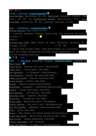 SAT: Nov 5
@11am — Lectures @theNIGHTINGALE
Rosa Menkman [Amsterdam, NL US], Nullsleep (Jeremiah Johnson) [New
York, NY US] && Francoise Gamma [Barcelona, SP], Curt
Cloninger [Asheville, NC US], jonCates [Chicago, IL US],


@1pm — Workshops @theNIGHTINGALE
Andrew Reitano [New York, NY US]
** nintendo hardware hackery, build your own realtime glitch[in]
strument **              ─█┐█ ┘─
Free!!!
Cracked Ray Tube (Kyle Evans && James Connolly) [Houston, TX +
Chicago, IL US]                   ┐█   ┘─▀┐─    ┘
** watch them Friday night, then participate in a workshop + learn
about DIY video transmitter and VGA signal generators **
$10 for workshop materials
█─▀─   █─    ┘
@6pm   – GLI.TC/H Screening Program @theNIGHTINGALE –curated by
Theo Darst–
Clint Enns – Looking for Love… (3m)(Canada)
Simon Tarr – Interruptus (3m)(USA)
Kim Asendorf – In Progress (~5m)(Germany)
Evan Meaney - Ceibas: Epilogue(7m)(USA)
Jimmy Joe Roche – Pascals Room(3m)(USA)
Jacob Riddle – Buffer (2m)(USA)
Aurora – Beastie Dancer(1m)(Uruguay)
4x3Freddy / Freddy43 – OJAJOH(4m)(Netherlands)
NoSync – Screen Recording (6m)(USA)
Beth Wexsler – The Melters (3m)(USA)
Jennifer Chan – Capture (3m)(USA)
Thorrific – SoundLines (1m)(USA)
Sarah Samy – Exploring Error (5m)(Egypt)
Justin Harvey – One and A Half (2m)(Australia)
The Art Donkey – Bombshell Boom Boom(2m)(USA)
Yolk – Orang (5m)(USA)
Navax – Beta Bodies for Delta Frames #1(1m)(Brazil)
Frank Van Duerm – White Bike (Gliiitch)(3m) (USA)
Alex Cruse – Opaque Separates (1m)(USA)
Thomas Cheneseau (1m) (France)
Miyö van Stenis – := Ades =: (1m)(Venezuela)
 