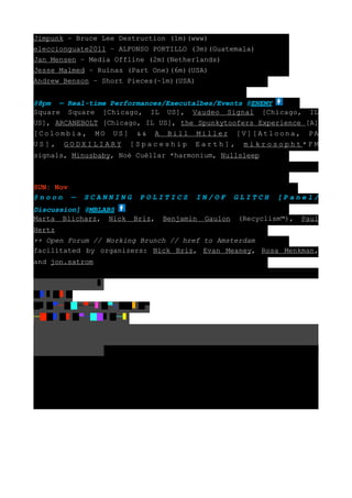 Jimpunk – Bruce Lee Destruction (1m)(www)
eleccionguate2011 – ALFONSO PORTILLO (3m)(Guatemala)
Jan Mensen – Media Offline (2m)(Netherlands)
Jesse Malmed – Ruinas (Part One)(6m)(USA)
Andrew Benson – Short Pieces(~1m)(USA)


@8pm — Real-time Performances/Executalbes/Events @ENEMY
Square Square [Chicago, IL US], Vaudeo Signal [Chicago, IL
US], ARCANEBOLT [Chicago, IL US], the Spunkytoofers Experience [A]
[Colombia, MO US] && A Bill Miller [V][Atloona, PA
US], GODXILIARY [Spaceship Earth], mikrosopht*FM
signals, Minusbaby, Noé Cuéllar *harmonium, Nullsleep



SUN: Nov
@noon —    SCANNING       POLITICS      IN/OF        GLITCH   [Panel/
Discussion] @MBLABS
Marta Blicharz, Nick     Briz,   Benjamin   Gaulon   (Recyclism™),   Paul
Hertz
++ Open Forum // Working Brunch // href to Amsterdam
facilitated by organizers: Nick Briz, Evan Meaney, Rosa Menkman,
and jon.satrom



█   █ █
█ █▀─██─▀─       █▀┐██    █▀
─██ █    █▀─██    █─
 