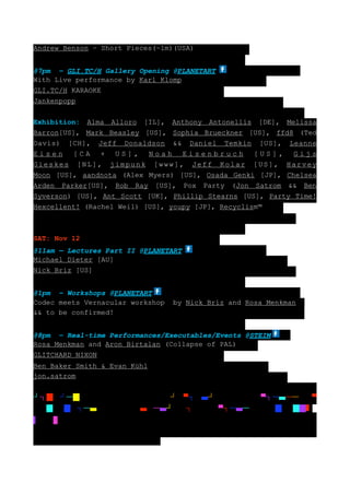 Andrew Benson – Short Pieces(~1m)(USA)


@7pm – GLI.TC/H Gallery Opening @PLANETART
With Live performance by Karl Klomp
GLI.TC/H KARAOKE
Jankenpopp


Exhibition: Alma Alloro [IL], Anthony Antonellis [DE], Melissa
Barron[US], Mark Beasley [US], Sophia Brueckner [US], ffd8 (Ted
Davis) [CH], Jeff Donaldson && Daniel Temkin [US], Leanne
Eisen [CA + US], Noah Eisenbruch [US], Gijs
Gieskes [NL], jimpunk [www], Jeff Kolar [US], Harvey
Moon [US], aandnota (Alex Myers) [US], Osada Genki [JP], Chelsea
Arden Parker[US], Rob Ray [US], Pox Party (Jon Satrom && Ben
Syverson) [US], Ant Scott [UK], Phillip Stearns [US], Party Time!
Hexcellent! (Rachel Weil) [US], youpy [JP], Recyclism™



SAT: Nov 12
@11am — Lectures Part II @PLANETART
Michael Dieter [AU]
Nick Briz [US]


@1pm – Workshops @PLANETART
Codec meets Vernacular workshop    by Nick Briz and Rosa Menkman
&& to be confirmed!


@8pm – Real-time Performances/Executables/Events @STEIM
Rosa Menkman and Aron Birtalan (Collapse of PAL)
GLITCHARD NIXON
Ben Baker Smith & Evan Kühl
jon.satrom


┘┐█       ┘─█┐█   ┘─▀┐─   ┘█┐█    ┘─▀┐─    ┘─█┐█    ┘─▀┐─    ──█─▀
─   █▀┐█┐┐─       ──█─▀─█   ┘─    ┘─█┐█   ┘─▀┐─    ─██     █▀─██   █
▌     █
 