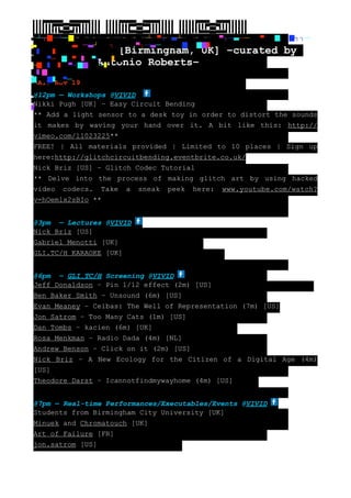 ▐▐▐▐▀▀▀▀▀▀▄▄▀▀▀▀▀▀▌▌▌▌ ▐▐▐▐▐▀▀▀▀▀▄▄▀▀▀▀▀▌▌▌▌▌ ▐▐▐▐▐▐▀▀▀▀▄▄▀▀▀▀▌▌▌▌▌▌
▐▐▐▐▐▐▐▀▀▀▄▄▀▀▀▌▌▌▌▌▌▌ ▐▐▐▐▐▐▐▐▀▀▄▄▀▀▌▌▌▌▌▌▌▌ ▐▐▐▐▐▐▐▐▐▀▄▄▀▌▌▌▌▌▌▌▌▌
▐▐▐▐▐▐▐▐▐▄▀▀▄▌▌▌▌▌▌▌▌▌ ▐▐▐▐▐▐▐▐▄▄▀▀▄▄▌▌▌▌▌▌▌▌ ▐▐▐▐▐▐▐▄▄▄▀▀▄▄▄▌▌▌▌▌▌▌
▐▐▐▐▐▐▄▄▄▄▀▀▄▄▄▄▌▌▌▌▌▌ ▐▐▐▐▐▄▄▄▄▄▀▀▄▄▄▄▄▌▌▌▌▌ ▐▐▐▐▄▄▄▄▄▄▀▀▄▄▄▄▄▄▌▌▌▌
 —————————————–—————————————–—————————————–
  ┘┐█ ┘─█┐█ ┘─▀┐─ ┘█┐█ ┘─▀┐─ ┘─█┐█ ┘─▀┐─ ──█─▀─                        █▀┐█┐┐─
  ──█─▀─█ ┘─ ┘─█┐█ ┘─▀┐─ ─██                   █▀─██
█    █ █             [Birmingham, UK] –curated by
                  Antonio Roberts–
█ █▀─██─▀─ █▀┐██ █▀
─██ █ █▀─██ █─
█ █
█ ██ █▀─
█
 SAT: Nov 19
█
@12pm — Workshops @VIVID
Nikki Pugh [UK] – Easy Circuit Bending
** Add a light sensor to a desk toy in order to distort the sounds
it makes by waving your hand over it. A bit like this: http://
vimeo.com/11023225**
FREE! | All materials provided | Limited to 10 places | Sign up
here:http://glitchcircuitbending.eventbrite.co.uk/
Nick Briz [US] – Glitch Codec Tutorial
** Delve into the process of making glitch art by using hacked
video codecs. Take a sneak peek here: www.youtube.com/watch?
v=hOemlx2sBIo **


@3pm — Lectures @VIVID
Nick Briz [US]
Gabriel Menotti [UK]
GLI.TC/H KARAOKE [UK]


@6pm – GLI.TC/H Screening @VIVID
Jeff Donaldson – Pin 1/12 effect (2m) [US]
Ben Baker Smith – Unsound (6m) [US]
Evan Meaney – Ceibas: The Well of Representation (7m) [US]
Jon Satrom – Too Many Cats (1m) [US]
Dan Tombs – kacien (6m) [UK]
Rosa Menkman – Radio Dada (4m) [NL]
Andrew Benson – Click on it (2m) [US]
Nick Briz – A New Ecology for the Citizen of a Digital Age (4m)
[US]
Theodore Darst – Icannotfindmywayhome (4m) [US]


@7pm — Real-time Performances/Executables/Events @VIVID
Students from Birmingham City University [UK]
Minuek and Chromatouch [UK]
Art of Failure [FR]
jon.satrom [US]
 