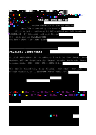 ▐▐▐▐▀▀▀▀▀▀▄▄▀▀▀▀▀▀▌▌▌▌ ▐▐▐▐▐▀▀▀▀▀▄▄▀▀▀▀▀▌▌▌▌▌ ▐▐▐▐▐▐▀▀▀▀▄▄▀▀▀▀▌▌▌▌▌▌
▐▐▐▐▐▐▐▀▀▀▄▄▀▀▀▌▌▌▌▌▌▌ ▐▐▐▐▐▐▐▐▀▀▄▄▀▀▌▌▌▌▌▌▌▌ ▐▐▐▐▐▐▐▐▐▀▄▄▀▌▌▌▌▌▌▌▌▌
▐▐▐▐▐▐▐▐▐▄▀▀▄▌▌▌▌▌▌▌▌▌ ▐▐▐▐▐▐▐▐▄▄▀▀▄▄▌▌▌▌▌▌▌▌ ▐▐▐▐▐▐▐▄▄▄▀▀▄▄▄▌▌▌▌▌▌▌
 —————————————–—————————————–—————————————–
▐▐▐▐▐▐▄▄▄▄▀▀▄▄▄▄▌▌▌▌▌▌ ▐▐▐▐▐▄▄▄▄▄▀▀▄▄▄▄▄▌▌▌▌▌ ▐▐▐▐▄▄▄▄▄▄▀▀▄▄▄▄▄▄▌▌▌▌
  ┘┐█ ┘─█┐█ ┘─▀┐─ ┘█┐█ ┘─▀┐─ ┘─█┐█ ┘─▀┐─ ──█─▀─ █▀┐█┐┐─
  ──█─▀─█ ┘─ ┘─█┐█ ┘─▀┐─ ─██                   █▀─██
█    █ █
█ █▀─██─▀─ █▀┐██ █▀       Online components
─██ █ █▀─██ █─
█ █
█ ██ █▀─                   Online Gallery — curated by fa-g.org
█
█             Extrafile — created by Kim Asendorf
     glitch safari — instigated by Hellocatfood and Jeff Donaldson
T.RASHB.IN — by jon.satro and Jake Elliott
404 — Jodi and the GLI.TC/H/BOTS
Ben Baker Smith — infinite glitch



—————————————–—————————————–—————————————–
Physical Components
GLI.TC/H READER[ROR] 20111. editors: Nick Briz, Evan Meaney, Rosa
Menkman, William Robertson, Jon Satrom, Jessica Westbrook, Japan:
Unsorted Books, 2011. ISBN: 978-4-9905200-1-4.


The Glitch Moment(um). Rosa Menkman, Amsterdam:         Institute   of
Network Cultures, 2011. ISBN/EAN 978-90-816021-6-7.




  ┘┐█   ┘─█┐█     ┘─▀┐─    ┘█┐█     ┘─▀┐─    ┘─█┐█    ┘─▀┐─    ──█─
▀─ █▀┐█┐┐─ ──█─▀─█ ┘─ ┘─█┐█ ┘─▀┐─ ─██                      █▀─██




                                    █─▀─     █
 