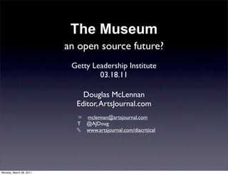 The Museum
                         an open source future?
                          Getty Leadership Institute
                                  03.18.11

                             Douglas McLennan
                           Editor, ArtsJournal.com
                           ✉ mclennan@artsjournal.com
                           T @AJDoug
                           ✎ www.artsjournal.com/diacritical




Monday, March 28, 2011
 