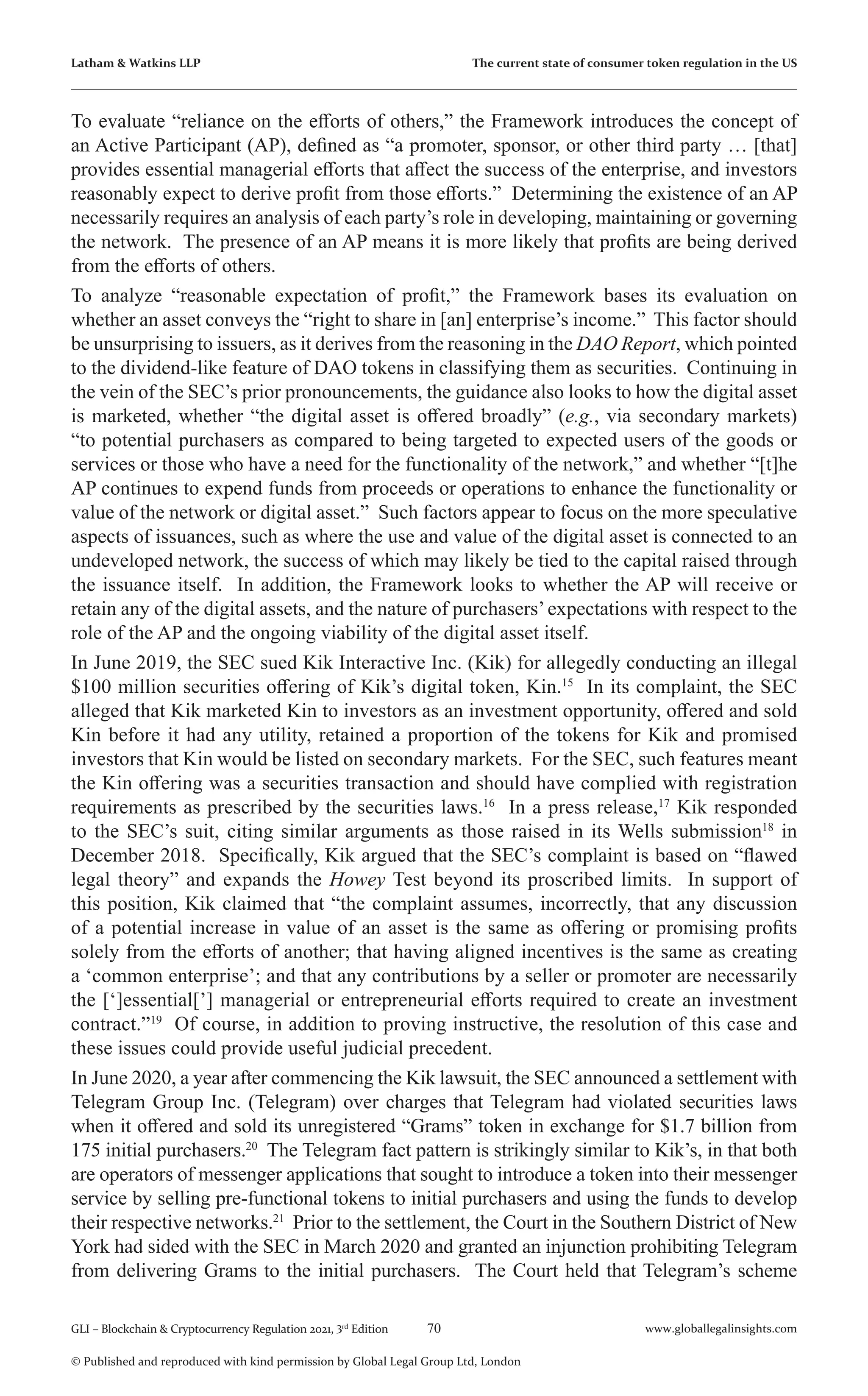 70 www.globallegalinsights.com
GLI – Blockchain & Cryptocurrency Regulation 2021, 3rd
Edition
© Published and reproduced with kind permission by Global Legal Group Ltd, London
Latham & Watkins LLP The current state of consumer token regulation in the US
To evaluate “reliance on the efforts of others,” the Framework introduces the concept of
an Active Participant (AP), defined as “a promoter, sponsor, or other third party … [that]
provides essential managerial efforts that affect the success of the enterprise, and investors
reasonably expect to derive profit from those efforts.” Determining the existence of an AP
necessarily requires an analysis of each party’s role in developing, maintaining or governing
the network. The presence of an AP means it is more likely that profits are being derived
from the efforts of others.
To analyze “reasonable expectation of profit,” the Framework bases its evaluation on
whether an asset conveys the “right to share in [an] enterprise’s income.” This factor should
be unsurprising to issuers, as it derives from the reasoning in the DAO Report, which pointed
to the dividend-like feature of DAO tokens in classifying them as securities. Continuing in
the vein of the SEC’s prior pronouncements, the guidance also looks to how the digital asset
is marketed, whether “the digital asset is offered broadly” (e.g., via secondary markets)
“to potential purchasers as compared to being targeted to expected users of the goods or
services or those who have a need for the functionality of the network,” and whether “[t]he
AP continues to expend funds from proceeds or operations to enhance the functionality or
value of the network or digital asset.” Such factors appear to focus on the more speculative
aspects of issuances, such as where the use and value of the digital asset is connected to an
undeveloped network, the success of which may likely be tied to the capital raised through
the issuance itself. In addition, the Framework looks to whether the AP will receive or
retain any of the digital assets, and the nature of purchasers’expectations with respect to the
role of the AP and the ongoing viability of the digital asset itself.
In June 2019, the SEC sued Kik Interactive Inc. (Kik) for allegedly conducting an illegal
$100 million securities offering of Kik’s digital token, Kin.15
In its complaint, the SEC
alleged that Kik marketed Kin to investors as an investment opportunity, offered and sold
Kin before it had any utility, retained a proportion of the tokens for Kik and promised
investors that Kin would be listed on secondary markets. For the SEC, such features meant
the Kin offering was a securities transaction and should have complied with registration
requirements as prescribed by the securities laws.16
In a press release,17
Kik responded
to the SEC’s suit, citing similar arguments as those raised in its Wells submission18
in
December 2018. Specifically, Kik argued that the SEC’s complaint is based on “flawed
legal theory” and expands the Howey Test beyond its proscribed limits. In support of
this position, Kik claimed that “the complaint assumes, incorrectly, that any discussion
of a potential increase in value of an asset is the same as offering or promising profits
solely from the efforts of another; that having aligned incentives is the same as creating
a ‘common enterprise’; and that any contributions by a seller or promoter are necessarily
the [‘]essential[’] managerial or entrepreneurial efforts required to create an investment
contract.”19
Of course, in addition to proving instructive, the resolution of this case and
these issues could provide useful judicial precedent.
In June 2020, a year after commencing the Kik lawsuit, the SEC announced a settlement with
Telegram Group Inc. (Telegram) over charges that Telegram had violated securities laws
when it offered and sold its unregistered “Grams” token in exchange for $1.7 billion from
175 initial purchasers.20
The Telegram fact pattern is strikingly similar to Kik’s, in that both
are operators of messenger applications that sought to introduce a token into their messenger
service by selling pre-functional tokens to initial purchasers and using the funds to develop
their respective networks.21
Prior to the settlement, the Court in the Southern District of New
York had sided with the SEC in March 2020 and granted an injunction prohibiting Telegram
from delivering Grams to the initial purchasers. The Court held that Telegram’s scheme
 