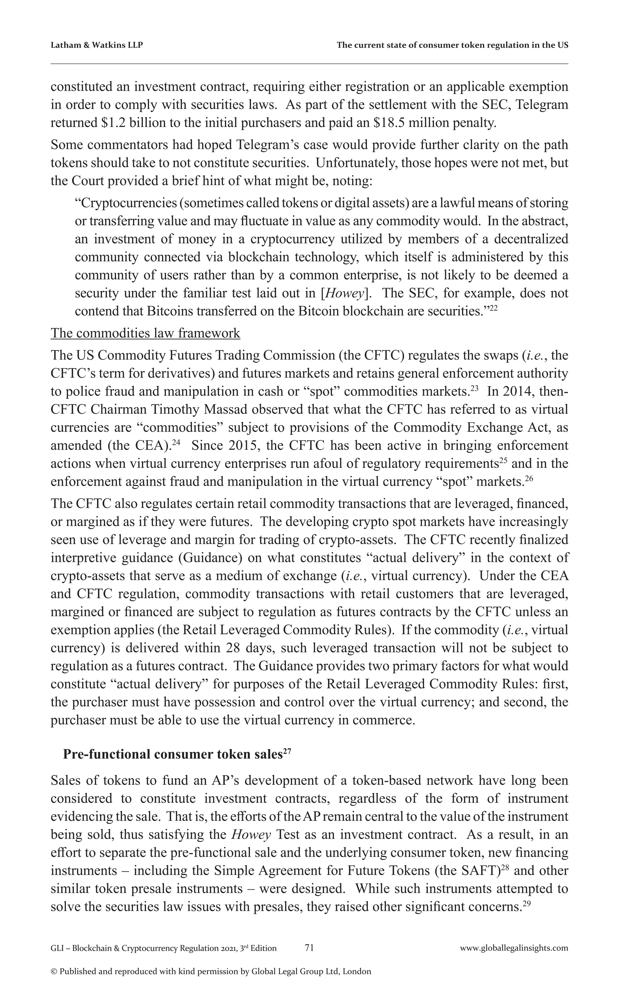 71 www.globallegalinsights.com
GLI – Blockchain & Cryptocurrency Regulation 2021, 3rd
Edition
© Published and reproduced with kind permission by Global Legal Group Ltd, London
Latham & Watkins LLP The current state of consumer token regulation in the US
constituted an investment contract, requiring either registration or an applicable exemption
in order to comply with securities laws. As part of the settlement with the SEC, Telegram
returned $1.2 billion to the initial purchasers and paid an $18.5 million penalty.
Some commentators had hoped Telegram’s case would provide further clarity on the path
tokens should take to not constitute securities. Unfortunately, those hopes were not met, but
the Court provided a brief hint of what might be, noting:
	 “Cryptocurrencies (sometimes called tokens or digital assets) are a lawful means of storing
or transferring value and may fluctuate in value as any commodity would. In the abstract,
an investment of money in a cryptocurrency utilized by members of a decentralized
community connected via blockchain technology, which itself is administered by this
community of users rather than by a common enterprise, is not likely to be deemed a
security under the familiar test laid out in [Howey]. The SEC, for example, does not
contend that Bitcoins transferred on the Bitcoin blockchain are securities.”22
The commodities law framework
The US Commodity Futures Trading Commission (the CFTC) regulates the swaps (i.e., the
CFTC’s term for derivatives) and futures markets and retains general enforcement authority
to police fraud and manipulation in cash or “spot” commodities markets.23
In 2014, then-
CFTC Chairman Timothy Massad observed that what the CFTC has referred to as virtual
currencies are “commodities” subject to provisions of the Commodity Exchange Act, as
amended (the CEA).24
Since 2015, the CFTC has been active in bringing enforcement
actions when virtual currency enterprises run afoul of regulatory requirements25
and in the
enforcement against fraud and manipulation in the virtual currency “spot” markets.26
The CFTC also regulates certain retail commodity transactions that are leveraged, financed,
or margined as if they were futures. The developing crypto spot markets have increasingly
seen use of leverage and margin for trading of crypto-assets. The CFTC recently finalized
interpretive guidance (Guidance) on what constitutes “actual delivery” in the context of
crypto-assets that serve as a medium of exchange (i.e., virtual currency). Under the CEA
and CFTC regulation, commodity transactions with retail customers that are leveraged,
margined or financed are subject to regulation as futures contracts by the CFTC unless an
exemption applies (the Retail Leveraged Commodity Rules). If the commodity (i.e., virtual
currency) is delivered within 28 days, such leveraged transaction will not be subject to
regulation as a futures contract. The Guidance provides two primary factors for what would
constitute “actual delivery” for purposes of the Retail Leveraged Commodity Rules: first,
the purchaser must have possession and control over the virtual currency; and second, the
purchaser must be able to use the virtual currency in commerce.
Pre-functional consumer token sales27
Sales of tokens to fund an AP’s development of a token-based network have long been
considered to constitute investment contracts, regardless of the form of instrument
evidencing the sale. That is, the efforts of theAPremain central to the value of the instrument
being sold, thus satisfying the Howey Test as an investment contract. As a result, in an
effort to separate the pre-functional sale and the underlying consumer token, new financing
instruments – including the Simple Agreement for Future Tokens (the SAFT)28
and other
similar token presale instruments – were designed. While such instruments attempted to
solve the securities law issues with presales, they raised other significant concerns.29
 