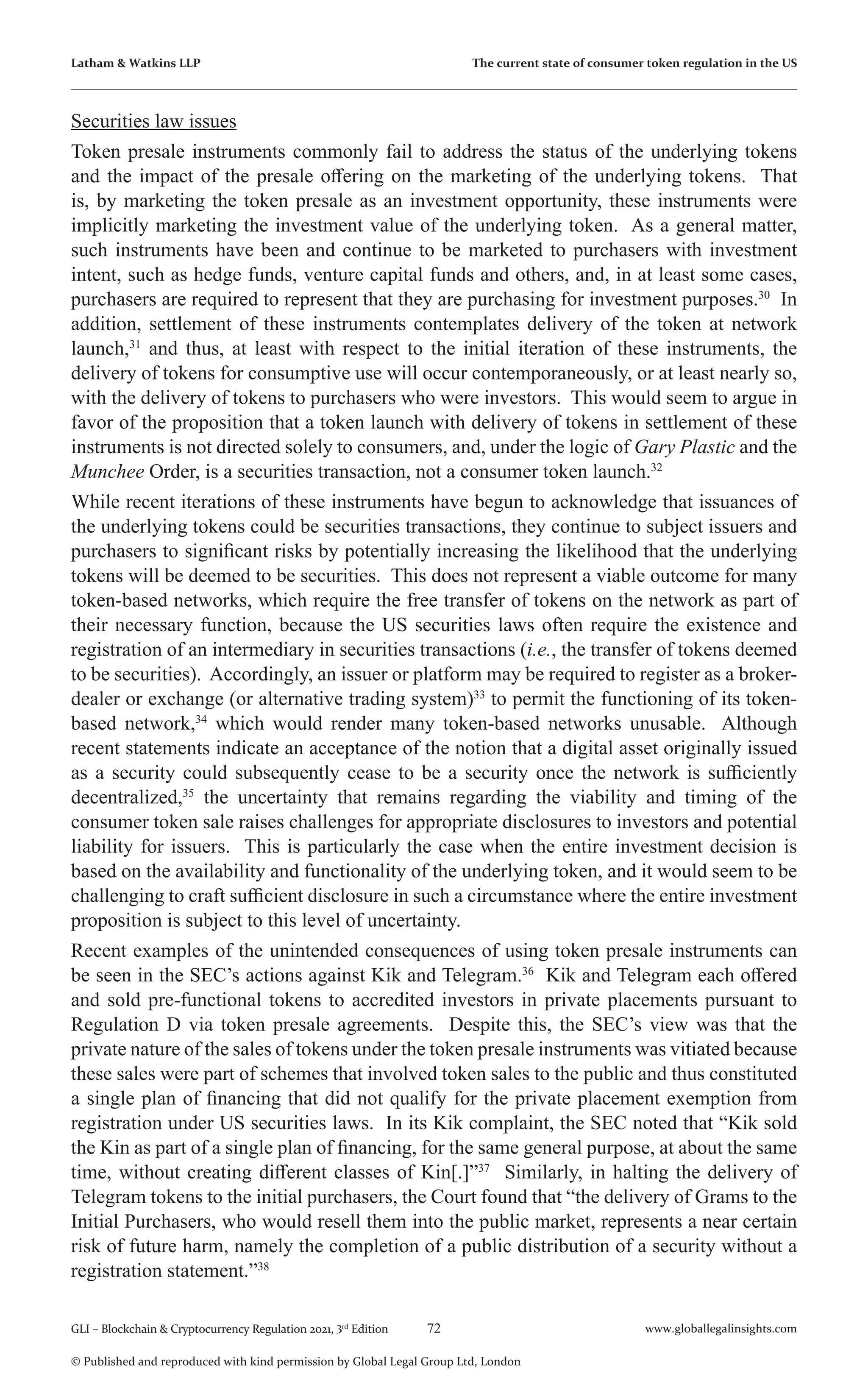 72 www.globallegalinsights.com
GLI – Blockchain & Cryptocurrency Regulation 2021, 3rd
Edition
© Published and reproduced with kind permission by Global Legal Group Ltd, London
Latham & Watkins LLP The current state of consumer token regulation in the US
Securities law issues
Token presale instruments commonly fail to address the status of the underlying tokens
and the impact of the presale offering on the marketing of the underlying tokens. That
is, by marketing the token presale as an investment opportunity, these instruments were
implicitly marketing the investment value of the underlying token. As a general matter,
such instruments have been and continue to be marketed to purchasers with investment
intent, such as hedge funds, venture capital funds and others, and, in at least some cases,
purchasers are required to represent that they are purchasing for investment purposes.30
In
addition, settlement of these instruments contemplates delivery of the token at network
launch,31
and thus, at least with respect to the initial iteration of these instruments, the
delivery of tokens for consumptive use will occur contemporaneously, or at least nearly so,
with the delivery of tokens to purchasers who were investors. This would seem to argue in
favor of the proposition that a token launch with delivery of tokens in settlement of these
instruments is not directed solely to consumers, and, under the logic of Gary Plastic and the
Munchee Order, is a securities transaction, not a consumer token launch.32
While recent iterations of these instruments have begun to acknowledge that issuances of
the underlying tokens could be securities transactions, they continue to subject issuers and
purchasers to significant risks by potentially increasing the likelihood that the underlying
tokens will be deemed to be securities. This does not represent a viable outcome for many
token-based networks, which require the free transfer of tokens on the network as part of
their necessary function, because the US securities laws often require the existence and
registration of an intermediary in securities transactions (i.e., the transfer of tokens deemed
to be securities). Accordingly, an issuer or platform may be required to register as a broker-
dealer or exchange (or alternative trading system)33
to permit the functioning of its token-
based network,34
which would render many token-based networks unusable. Although
recent statements indicate an acceptance of the notion that a digital asset originally issued
as a security could subsequently cease to be a security once the network is sufficiently
decentralized,35
the uncertainty that remains regarding the viability and timing of the
consumer token sale raises challenges for appropriate disclosures to investors and potential
liability for issuers. This is particularly the case when the entire investment decision is
based on the availability and functionality of the underlying token, and it would seem to be
challenging to craft sufficient disclosure in such a circumstance where the entire investment
proposition is subject to this level of uncertainty.
Recent examples of the unintended consequences of using token presale instruments can
be seen in the SEC’s actions against Kik and Telegram.36
Kik and Telegram each offered
and sold pre-functional tokens to accredited investors in private placements pursuant to
Regulation D via token presale agreements. Despite this, the SEC’s view was that the
private nature of the sales of tokens under the token presale instruments was vitiated because
these sales were part of schemes that involved token sales to the public and thus constituted
a single plan of financing that did not qualify for the private placement exemption from
registration under US securities laws. In its Kik complaint, the SEC noted that “Kik sold
the Kin as part of a single plan of financing, for the same general purpose, at about the same
time, without creating different classes of Kin[.]”37
Similarly, in halting the delivery of
Telegram tokens to the initial purchasers, the Court found that “the delivery of Grams to the
Initial Purchasers, who would resell them into the public market, represents a near certain
risk of future harm, namely the completion of a public distribution of a security without a
registration statement.”38
 