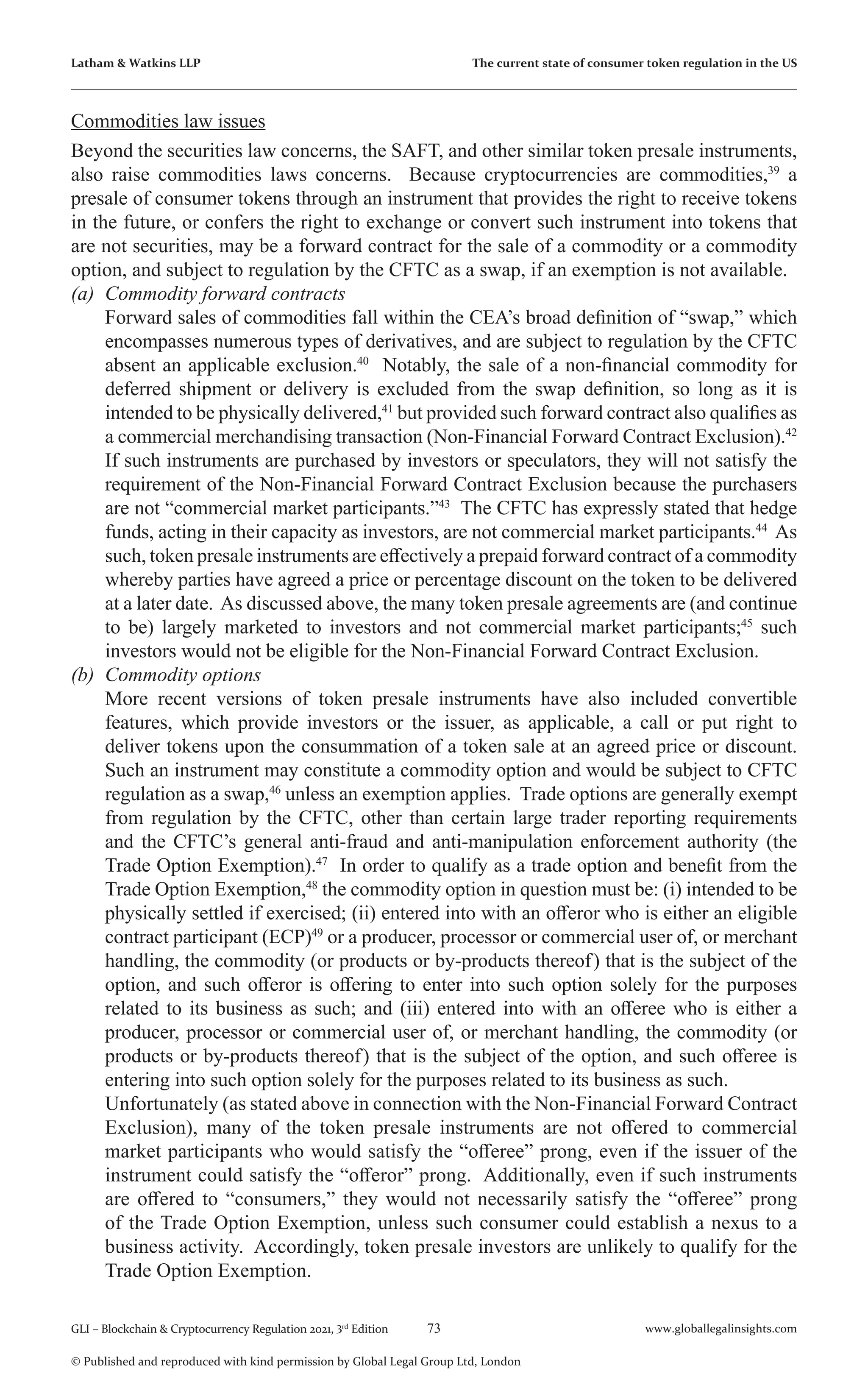 73 www.globallegalinsights.com
GLI – Blockchain & Cryptocurrency Regulation 2021, 3rd
Edition
© Published and reproduced with kind permission by Global Legal Group Ltd, London
Latham & Watkins LLP The current state of consumer token regulation in the US
Commodities law issues
Beyond the securities law concerns, the SAFT, and other similar token presale instruments,
also raise commodities laws concerns. Because cryptocurrencies are commodities,39
a
presale of consumer tokens through an instrument that provides the right to receive tokens
in the future, or confers the right to exchange or convert such instrument into tokens that
are not securities, may be a forward contract for the sale of a commodity or a commodity
option, and subject to regulation by the CFTC as a swap, if an exemption is not available.
(a)	 Commodity forward contracts
	 Forward sales of commodities fall within the CEA’s broad definition of “swap,” which
encompasses numerous types of derivatives, and are subject to regulation by the CFTC
absent an applicable exclusion.40
Notably, the sale of a non-financial commodity for
deferred shipment or delivery is excluded from the swap definition, so long as it is
intended to be physically delivered,41
but provided such forward contract also qualifies as
a commercial merchandising transaction (Non-Financial Forward Contract Exclusion).42
If such instruments are purchased by investors or speculators, they will not satisfy the
requirement of the Non-Financial Forward Contract Exclusion because the purchasers
are not “commercial market participants.”43
The CFTC has expressly stated that hedge
funds, acting in their capacity as investors, are not commercial market participants.44
As
such, token presale instruments are effectively a prepaid forward contract of a commodity
whereby parties have agreed a price or percentage discount on the token to be delivered
at a later date. As discussed above, the many token presale agreements are (and continue
to be) largely marketed to investors and not commercial market participants;45
such
investors would not be eligible for the Non-Financial Forward Contract Exclusion.
(b)	 Commodity options
	 More recent versions of token presale instruments have also included convertible
features, which provide investors or the issuer, as applicable, a call or put right to
deliver tokens upon the consummation of a token sale at an agreed price or discount.
Such an instrument may constitute a commodity option and would be subject to CFTC
regulation as a swap,46
unless an exemption applies. Trade options are generally exempt
from regulation by the CFTC, other than certain large trader reporting requirements
and the CFTC’s general anti-fraud and anti-manipulation enforcement authority (the
Trade Option Exemption).47
In order to qualify as a trade option and benefit from the
Trade Option Exemption,48
the commodity option in question must be: (i) intended to be
physically settled if exercised; (ii) entered into with an offeror who is either an eligible
contract participant (ECP)49
or a producer, processor or commercial user of, or merchant
handling, the commodity (or products or by-products thereof) that is the subject of the
option, and such offeror is offering to enter into such option solely for the purposes
related to its business as such; and (iii) entered into with an offeree who is either a
producer, processor or commercial user of, or merchant handling, the commodity (or
products or by-products thereof) that is the subject of the option, and such offeree is
entering into such option solely for the purposes related to its business as such.
	 Unfortunately (as stated above in connection with the Non-Financial Forward Contract
Exclusion), many of the token presale instruments are not offered to commercial
market participants who would satisfy the “offeree” prong, even if the issuer of the
instrument could satisfy the “offeror” prong. Additionally, even if such instruments
are offered to “consumers,” they would not necessarily satisfy the “offeree” prong
of the Trade Option Exemption, unless such consumer could establish a nexus to a
business activity. Accordingly, token presale investors are unlikely to qualify for the
Trade Option Exemption.
 