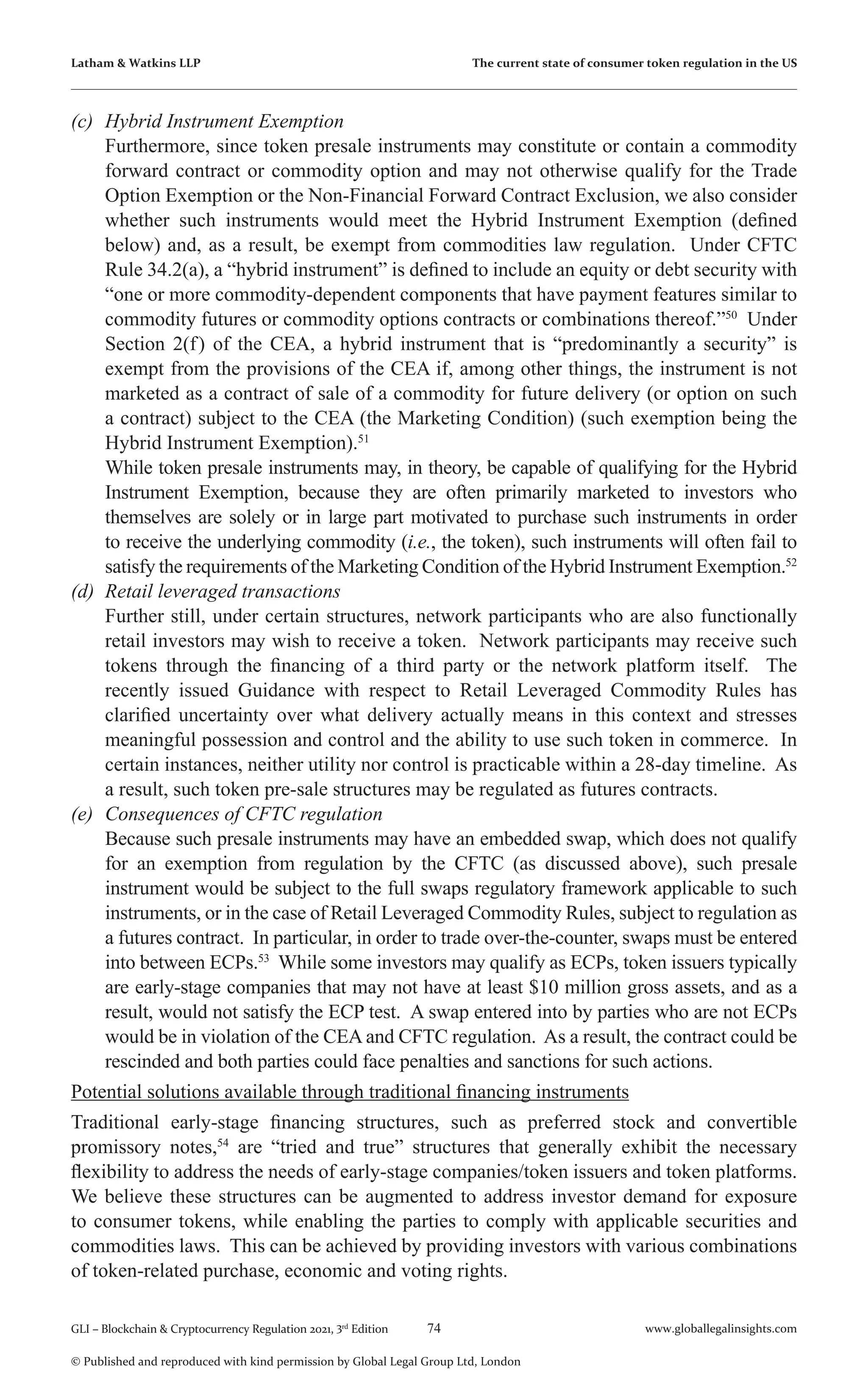 74 www.globallegalinsights.com
GLI – Blockchain & Cryptocurrency Regulation 2021, 3rd
Edition
© Published and reproduced with kind permission by Global Legal Group Ltd, London
Latham & Watkins LLP The current state of consumer token regulation in the US
(c)	 Hybrid Instrument Exemption
	 Furthermore, since token presale instruments may constitute or contain a commodity
forward contract or commodity option and may not otherwise qualify for the Trade
Option Exemption or the Non-Financial Forward Contract Exclusion, we also consider
whether such instruments would meet the Hybrid Instrument Exemption (defined
below) and, as a result, be exempt from commodities law regulation. Under CFTC
Rule 34.2(a), a “hybrid instrument” is defined to include an equity or debt security with
“one or more commodity-dependent components that have payment features similar to
commodity futures or commodity options contracts or combinations thereof.”50
Under
Section 2(f) of the CEA, a hybrid instrument that is “predominantly a security” is
exempt from the provisions of the CEA if, among other things, the instrument is not
marketed as a contract of sale of a commodity for future delivery (or option on such
a contract) subject to the CEA (the Marketing Condition) (such exemption being the
Hybrid Instrument Exemption).51
	 While token presale instruments may, in theory, be capable of qualifying for the Hybrid
Instrument Exemption, because they are often primarily marketed to investors who
themselves are solely or in large part motivated to purchase such instruments in order
to receive the underlying commodity (i.e., the token), such instruments will often fail to
satisfy the requirements of the Marketing Condition of the Hybrid Instrument Exemption.52
(d)	 Retail leveraged transactions
	 Further still, under certain structures, network participants who are also functionally
retail investors may wish to receive a token. Network participants may receive such
tokens through the financing of a third party or the network platform itself. The
recently issued Guidance with respect to Retail Leveraged Commodity Rules has
clarified uncertainty over what delivery actually means in this context and stresses
meaningful possession and control and the ability to use such token in commerce. In
certain instances, neither utility nor control is practicable within a 28-day timeline. As
a result, such token pre-sale structures may be regulated as futures contracts.
(e)	 Consequences of CFTC regulation
	 Because such presale instruments may have an embedded swap, which does not qualify
for an exemption from regulation by the CFTC (as discussed above), such presale
instrument would be subject to the full swaps regulatory framework applicable to such
instruments, or in the case of Retail Leveraged Commodity Rules, subject to regulation as
a futures contract. In particular, in order to trade over-the-counter, swaps must be entered
into between ECPs.53
While some investors may qualify as ECPs, token issuers typically
are early-stage companies that may not have at least $10 million gross assets, and as a
result, would not satisfy the ECP test. A swap entered into by parties who are not ECPs
would be in violation of the CEA and CFTC regulation. As a result, the contract could be
rescinded and both parties could face penalties and sanctions for such actions.
Potential solutions available through traditional financing instruments
Traditional early-stage financing structures, such as preferred stock and convertible
promissory notes,54
are “tried and true” structures that generally exhibit the necessary
flexibility to address the needs of early-stage companies/token issuers and token platforms.
We believe these structures can be augmented to address investor demand for exposure
to consumer tokens, while enabling the parties to comply with applicable securities and
commodities laws. This can be achieved by providing investors with various combinations
of token-related purchase, economic and voting rights.
 