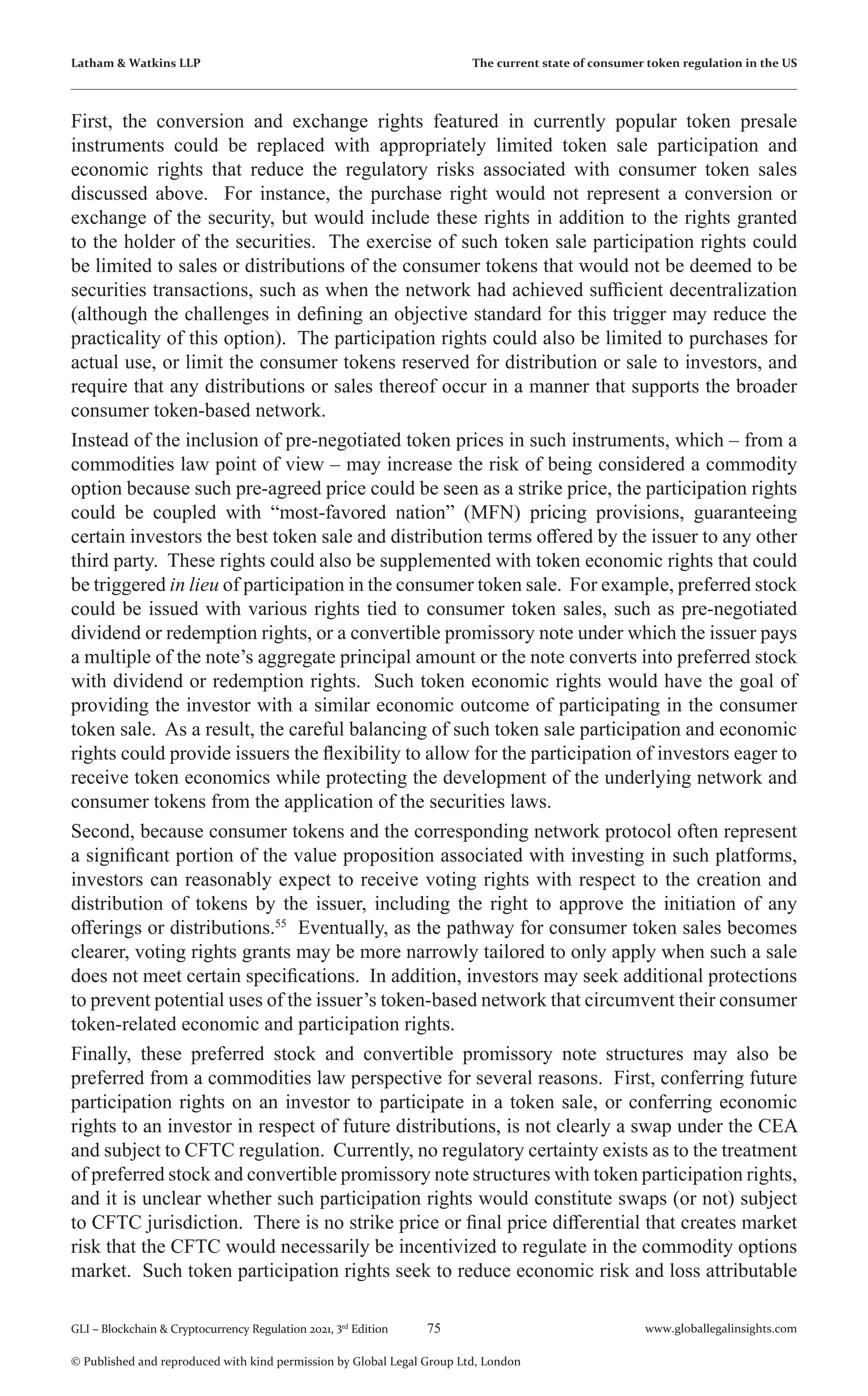 75 www.globallegalinsights.com
GLI – Blockchain & Cryptocurrency Regulation 2021, 3rd
Edition
© Published and reproduced with kind permission by Global Legal Group Ltd, London
Latham & Watkins LLP The current state of consumer token regulation in the US
First, the conversion and exchange rights featured in currently popular token presale
instruments could be replaced with appropriately limited token sale participation and
economic rights that reduce the regulatory risks associated with consumer token sales
discussed above. For instance, the purchase right would not represent a conversion or
exchange of the security, but would include these rights in addition to the rights granted
to the holder of the securities. The exercise of such token sale participation rights could
be limited to sales or distributions of the consumer tokens that would not be deemed to be
securities transactions, such as when the network had achieved sufficient decentralization
(although the challenges in defining an objective standard for this trigger may reduce the
practicality of this option). The participation rights could also be limited to purchases for
actual use, or limit the consumer tokens reserved for distribution or sale to investors, and
require that any distributions or sales thereof occur in a manner that supports the broader
consumer token-based network.
Instead of the inclusion of pre-negotiated token prices in such instruments, which – from a
commodities law point of view – may increase the risk of being considered a commodity
option because such pre-agreed price could be seen as a strike price, the participation rights
could be coupled with “most-favored nation” (MFN) pricing provisions, guaranteeing
certain investors the best token sale and distribution terms offered by the issuer to any other
third party. These rights could also be supplemented with token economic rights that could
be triggered in lieu of participation in the consumer token sale. For example, preferred stock
could be issued with various rights tied to consumer token sales, such as pre-negotiated
dividend or redemption rights, or a convertible promissory note under which the issuer pays
a multiple of the note’s aggregate principal amount or the note converts into preferred stock
with dividend or redemption rights. Such token economic rights would have the goal of
providing the investor with a similar economic outcome of participating in the consumer
token sale. As a result, the careful balancing of such token sale participation and economic
rights could provide issuers the flexibility to allow for the participation of investors eager to
receive token economics while protecting the development of the underlying network and
consumer tokens from the application of the securities laws.
Second, because consumer tokens and the corresponding network protocol often represent
a significant portion of the value proposition associated with investing in such platforms,
investors can reasonably expect to receive voting rights with respect to the creation and
distribution of tokens by the issuer, including the right to approve the initiation of any
offerings or distributions.55
Eventually, as the pathway for consumer token sales becomes
clearer, voting rights grants may be more narrowly tailored to only apply when such a sale
does not meet certain specifications. In addition, investors may seek additional protections
to prevent potential uses of the issuer’s token-based network that circumvent their consumer
token-related economic and participation rights.
Finally, these preferred stock and convertible promissory note structures may also be
preferred from a commodities law perspective for several reasons. First, conferring future
participation rights on an investor to participate in a token sale, or conferring economic
rights to an investor in respect of future distributions, is not clearly a swap under the CEA
and subject to CFTC regulation. Currently, no regulatory certainty exists as to the treatment
of preferred stock and convertible promissory note structures with token participation rights,
and it is unclear whether such participation rights would constitute swaps (or not) subject
to CFTC jurisdiction. There is no strike price or final price differential that creates market
risk that the CFTC would necessarily be incentivized to regulate in the commodity options
market. Such token participation rights seek to reduce economic risk and loss attributable
 