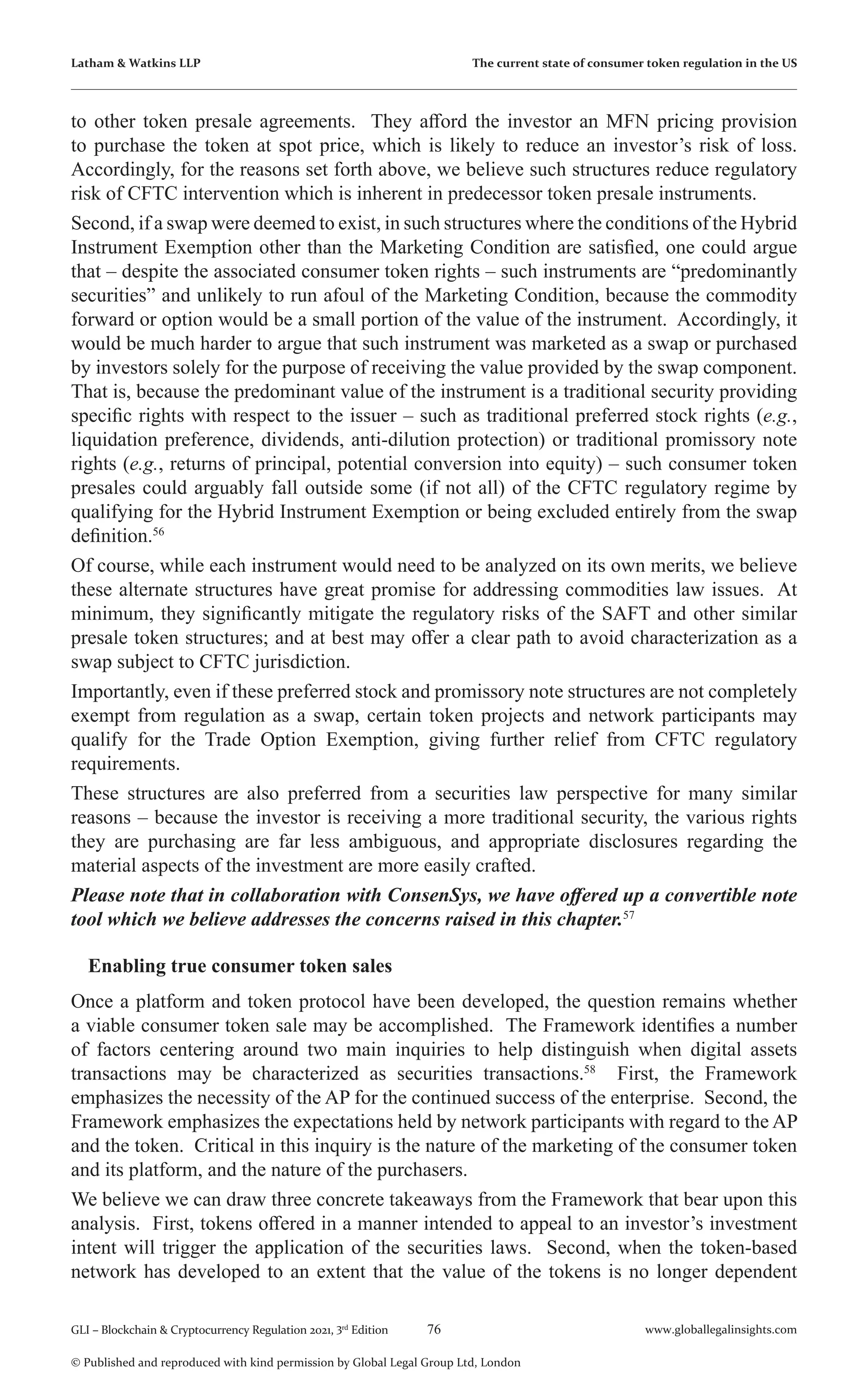 76 www.globallegalinsights.com
GLI – Blockchain & Cryptocurrency Regulation 2021, 3rd
Edition
© Published and reproduced with kind permission by Global Legal Group Ltd, London
Latham & Watkins LLP The current state of consumer token regulation in the US
to other token presale agreements. They afford the investor an MFN pricing provision
to purchase the token at spot price, which is likely to reduce an investor’s risk of loss.
Accordingly, for the reasons set forth above, we believe such structures reduce regulatory
risk of CFTC intervention which is inherent in predecessor token presale instruments.
Second, if a swap were deemed to exist, in such structures where the conditions of the Hybrid
Instrument Exemption other than the Marketing Condition are satisfied, one could argue
that – despite the associated consumer token rights – such instruments are “predominantly
securities” and unlikely to run afoul of the Marketing Condition, because the commodity
forward or option would be a small portion of the value of the instrument. Accordingly, it
would be much harder to argue that such instrument was marketed as a swap or purchased
by investors solely for the purpose of receiving the value provided by the swap component.
That is, because the predominant value of the instrument is a traditional security providing
specific rights with respect to the issuer – such as traditional preferred stock rights (e.g.,
liquidation preference, dividends, anti-dilution protection) or traditional promissory note
rights (e.g., returns of principal, potential conversion into equity) – such consumer token
presales could arguably fall outside some (if not all) of the CFTC regulatory regime by
qualifying for the Hybrid Instrument Exemption or being excluded entirely from the swap
definition.56
Of course, while each instrument would need to be analyzed on its own merits, we believe
these alternate structures have great promise for addressing commodities law issues. At
minimum, they significantly mitigate the regulatory risks of the SAFT and other similar
presale token structures; and at best may offer a clear path to avoid characterization as a
swap subject to CFTC jurisdiction.
Importantly, even if these preferred stock and promissory note structures are not completely
exempt from regulation as a swap, certain token projects and network participants may
qualify for the Trade Option Exemption, giving further relief from CFTC regulatory
requirements.
These structures are also preferred from a securities law perspective for many similar
reasons – because the investor is receiving a more traditional security, the various rights
they are purchasing are far less ambiguous, and appropriate disclosures regarding the
material aspects of the investment are more easily crafted.
Please note that in collaboration with ConsenSys, we have offered up a convertible note
tool which we believe addresses the concerns raised in this chapter.57
Enabling true consumer token sales
Once a platform and token protocol have been developed, the question remains whether
a viable consumer token sale may be accomplished. The Framework identifies a number
of factors centering around two main inquiries to help distinguish when digital assets
transactions may be characterized as securities transactions.58
First, the Framework
emphasizes the necessity of the AP for the continued success of the enterprise. Second, the
Framework emphasizes the expectations held by network participants with regard to the AP
and the token. Critical in this inquiry is the nature of the marketing of the consumer token
and its platform, and the nature of the purchasers.
We believe we can draw three concrete takeaways from the Framework that bear upon this
analysis. First, tokens offered in a manner intended to appeal to an investor’s investment
intent will trigger the application of the securities laws. Second, when the token-based
network has developed to an extent that the value of the tokens is no longer dependent
 