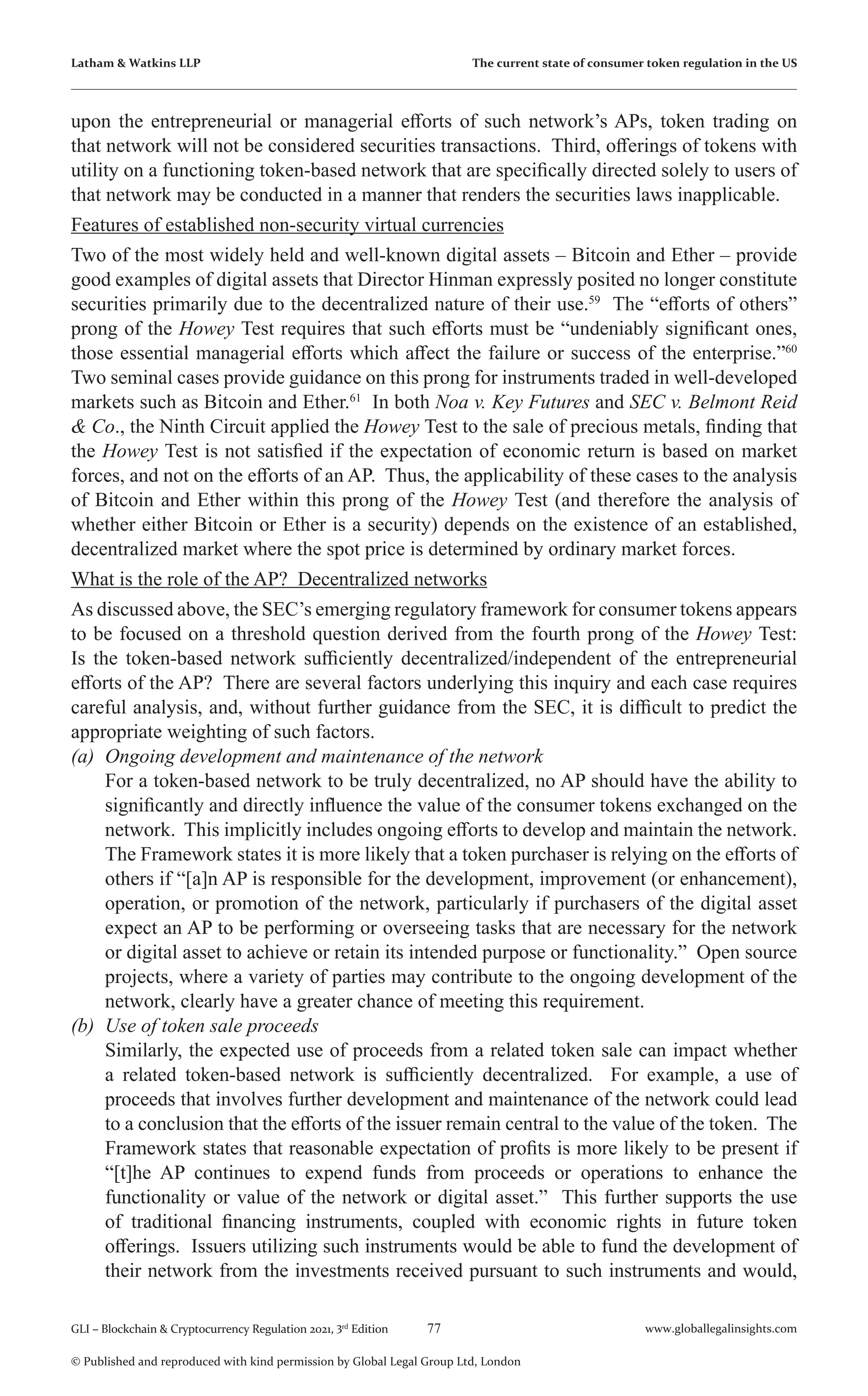 77 www.globallegalinsights.com
GLI – Blockchain & Cryptocurrency Regulation 2021, 3rd
Edition
© Published and reproduced with kind permission by Global Legal Group Ltd, London
Latham & Watkins LLP The current state of consumer token regulation in the US
upon the entrepreneurial or managerial efforts of such network’s APs, token trading on
that network will not be considered securities transactions. Third, offerings of tokens with
utility on a functioning token-based network that are specifically directed solely to users of
that network may be conducted in a manner that renders the securities laws inapplicable.
Features of established non-security virtual currencies
Two of the most widely held and well-known digital assets – Bitcoin and Ether – provide
good examples of digital assets that Director Hinman expressly posited no longer constitute
securities primarily due to the decentralized nature of their use.59
The “efforts of others”
prong of the Howey Test requires that such efforts must be “undeniably significant ones,
those essential managerial efforts which affect the failure or success of the enterprise.”60
Two seminal cases provide guidance on this prong for instruments traded in well-developed
markets such as Bitcoin and Ether.61
In both Noa v. Key Futures and SEC v. Belmont Reid
& Co., the Ninth Circuit applied the Howey Test to the sale of precious metals, finding that
the Howey Test is not satisfied if the expectation of economic return is based on market
forces, and not on the efforts of an AP. Thus, the applicability of these cases to the analysis
of Bitcoin and Ether within this prong of the Howey Test (and therefore the analysis of
whether either Bitcoin or Ether is a security) depends on the existence of an established,
decentralized market where the spot price is determined by ordinary market forces.
What is the role of the AP? Decentralized networks
As discussed above, the SEC’s emerging regulatory framework for consumer tokens appears
to be focused on a threshold question derived from the fourth prong of the Howey Test:
Is the token-based network sufficiently decentralized/independent of the entrepreneurial
efforts of the AP? There are several factors underlying this inquiry and each case requires
careful analysis, and, without further guidance from the SEC, it is difficult to predict the
appropriate weighting of such factors.
(a)	 Ongoing development and maintenance of the network
	 For a token-based network to be truly decentralized, no AP should have the ability to
significantly and directly influence the value of the consumer tokens exchanged on the
network. This implicitly includes ongoing efforts to develop and maintain the network.
The Framework states it is more likely that a token purchaser is relying on the efforts of
others if “[a]n AP is responsible for the development, improvement (or enhancement),
operation, or promotion of the network, particularly if purchasers of the digital asset
expect an AP to be performing or overseeing tasks that are necessary for the network
or digital asset to achieve or retain its intended purpose or functionality.” Open source
projects, where a variety of parties may contribute to the ongoing development of the
network, clearly have a greater chance of meeting this requirement.
(b)	 Use of token sale proceeds
	 Similarly, the expected use of proceeds from a related token sale can impact whether
a related token-based network is sufficiently decentralized. For example, a use of
proceeds that involves further development and maintenance of the network could lead
to a conclusion that the efforts of the issuer remain central to the value of the token. The
Framework states that reasonable expectation of profits is more likely to be present if
“[t]he AP continues to expend funds from proceeds or operations to enhance the
functionality or value of the network or digital asset.” This further supports the use
of traditional financing instruments, coupled with economic rights in future token
offerings. Issuers utilizing such instruments would be able to fund the development of
their network from the investments received pursuant to such instruments and would,
 