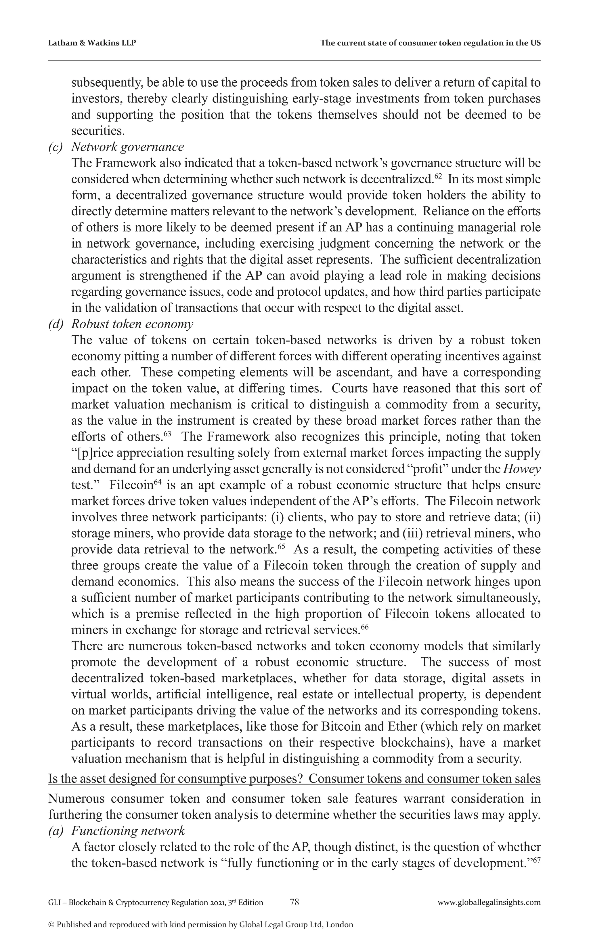 78 www.globallegalinsights.com
GLI – Blockchain & Cryptocurrency Regulation 2021, 3rd
Edition
© Published and reproduced with kind permission by Global Legal Group Ltd, London
Latham & Watkins LLP The current state of consumer token regulation in the US
subsequently, be able to use the proceeds from token sales to deliver a return of capital to
investors, thereby clearly distinguishing early-stage investments from token purchases
and supporting the position that the tokens themselves should not be deemed to be
securities.
(c)	 Network governance
	 The Framework also indicated that a token-based network’s governance structure will be
considered when determining whether such network is decentralized.62
In its most simple
form, a decentralized governance structure would provide token holders the ability to
directly determine matters relevant to the network’s development. Reliance on the efforts
of others is more likely to be deemed present if an AP has a continuing managerial role
in network governance, including exercising judgment concerning the network or the
characteristics and rights that the digital asset represents. The sufficient decentralization
argument is strengthened if the AP can avoid playing a lead role in making decisions
regarding governance issues, code and protocol updates, and how third parties participate
in the validation of transactions that occur with respect to the digital asset.
(d)	 Robust token economy
	 The value of tokens on certain token-based networks is driven by a robust token
economy pitting a number of different forces with different operating incentives against
each other. These competing elements will be ascendant, and have a corresponding
impact on the token value, at differing times. Courts have reasoned that this sort of
market valuation mechanism is critical to distinguish a commodity from a security,
as the value in the instrument is created by these broad market forces rather than the
efforts of others.63
The Framework also recognizes this principle, noting that token
“[p]rice appreciation resulting solely from external market forces impacting the supply
and demand for an underlying asset generally is not considered “profit” under the Howey
test.” Filecoin64
is an apt example of a robust economic structure that helps ensure
market forces drive token values independent of the AP’s efforts. The Filecoin network
involves three network participants: (i) clients, who pay to store and retrieve data; (ii)
storage miners, who provide data storage to the network; and (iii) retrieval miners, who
provide data retrieval to the network.65
As a result, the competing activities of these
three groups create the value of a Filecoin token through the creation of supply and
demand economics. This also means the success of the Filecoin network hinges upon
a sufficient number of market participants contributing to the network simultaneously,
which is a premise reflected in the high proportion of Filecoin tokens allocated to
miners in exchange for storage and retrieval services.66
	 There are numerous token-based networks and token economy models that similarly
promote the development of a robust economic structure. The success of most
decentralized token-based marketplaces, whether for data storage, digital assets in
virtual worlds, artificial intelligence, real estate or intellectual property, is dependent
on market participants driving the value of the networks and its corresponding tokens.
As a result, these marketplaces, like those for Bitcoin and Ether (which rely on market
participants to record transactions on their respective blockchains), have a market
valuation mechanism that is helpful in distinguishing a commodity from a security.
Is the asset designed for consumptive purposes? Consumer tokens and consumer token sales
Numerous consumer token and consumer token sale features warrant consideration in
furthering the consumer token analysis to determine whether the securities laws may apply.
(a)	 Functioning network
	 A factor closely related to the role of the AP, though distinct, is the question of whether
the token-based network is “fully functioning or in the early stages of development.”67
 