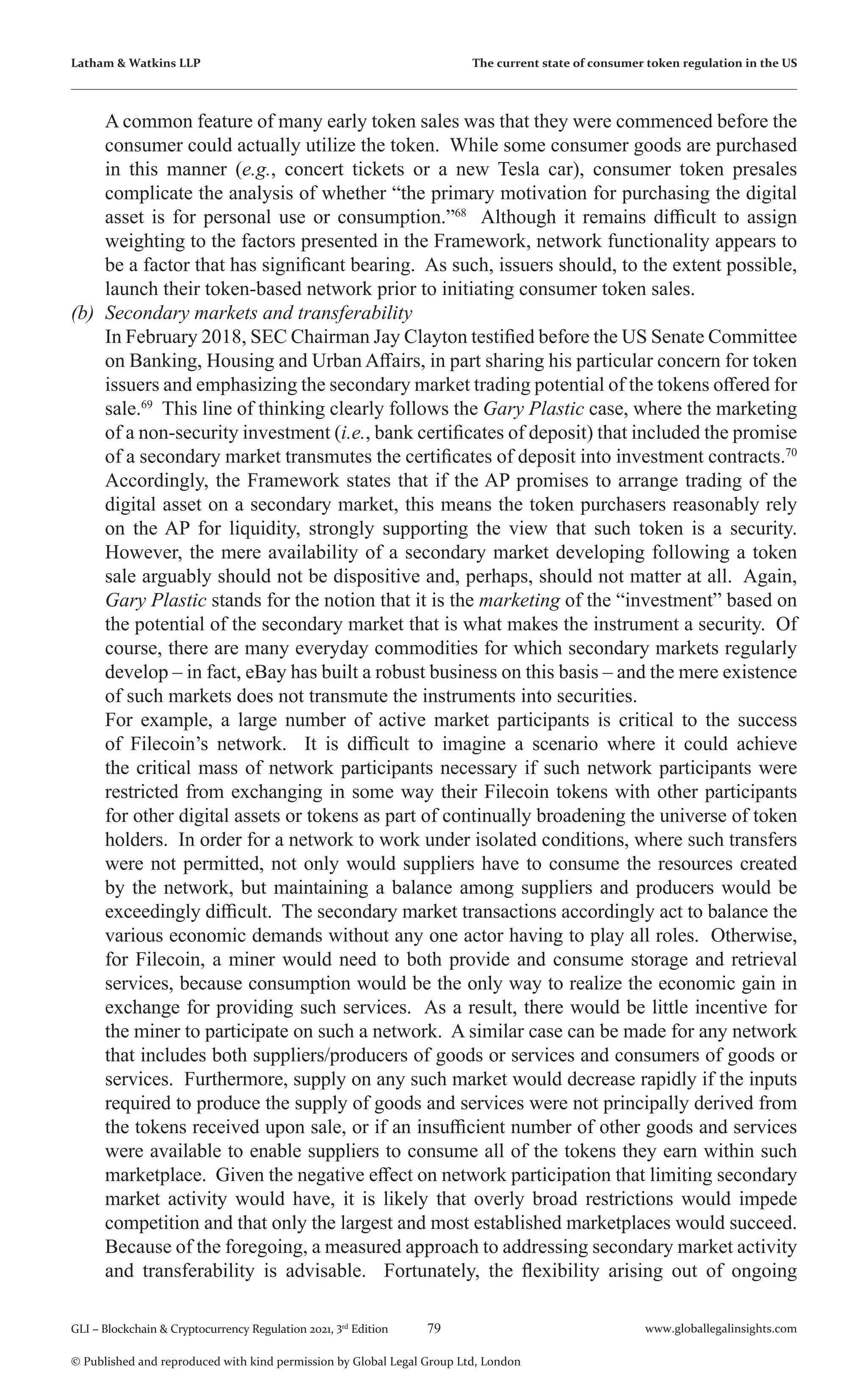 79 www.globallegalinsights.com
GLI – Blockchain & Cryptocurrency Regulation 2021, 3rd
Edition
© Published and reproduced with kind permission by Global Legal Group Ltd, London
Latham & Watkins LLP The current state of consumer token regulation in the US
A common feature of many early token sales was that they were commenced before the
consumer could actually utilize the token. While some consumer goods are purchased
in this manner (e.g., concert tickets or a new Tesla car), consumer token presales
complicate the analysis of whether “the primary motivation for purchasing the digital
asset is for personal use or consumption.”68
Although it remains difficult to assign
weighting to the factors presented in the Framework, network functionality appears to
be a factor that has significant bearing. As such, issuers should, to the extent possible,
launch their token-based network prior to initiating consumer token sales.
(b)	 Secondary markets and transferability
	 In February 2018, SEC Chairman Jay Clayton testified before the US Senate Committee
on Banking, Housing and Urban Affairs, in part sharing his particular concern for token
issuers and emphasizing the secondary market trading potential of the tokens offered for
sale.69
This line of thinking clearly follows the Gary Plastic case, where the marketing
of a non-security investment (i.e., bank certificates of deposit) that included the promise
of a secondary market transmutes the certificates of deposit into investment contracts.70
Accordingly, the Framework states that if the AP promises to arrange trading of the
digital asset on a secondary market, this means the token purchasers reasonably rely
on the AP for liquidity, strongly supporting the view that such token is a security.
However, the mere availability of a secondary market developing following a token
sale arguably should not be dispositive and, perhaps, should not matter at all. Again,
Gary Plastic stands for the notion that it is the marketing of the “investment” based on
the potential of the secondary market that is what makes the instrument a security. Of
course, there are many everyday commodities for which secondary markets regularly
develop – in fact, eBay has built a robust business on this basis – and the mere existence
of such markets does not transmute the instruments into securities.
	 For example, a large number of active market participants is critical to the success
of Filecoin’s network. It is difficult to imagine a scenario where it could achieve
the critical mass of network participants necessary if such network participants were
restricted from exchanging in some way their Filecoin tokens with other participants
for other digital assets or tokens as part of continually broadening the universe of token
holders. In order for a network to work under isolated conditions, where such transfers
were not permitted, not only would suppliers have to consume the resources created
by the network, but maintaining a balance among suppliers and producers would be
exceedingly difficult. The secondary market transactions accordingly act to balance the
various economic demands without any one actor having to play all roles. Otherwise,
for Filecoin, a miner would need to both provide and consume storage and retrieval
services, because consumption would be the only way to realize the economic gain in
exchange for providing such services. As a result, there would be little incentive for
the miner to participate on such a network. A similar case can be made for any network
that includes both suppliers/producers of goods or services and consumers of goods or
services. Furthermore, supply on any such market would decrease rapidly if the inputs
required to produce the supply of goods and services were not principally derived from
the tokens received upon sale, or if an insufficient number of other goods and services
were available to enable suppliers to consume all of the tokens they earn within such
marketplace. Given the negative effect on network participation that limiting secondary
market activity would have, it is likely that overly broad restrictions would impede
competition and that only the largest and most established marketplaces would succeed.
	 Because of the foregoing, a measured approach to addressing secondary market activity
and transferability is advisable. Fortunately, the flexibility arising out of ongoing
 