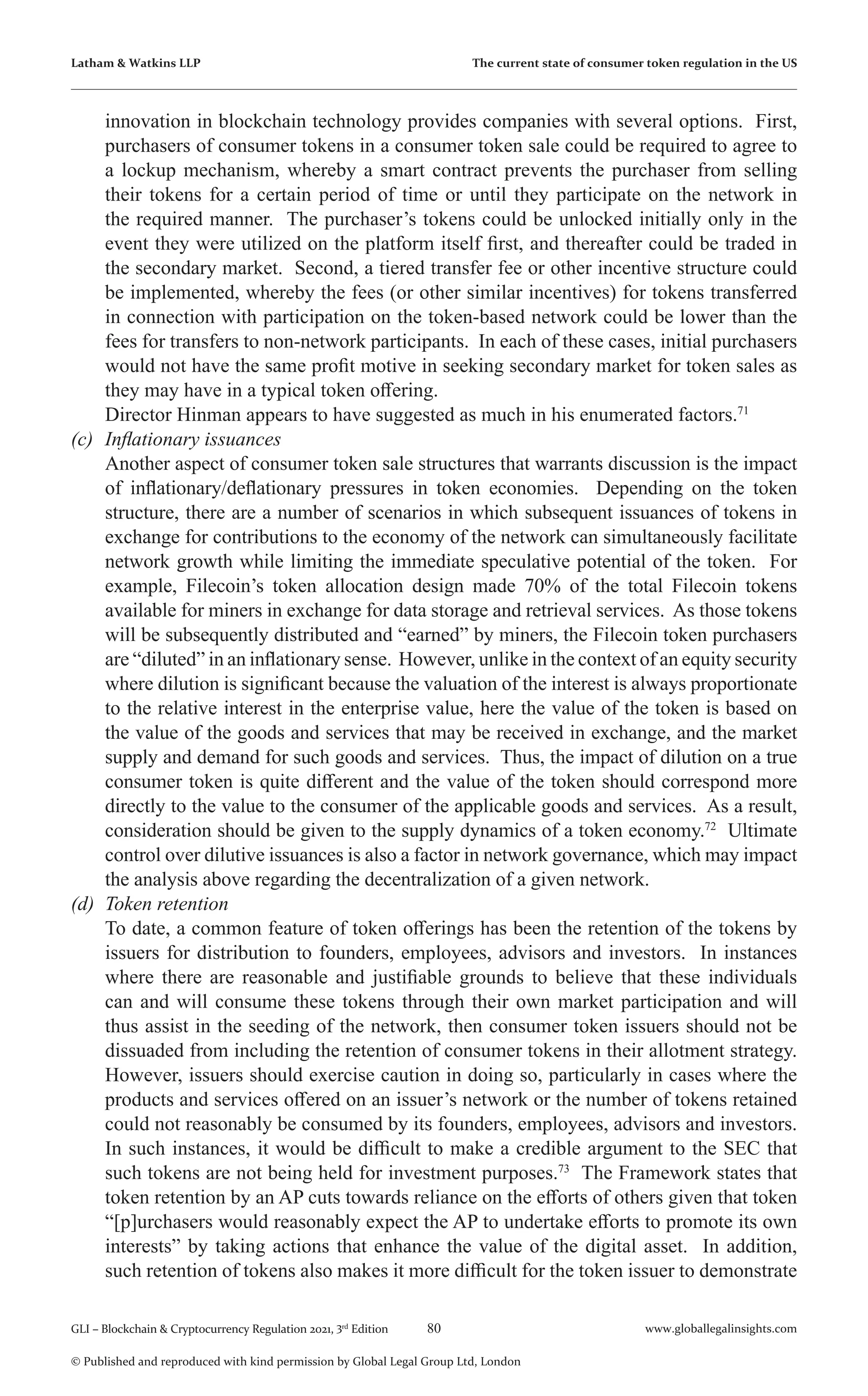 80 www.globallegalinsights.com
GLI – Blockchain & Cryptocurrency Regulation 2021, 3rd
Edition
© Published and reproduced with kind permission by Global Legal Group Ltd, London
Latham & Watkins LLP The current state of consumer token regulation in the US
innovation in blockchain technology provides companies with several options. First,
purchasers of consumer tokens in a consumer token sale could be required to agree to
a lockup mechanism, whereby a smart contract prevents the purchaser from selling
their tokens for a certain period of time or until they participate on the network in
the required manner. The purchaser’s tokens could be unlocked initially only in the
event they were utilized on the platform itself first, and thereafter could be traded in
the secondary market. Second, a tiered transfer fee or other incentive structure could
be implemented, whereby the fees (or other similar incentives) for tokens transferred
in connection with participation on the token-based network could be lower than the
fees for transfers to non-network participants. In each of these cases, initial purchasers
would not have the same profit motive in seeking secondary market for token sales as
they may have in a typical token offering.
	 Director Hinman appears to have suggested as much in his enumerated factors.71
(c)	 Inflationary issuances
	 Another aspect of consumer token sale structures that warrants discussion is the impact
of inflationary/deflationary pressures in token economies. Depending on the token
structure, there are a number of scenarios in which subsequent issuances of tokens in
exchange for contributions to the economy of the network can simultaneously facilitate
network growth while limiting the immediate speculative potential of the token. For
example, Filecoin’s token allocation design made 70% of the total Filecoin tokens
available for miners in exchange for data storage and retrieval services. As those tokens
will be subsequently distributed and “earned” by miners, the Filecoin token purchasers
are “diluted” in an inflationary sense. However, unlike in the context of an equity security
where dilution is significant because the valuation of the interest is always proportionate
to the relative interest in the enterprise value, here the value of the token is based on
the value of the goods and services that may be received in exchange, and the market
supply and demand for such goods and services. Thus, the impact of dilution on a true
consumer token is quite different and the value of the token should correspond more
directly to the value to the consumer of the applicable goods and services. As a result,
consideration should be given to the supply dynamics of a token economy.72
Ultimate
control over dilutive issuances is also a factor in network governance, which may impact
the analysis above regarding the decentralization of a given network.
(d)	 Token retention
	 To date, a common feature of token offerings has been the retention of the tokens by
issuers for distribution to founders, employees, advisors and investors. In instances
where there are reasonable and justifiable grounds to believe that these individuals
can and will consume these tokens through their own market participation and will
thus assist in the seeding of the network, then consumer token issuers should not be
dissuaded from including the retention of consumer tokens in their allotment strategy.
However, issuers should exercise caution in doing so, particularly in cases where the
products and services offered on an issuer’s network or the number of tokens retained
could not reasonably be consumed by its founders, employees, advisors and investors.
In such instances, it would be difficult to make a credible argument to the SEC that
such tokens are not being held for investment purposes.73
The Framework states that
token retention by an AP cuts towards reliance on the efforts of others given that token
“[p]urchasers would reasonably expect the AP to undertake efforts to promote its own
interests” by taking actions that enhance the value of the digital asset. In addition,
such retention of tokens also makes it more difficult for the token issuer to demonstrate
 