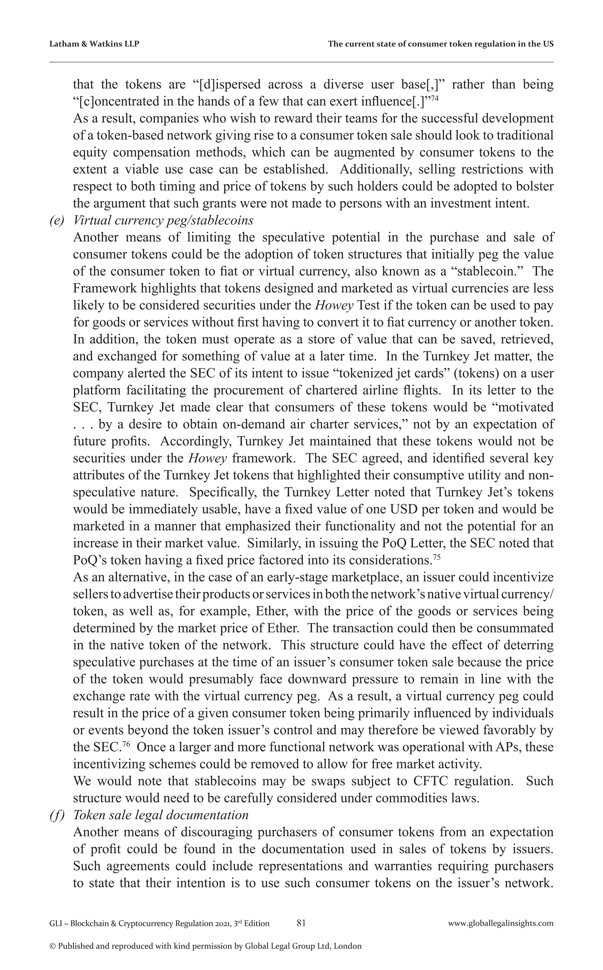 81 www.globallegalinsights.com
GLI – Blockchain & Cryptocurrency Regulation 2021, 3rd
Edition
© Published and reproduced with kind permission by Global Legal Group Ltd, London
Latham & Watkins LLP The current state of consumer token regulation in the US
that the tokens are “[d]ispersed across a diverse user base[,]” rather than being
“[c]oncentrated in the hands of a few that can exert influence[.]”74
	 As a result, companies who wish to reward their teams for the successful development
of a token-based network giving rise to a consumer token sale should look to traditional
equity compensation methods, which can be augmented by consumer tokens to the
extent a viable use case can be established. Additionally, selling restrictions with
respect to both timing and price of tokens by such holders could be adopted to bolster
the argument that such grants were not made to persons with an investment intent.
(e)	 Virtual currency peg/stablecoins
	 Another means of limiting the speculative potential in the purchase and sale of
consumer tokens could be the adoption of token structures that initially peg the value
of the consumer token to fiat or virtual currency, also known as a “stablecoin.” The
Framework highlights that tokens designed and marketed as virtual currencies are less
likely to be considered securities under the Howey Test if the token can be used to pay
for goods or services without first having to convert it to fiat currency or another token.
In addition, the token must operate as a store of value that can be saved, retrieved,
and exchanged for something of value at a later time. In the Turnkey Jet matter, the
company alerted the SEC of its intent to issue “tokenized jet cards” (tokens) on a user
platform facilitating the procurement of chartered airline flights. In its letter to the
SEC, Turnkey Jet made clear that consumers of these tokens would be “motivated
. . . by a desire to obtain on-demand air charter services,” not by an expectation of
future profits. Accordingly, Turnkey Jet maintained that these tokens would not be
securities under the Howey framework. The SEC agreed, and identified several key
attributes of the Turnkey Jet tokens that highlighted their consumptive utility and non-
speculative nature. Specifically, the Turnkey Letter noted that Turnkey Jet’s tokens
would be immediately usable, have a fixed value of one USD per token and would be
marketed in a manner that emphasized their functionality and not the potential for an
increase in their market value. Similarly, in issuing the PoQ Letter, the SEC noted that
PoQ’s token having a fixed price factored into its considerations.75
	 As an alternative, in the case of an early-stage marketplace, an issuer could incentivize
sellerstoadvertisetheirproductsorservicesinboththenetwork’snativevirtualcurrency/
token, as well as, for example, Ether, with the price of the goods or services being
determined by the market price of Ether. The transaction could then be consummated
in the native token of the network. This structure could have the effect of deterring
speculative purchases at the time of an issuer’s consumer token sale because the price
of the token would presumably face downward pressure to remain in line with the
exchange rate with the virtual currency peg. As a result, a virtual currency peg could
result in the price of a given consumer token being primarily influenced by individuals
or events beyond the token issuer’s control and may therefore be viewed favorably by
the SEC.76
Once a larger and more functional network was operational with APs, these
incentivizing schemes could be removed to allow for free market activity.
	 We would note that stablecoins may be swaps subject to CFTC regulation. Such
structure would need to be carefully considered under commodities laws.
(f)	 Token sale legal documentation
	 Another means of discouraging purchasers of consumer tokens from an expectation
of profit could be found in the documentation used in sales of tokens by issuers.
Such agreements could include representations and warranties requiring purchasers
to state that their intention is to use such consumer tokens on the issuer’s network.
 