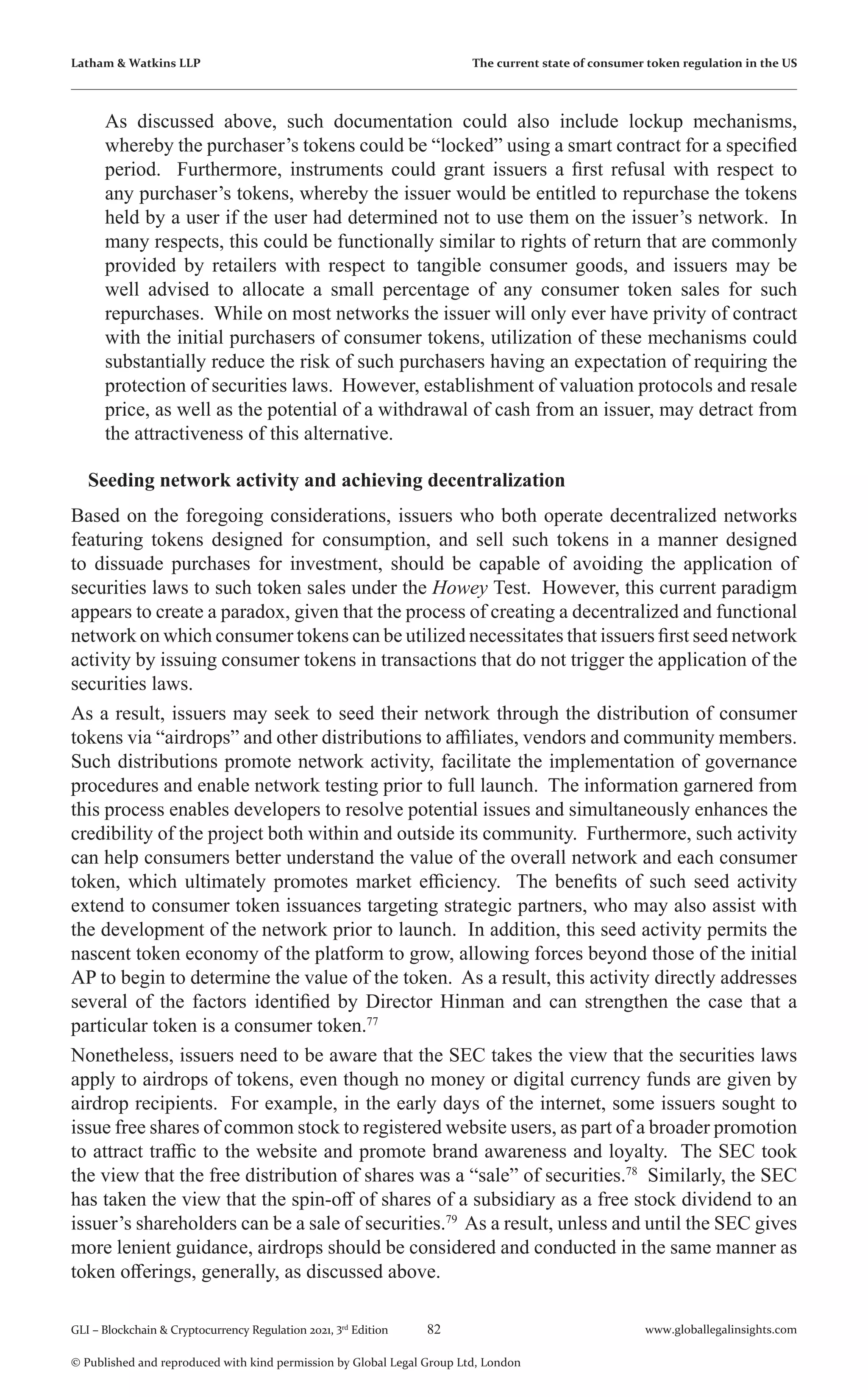 82 www.globallegalinsights.com
GLI – Blockchain & Cryptocurrency Regulation 2021, 3rd
Edition
© Published and reproduced with kind permission by Global Legal Group Ltd, London
Latham & Watkins LLP The current state of consumer token regulation in the US
As discussed above, such documentation could also include lockup mechanisms,
whereby the purchaser’s tokens could be “locked” using a smart contract for a specified
period. Furthermore, instruments could grant issuers a first refusal with respect to
any purchaser’s tokens, whereby the issuer would be entitled to repurchase the tokens
held by a user if the user had determined not to use them on the issuer’s network. In
many respects, this could be functionally similar to rights of return that are commonly
provided by retailers with respect to tangible consumer goods, and issuers may be
well advised to allocate a small percentage of any consumer token sales for such
repurchases. While on most networks the issuer will only ever have privity of contract
with the initial purchasers of consumer tokens, utilization of these mechanisms could
substantially reduce the risk of such purchasers having an expectation of requiring the
protection of securities laws. However, establishment of valuation protocols and resale
price, as well as the potential of a withdrawal of cash from an issuer, may detract from
the attractiveness of this alternative.
Seeding network activity and achieving decentralization
Based on the foregoing considerations, issuers who both operate decentralized networks
featuring tokens designed for consumption, and sell such tokens in a manner designed
to dissuade purchases for investment, should be capable of avoiding the application of
securities laws to such token sales under the Howey Test. However, this current paradigm
appears to create a paradox, given that the process of creating a decentralized and functional
network on which consumer tokens can be utilized necessitates that issuers first seed network
activity by issuing consumer tokens in transactions that do not trigger the application of the
securities laws.
As a result, issuers may seek to seed their network through the distribution of consumer
tokens via “airdrops” and other distributions to affiliates, vendors and community members.
Such distributions promote network activity, facilitate the implementation of governance
procedures and enable network testing prior to full launch. The information garnered from
this process enables developers to resolve potential issues and simultaneously enhances the
credibility of the project both within and outside its community. Furthermore, such activity
can help consumers better understand the value of the overall network and each consumer
token, which ultimately promotes market efficiency. The benefits of such seed activity
extend to consumer token issuances targeting strategic partners, who may also assist with
the development of the network prior to launch. In addition, this seed activity permits the
nascent token economy of the platform to grow, allowing forces beyond those of the initial
AP to begin to determine the value of the token. As a result, this activity directly addresses
several of the factors identified by Director Hinman and can strengthen the case that a
particular token is a consumer token.77
Nonetheless, issuers need to be aware that the SEC takes the view that the securities laws
apply to airdrops of tokens, even though no money or digital currency funds are given by
airdrop recipients. For example, in the early days of the internet, some issuers sought to
issue free shares of common stock to registered website users, as part of a broader promotion
to attract traffic to the website and promote brand awareness and loyalty. The SEC took
the view that the free distribution of shares was a “sale” of securities.78
Similarly, the SEC
has taken the view that the spin-off of shares of a subsidiary as a free stock dividend to an
issuer’s shareholders can be a sale of securities.79
As a result, unless and until the SEC gives
more lenient guidance, airdrops should be considered and conducted in the same manner as
token offerings, generally, as discussed above.
 