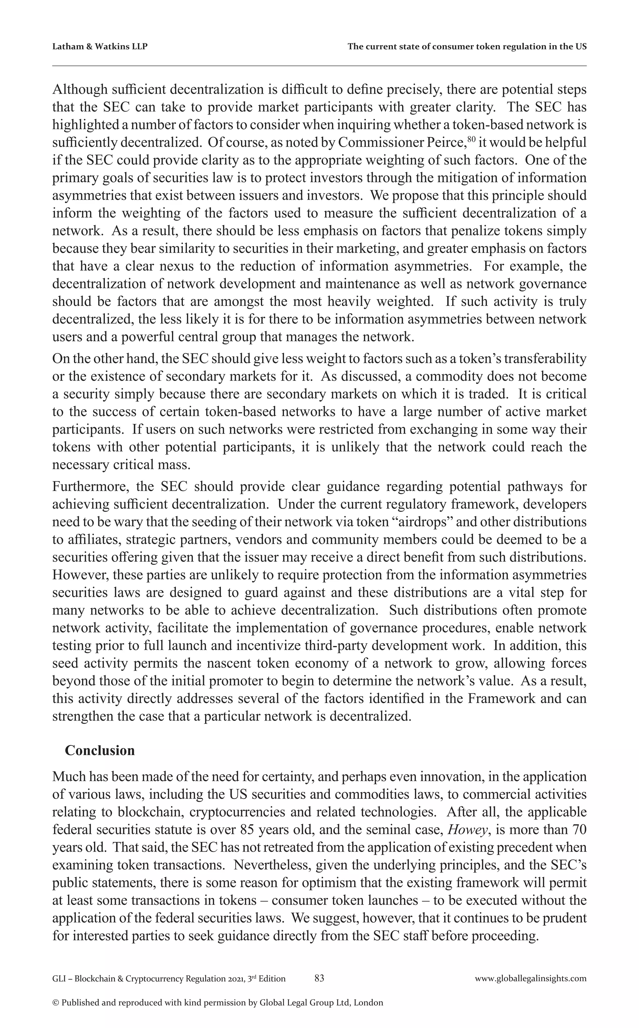 83 www.globallegalinsights.com
GLI – Blockchain & Cryptocurrency Regulation 2021, 3rd
Edition
© Published and reproduced with kind permission by Global Legal Group Ltd, London
Latham & Watkins LLP The current state of consumer token regulation in the US
Although sufficient decentralization is difficult to define precisely, there are potential steps
that the SEC can take to provide market participants with greater clarity. The SEC has
highlighted a number of factors to consider when inquiring whether a token-based network is
sufficiently decentralized. Of course, as noted by Commissioner Peirce,80
it would be helpful
if the SEC could provide clarity as to the appropriate weighting of such factors. One of the
primary goals of securities law is to protect investors through the mitigation of information
asymmetries that exist between issuers and investors. We propose that this principle should
inform the weighting of the factors used to measure the sufficient decentralization of a
network. As a result, there should be less emphasis on factors that penalize tokens simply
because they bear similarity to securities in their marketing, and greater emphasis on factors
that have a clear nexus to the reduction of information asymmetries. For example, the
decentralization of network development and maintenance as well as network governance
should be factors that are amongst the most heavily weighted. If such activity is truly
decentralized, the less likely it is for there to be information asymmetries between network
users and a powerful central group that manages the network.
On the other hand, the SEC should give less weight to factors such as a token’s transferability
or the existence of secondary markets for it. As discussed, a commodity does not become
a security simply because there are secondary markets on which it is traded. It is critical
to the success of certain token-based networks to have a large number of active market
participants. If users on such networks were restricted from exchanging in some way their
tokens with other potential participants, it is unlikely that the network could reach the
necessary critical mass.
Furthermore, the SEC should provide clear guidance regarding potential pathways for
achieving sufficient decentralization. Under the current regulatory framework, developers
need to be wary that the seeding of their network via token “airdrops” and other distributions
to affiliates, strategic partners, vendors and community members could be deemed to be a
securities offering given that the issuer may receive a direct benefit from such distributions.
However, these parties are unlikely to require protection from the information asymmetries
securities laws are designed to guard against and these distributions are a vital step for
many networks to be able to achieve decentralization. Such distributions often promote
network activity, facilitate the implementation of governance procedures, enable network
testing prior to full launch and incentivize third-party development work. In addition, this
seed activity permits the nascent token economy of a network to grow, allowing forces
beyond those of the initial promoter to begin to determine the network’s value. As a result,
this activity directly addresses several of the factors identified in the Framework and can
strengthen the case that a particular network is decentralized.
Conclusion
Much has been made of the need for certainty, and perhaps even innovation, in the application
of various laws, including the US securities and commodities laws, to commercial activities
relating to blockchain, cryptocurrencies and related technologies. After all, the applicable
federal securities statute is over 85 years old, and the seminal case, Howey, is more than 70
years old. That said, the SEC has not retreated from the application of existing precedent when
examining token transactions. Nevertheless, given the underlying principles, and the SEC’s
public statements, there is some reason for optimism that the existing framework will permit
at least some transactions in tokens – consumer token launches – to be executed without the
application of the federal securities laws. We suggest, however, that it continues to be prudent
for interested parties to seek guidance directly from the SEC staff before proceeding.
 