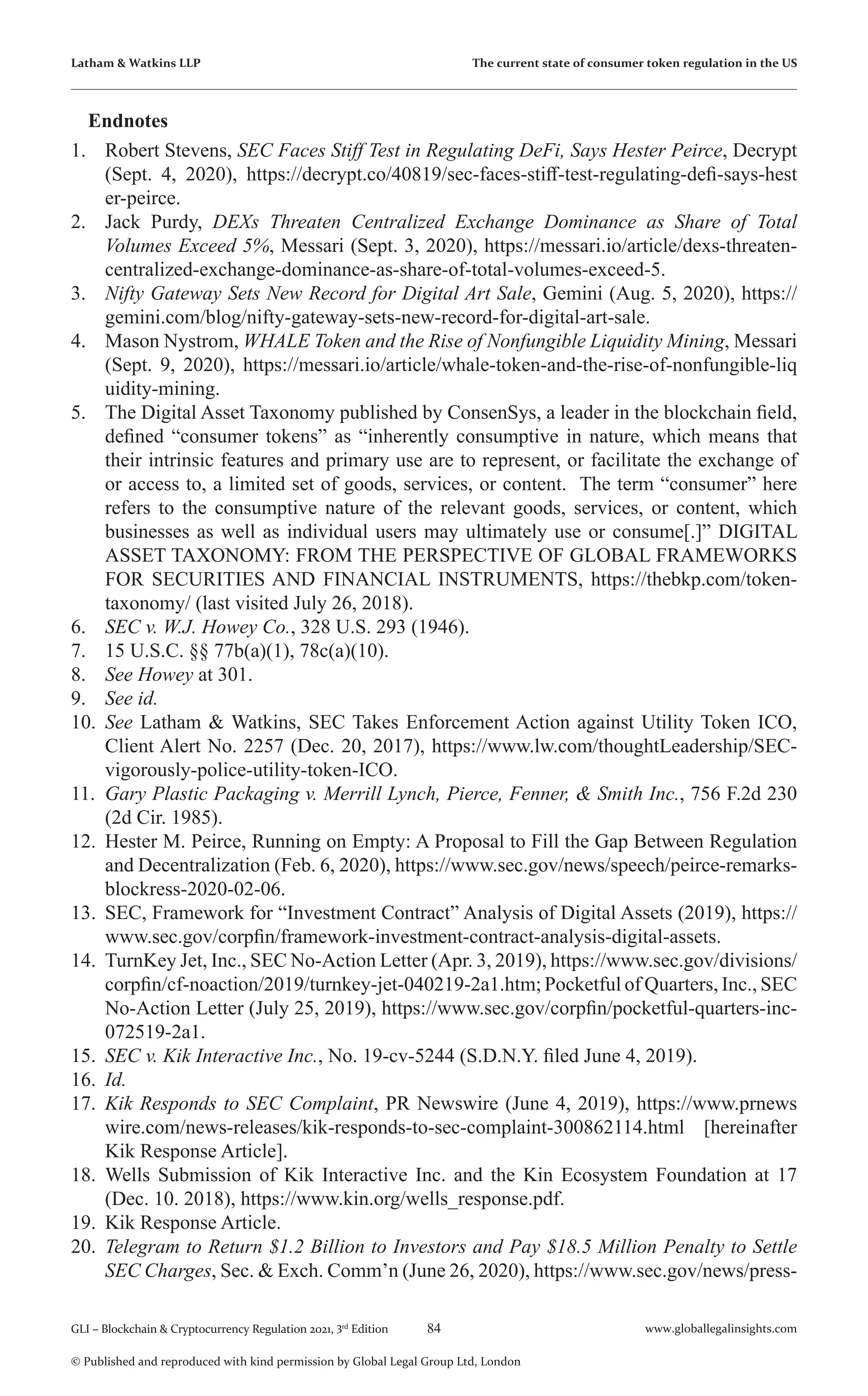 84 www.globallegalinsights.com
GLI – Blockchain & Cryptocurrency Regulation 2021, 3rd
Edition
© Published and reproduced with kind permission by Global Legal Group Ltd, London
Latham & Watkins LLP The current state of consumer token regulation in the US
Endnotes
1.	 Robert Stevens, SEC Faces Stiff Test in Regulating DeFi, Says Hester Peirce, Decrypt
(Sept. 4, 2020), https://decrypt.co/40819/sec-faces-stiff-test-regulating-defi-says-hest
er-peirce.
2.	 Jack Purdy, DEXs Threaten Centralized Exchange Dominance as Share of Total
Volumes Exceed 5%, Messari (Sept. 3, 2020), https://messari.io/article/dexs-threaten-
centralized-exchange-dominance-as-share-of-total-volumes-exceed-5.
3.	 Nifty Gateway Sets New Record for Digital Art Sale, Gemini (Aug. 5, 2020), https://
gemini.com/blog/nifty-gateway-sets-new-record-for-digital-art-sale.
4.	 Mason Nystrom, WHALE Token and the Rise of Nonfungible Liquidity Mining, Messari
(Sept. 9, 2020), https://messari.io/article/whale-token-and-the-rise-of-nonfungible-liq
uidity-mining.
5.	 The Digital Asset Taxonomy published by ConsenSys, a leader in the blockchain field,
defined “consumer tokens” as “inherently consumptive in nature, which means that
their intrinsic features and primary use are to represent, or facilitate the exchange of
or access to, a limited set of goods, services, or content. The term “consumer” here
refers to the consumptive nature of the relevant goods, services, or content, which
businesses as well as individual users may ultimately use or consume[.]” DIGITAL
ASSET TAXONOMY: FROM THE PERSPECTIVE OF GLOBAL FRAMEWORKS
FOR SECURITIES AND FINANCIAL INSTRUMENTS, https://thebkp.com/token-
taxonomy/ (last visited July 26, 2018).
6.	 SEC v. W.J. Howey Co., 328 U.S. 293 (1946).
7.	 15 U.S.C. §§ 77b(a)(1), 78c(a)(10).
8.	 See Howey at 301.
9.	 See id.
10.	 See Latham & Watkins, SEC Takes Enforcement Action against Utility Token ICO,
Client Alert No. 2257 (Dec. 20, 2017), https://www.lw.com/thoughtLeadership/SEC-
vigorously-police-utility-token-ICO.
11.	 Gary Plastic Packaging v. Merrill Lynch, Pierce, Fenner, & Smith Inc., 756 F.2d 230
(2d Cir. 1985).
12.	 Hester M. Peirce, Running on Empty: A Proposal to Fill the Gap Between Regulation
and Decentralization (Feb. 6, 2020), https://www.sec.gov/news/speech/peirce-remarks-
blockress-2020-02-06.
13.	 SEC, Framework for “Investment Contract” Analysis of Digital Assets (2019), https://
www.sec.gov/corpfin/framework-investment-contract-analysis-digital-assets.
14.	 TurnKey Jet, Inc., SEC No-Action Letter (Apr. 3, 2019), https://www.sec.gov/divisions/
corpfin/cf-noaction/2019/turnkey-jet-040219-2a1.htm; Pocketful of Quarters, Inc., SEC
No-Action Letter (July 25, 2019), https://www.sec.gov/corpfin/pocketful-quarters-inc-
072519-2a1.
15.	 SEC v. Kik Interactive Inc., No. 19-cv-5244 (S.D.N.Y. filed June 4, 2019).
16.	 Id.
17.	 Kik Responds to SEC Complaint, PR Newswire (June 4, 2019), https://www.prnews
wire.com/news-releases/kik-responds-to-sec-complaint-300862114.html [hereinafter
Kik Response Article].
18.	 Wells Submission of Kik Interactive Inc. and the Kin Ecosystem Foundation at 17
(Dec. 10. 2018), https://www.kin.org/wells_response.pdf.
19.	 Kik Response Article.
20.	 Telegram to Return $1.2 Billion to Investors and Pay $18.5 Million Penalty to Settle
SEC Charges, Sec. & Exch. Comm’n (June 26, 2020), https://www.sec.gov/news/press-
 