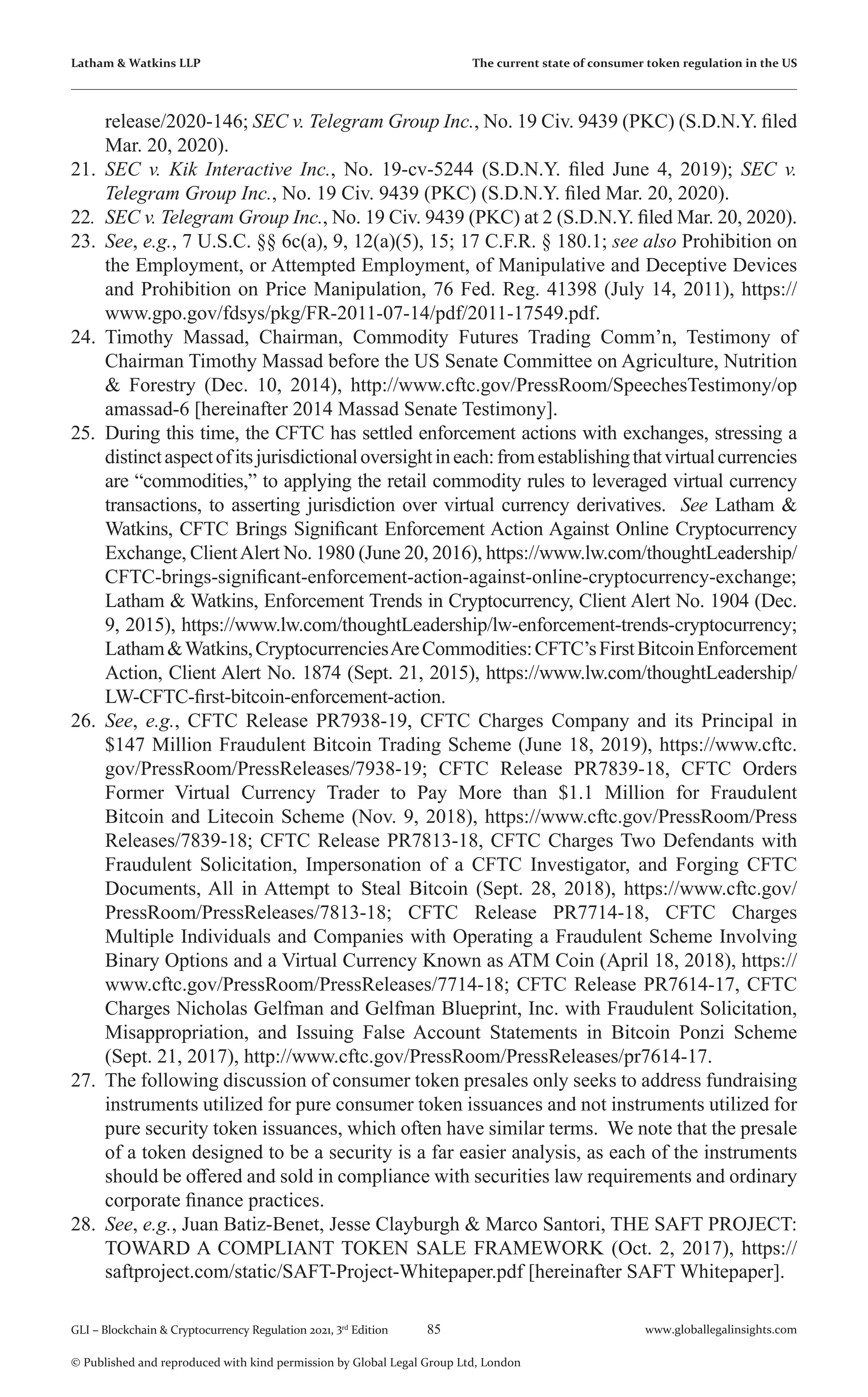85 www.globallegalinsights.com
GLI – Blockchain & Cryptocurrency Regulation 2021, 3rd
Edition
© Published and reproduced with kind permission by Global Legal Group Ltd, London
Latham & Watkins LLP The current state of consumer token regulation in the US
release/2020-146; SEC v. Telegram Group Inc., No. 19 Civ. 9439 (PKC) (S.D.N.Y. filed
Mar. 20, 2020).
21.	 SEC v. Kik Interactive Inc., No. 19-cv-5244 (S.D.N.Y. filed June 4, 2019); SEC v.
Telegram Group Inc., No. 19 Civ. 9439 (PKC) (S.D.N.Y. filed Mar. 20, 2020).
22.	 SEC v. Telegram Group Inc., No. 19 Civ. 9439 (PKC) at 2 (S.D.N.Y. filed Mar. 20, 2020).
23.	 See, e.g., 7 U.S.C. §§ 6c(a), 9, 12(a)(5), 15; 17 C.F.R. § 180.1; see also Prohibition on
the Employment, or Attempted Employment, of Manipulative and Deceptive Devices
and Prohibition on Price Manipulation, 76 Fed. Reg. 41398 (July 14, 2011), https://
www.gpo.gov/fdsys/pkg/FR-2011-07-14/pdf/2011-17549.pdf.
24.	 Timothy Massad, Chairman, Commodity Futures Trading Comm’n, Testimony of
Chairman Timothy Massad before the US Senate Committee on Agriculture, Nutrition
& Forestry (Dec. 10, 2014), http://www.cftc.gov/PressRoom/SpeechesTestimony/op
amassad-6 [hereinafter 2014 Massad Senate Testimony].
25.	 During this time, the CFTC has settled enforcement actions with exchanges, stressing a
distinctaspectofitsjurisdictionaloversightineach:fromestablishingthatvirtualcurrencies
are “commodities,” to applying the retail commodity rules to leveraged virtual currency
transactions, to asserting jurisdiction over virtual currency derivatives. See Latham &
Watkins, CFTC Brings Significant Enforcement Action Against Online Cryptocurrency
Exchange, ClientAlert No. 1980 (June 20, 2016), https://www.lw.com/thoughtLeadership/
CFTC-brings-significant-enforcement-action-against-online-cryptocurrency-exchange;
Latham & Watkins, Enforcement Trends in Cryptocurrency, Client Alert No. 1904 (Dec.
9, 2015), https://www.lw.com/thoughtLeadership/lw-enforcement-trends-cryptocurrency;
Latham&Watkins,CryptocurrenciesAreCommodities:CFTC’sFirstBitcoinEnforcement
Action, Client Alert No. 1874 (Sept. 21, 2015), https://www.lw.com/thoughtLeadership/
LW-CFTC-first-bitcoin-enforcement-action.
26.	 See, e.g., CFTC Release PR7938-19, CFTC Charges Company and its Principal in
$147 Million Fraudulent Bitcoin Trading Scheme (June 18, 2019), https://www.cftc.
gov/PressRoom/PressReleases/7938-19; CFTC Release PR7839-18, CFTC Orders
Former Virtual Currency Trader to Pay More than $1.1 Million for Fraudulent
Bitcoin and Litecoin Scheme (Nov. 9, 2018), https://www.cftc.gov/PressRoom/Press
Releases/7839-18; CFTC Release PR7813-18, CFTC Charges Two Defendants with
Fraudulent Solicitation, Impersonation of a CFTC Investigator, and Forging CFTC
Documents, All in Attempt to Steal Bitcoin (Sept. 28, 2018), https://www.cftc.gov/
PressRoom/PressReleases/7813-18; CFTC Release PR7714-18, CFTC Charges
Multiple Individuals and Companies with Operating a Fraudulent Scheme Involving
Binary Options and a Virtual Currency Known as ATM Coin (April 18, 2018), https://
www.cftc.gov/PressRoom/PressReleases/7714-18; CFTC Release PR7614-17, CFTC
Charges Nicholas Gelfman and Gelfman Blueprint, Inc. with Fraudulent Solicitation,
Misappropriation, and Issuing False Account Statements in Bitcoin Ponzi Scheme
(Sept. 21, 2017), http://www.cftc.gov/PressRoom/PressReleases/pr7614-17.
27.	 The following discussion of consumer token presales only seeks to address fundraising
instruments utilized for pure consumer token issuances and not instruments utilized for
pure security token issuances, which often have similar terms. We note that the presale
of a token designed to be a security is a far easier analysis, as each of the instruments
should be offered and sold in compliance with securities law requirements and ordinary
corporate finance practices.
28.	 See, e.g., Juan Batiz-Benet, Jesse Clayburgh & Marco Santori, THE SAFT PROJECT:
TOWARD A COMPLIANT TOKEN SALE FRAMEWORK (Oct. 2, 2017), https://
saftproject.com/static/SAFT-Project-Whitepaper.pdf [hereinafter SAFT Whitepaper].
 