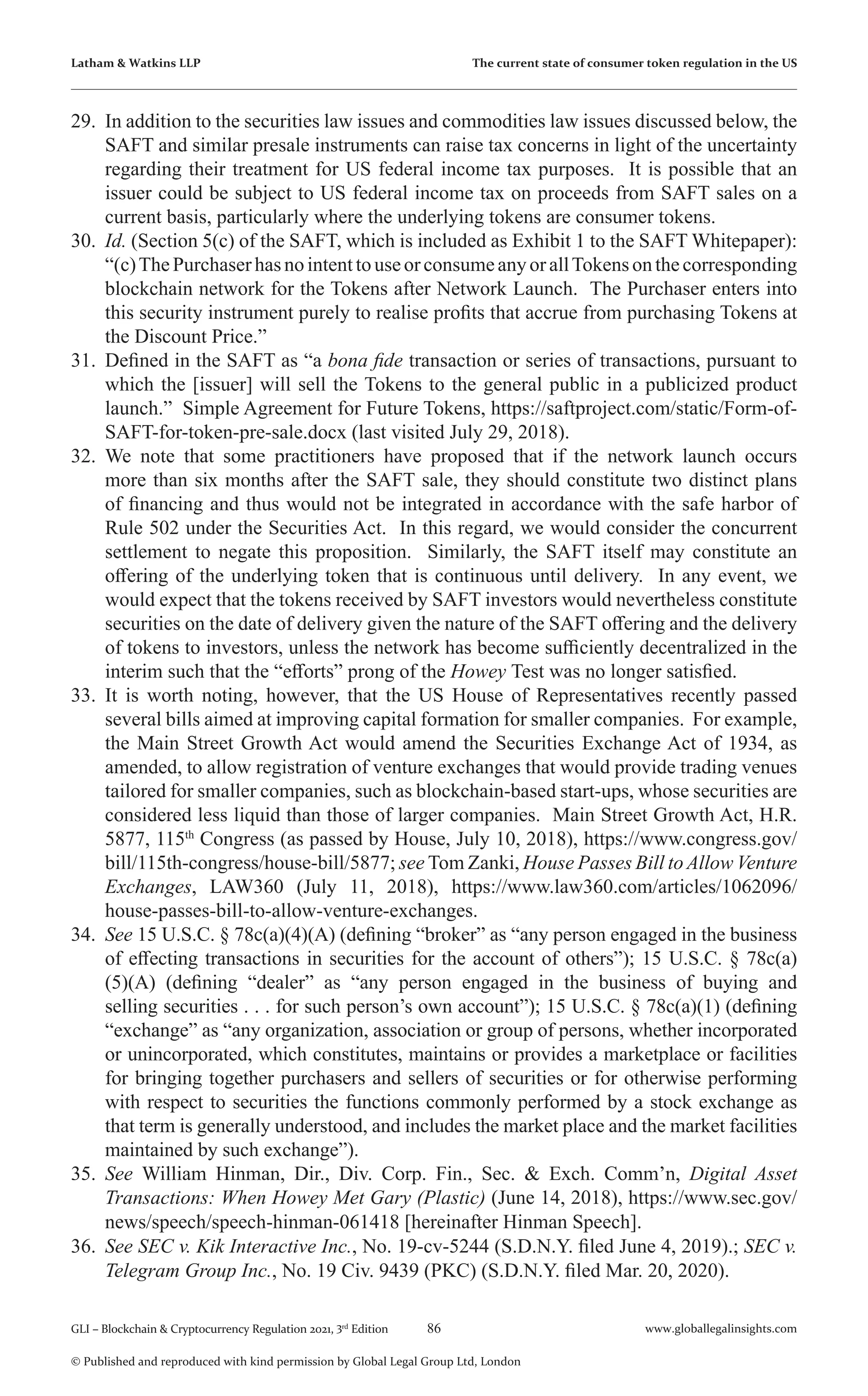 86 www.globallegalinsights.com
GLI – Blockchain & Cryptocurrency Regulation 2021, 3rd
Edition
© Published and reproduced with kind permission by Global Legal Group Ltd, London
Latham & Watkins LLP The current state of consumer token regulation in the US
29.	 In addition to the securities law issues and commodities law issues discussed below, the
SAFT and similar presale instruments can raise tax concerns in light of the uncertainty
regarding their treatment for US federal income tax purposes. It is possible that an
issuer could be subject to US federal income tax on proceeds from SAFT sales on a
current basis, particularly where the underlying tokens are consumer tokens.
30.	 Id. (Section 5(c) of the SAFT, which is included as Exhibit 1 to the SAFT Whitepaper):
“(c)ThePurchaserhasnointenttouseorconsumeanyorallTokensonthecorresponding
blockchain network for the Tokens after Network Launch. The Purchaser enters into
this security instrument purely to realise profits that accrue from purchasing Tokens at
the Discount Price.”
31.	 Defined in the SAFT as “a bona fide transaction or series of transactions, pursuant to
which the [issuer] will sell the Tokens to the general public in a publicized product
launch.” Simple Agreement for Future Tokens, https://saftproject.com/static/Form-of-
SAFT-for-token-pre-sale.docx (last visited July 29, 2018).
32.	 We note that some practitioners have proposed that if the network launch occurs
more than six months after the SAFT sale, they should constitute two distinct plans
of financing and thus would not be integrated in accordance with the safe harbor of
Rule 502 under the Securities Act. In this regard, we would consider the concurrent
settlement to negate this proposition. Similarly, the SAFT itself may constitute an
offering of the underlying token that is continuous until delivery. In any event, we
would expect that the tokens received by SAFT investors would nevertheless constitute
securities on the date of delivery given the nature of the SAFT offering and the delivery
of tokens to investors, unless the network has become sufficiently decentralized in the
interim such that the “efforts” prong of the Howey Test was no longer satisfied.
33.	 It is worth noting, however, that the US House of Representatives recently passed
several bills aimed at improving capital formation for smaller companies. For example,
the Main Street Growth Act would amend the Securities Exchange Act of 1934, as
amended, to allow registration of venture exchanges that would provide trading venues
tailored for smaller companies, such as blockchain-based start-ups, whose securities are
considered less liquid than those of larger companies. Main Street Growth Act, H.R.
5877, 115th
Congress (as passed by House, July 10, 2018), https://www.congress.gov/
bill/115th-congress/house-bill/5877; see Tom Zanki, House Passes Bill to Allow Venture
Exchanges, LAW360 (July 11, 2018), https://www.law360.com/articles/1062096/
house-passes-bill-to-allow-venture-exchanges.
34.	 See 15 U.S.C. § 78c(a)(4)(A) (defining “broker” as “any person engaged in the business
of effecting transactions in securities for the account of others”); 15 U.S.C. § 78c(a)
(5)(A) (defining “dealer” as “any person engaged in the business of buying and
selling securities . . . for such person’s own account”); 15 U.S.C. § 78c(a)(1) (defining
“exchange” as “any organization, association or group of persons, whether incorporated
or unincorporated, which constitutes, maintains or provides a marketplace or facilities
for bringing together purchasers and sellers of securities or for otherwise performing
with respect to securities the functions commonly performed by a stock exchange as
that term is generally understood, and includes the market place and the market facilities
maintained by such exchange”).
35.	 See William Hinman, Dir., Div. Corp. Fin., Sec. & Exch. Comm’n, Digital Asset
Transactions: When Howey Met Gary (Plastic) (June 14, 2018), https://www.sec.gov/
news/speech/speech-hinman-061418 [hereinafter Hinman Speech].
36.	 See SEC v. Kik Interactive Inc., No. 19-cv-5244 (S.D.N.Y. filed June 4, 2019).; SEC v.
Telegram Group Inc., No. 19 Civ. 9439 (PKC) (S.D.N.Y. filed Mar. 20, 2020).
 