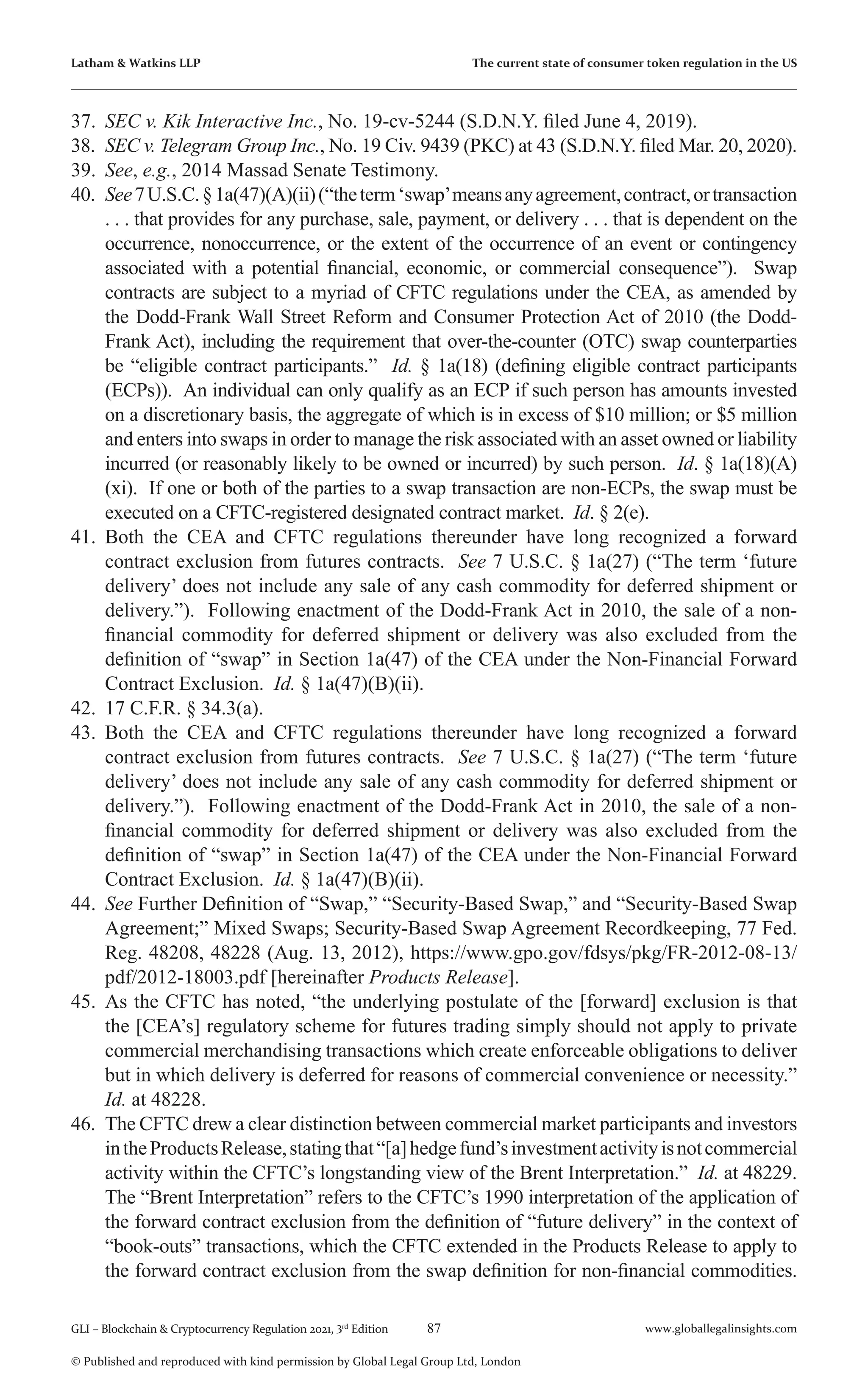 87 www.globallegalinsights.com
GLI – Blockchain & Cryptocurrency Regulation 2021, 3rd
Edition
© Published and reproduced with kind permission by Global Legal Group Ltd, London
Latham & Watkins LLP The current state of consumer token regulation in the US
37.	 SEC v. Kik Interactive Inc., No. 19-cv-5244 (S.D.N.Y. filed June 4, 2019).
38.	 SEC v. Telegram Group Inc., No. 19 Civ. 9439 (PKC) at 43 (S.D.N.Y. filed Mar. 20, 2020).
39.	 See, e.g., 2014 Massad Senate Testimony.
40.	 See7U.S.C.§1a(47)(A)(ii)(“theterm‘swap’meansanyagreement,contract,ortransaction
. . . that provides for any purchase, sale, payment, or delivery . . . that is dependent on the
occurrence, nonoccurrence, or the extent of the occurrence of an event or contingency
associated with a potential financial, economic, or commercial consequence”). Swap
contracts are subject to a myriad of CFTC regulations under the CEA, as amended by
the Dodd-Frank Wall Street Reform and Consumer Protection Act of 2010 (the Dodd-
Frank Act), including the requirement that over-the-counter (OTC) swap counterparties
be “eligible contract participants.” Id. § 1a(18) (defining eligible contract participants
(ECPs)). An individual can only qualify as an ECP if such person has amounts invested
on a discretionary basis, the aggregate of which is in excess of $10 million; or $5 million
and enters into swaps in order to manage the risk associated with an asset owned or liability
incurred (or reasonably likely to be owned or incurred) by such person. Id. § 1a(18)(A)
(xi). If one or both of the parties to a swap transaction are non-ECPs, the swap must be
executed on a CFTC-registered designated contract market. Id. § 2(e).
41.	 Both the CEA and CFTC regulations thereunder have long recognized a forward
contract exclusion from futures contracts. See 7 U.S.C. § 1a(27) (“The term ‘future
delivery’ does not include any sale of any cash commodity for deferred shipment or
delivery.”). Following enactment of the Dodd-Frank Act in 2010, the sale of a non-
financial commodity for deferred shipment or delivery was also excluded from the
definition of “swap” in Section 1a(47) of the CEA under the Non-Financial Forward
Contract Exclusion. Id. § 1a(47)(B)(ii).
42.	 17 C.F.R. § 34.3(a).
43.	 Both the CEA and CFTC regulations thereunder have long recognized a forward
contract exclusion from futures contracts. See 7 U.S.C. § 1a(27) (“The term ‘future
delivery’ does not include any sale of any cash commodity for deferred shipment or
delivery.”). Following enactment of the Dodd-Frank Act in 2010, the sale of a non-
financial commodity for deferred shipment or delivery was also excluded from the
definition of “swap” in Section 1a(47) of the CEA under the Non-Financial Forward
Contract Exclusion. Id. § 1a(47)(B)(ii).
44.	 See Further Definition of “Swap,” “Security-Based Swap,” and “Security-Based Swap
Agreement;” Mixed Swaps; Security-Based Swap Agreement Recordkeeping, 77 Fed.
Reg. 48208, 48228 (Aug. 13, 2012), https://www.gpo.gov/fdsys/pkg/FR-2012-08-13/
pdf/2012-18003.pdf [hereinafter Products Release].
45.	 As the CFTC has noted, “the underlying postulate of the [forward] exclusion is that
the [CEA’s] regulatory scheme for futures trading simply should not apply to private
commercial merchandising transactions which create enforceable obligations to deliver
but in which delivery is deferred for reasons of commercial convenience or necessity.”
Id. at 48228.
46.	 The CFTC drew a clear distinction between commercial market participants and investors
intheProductsRelease,statingthat“[a]hedgefund’sinvestmentactivityisnotcommercial
activity within the CFTC’s longstanding view of the Brent Interpretation.” Id. at 48229.
The “Brent Interpretation” refers to the CFTC’s 1990 interpretation of the application of
the forward contract exclusion from the definition of “future delivery” in the context of
“book-outs” transactions, which the CFTC extended in the Products Release to apply to
the forward contract exclusion from the swap definition for non-financial commodities.
 