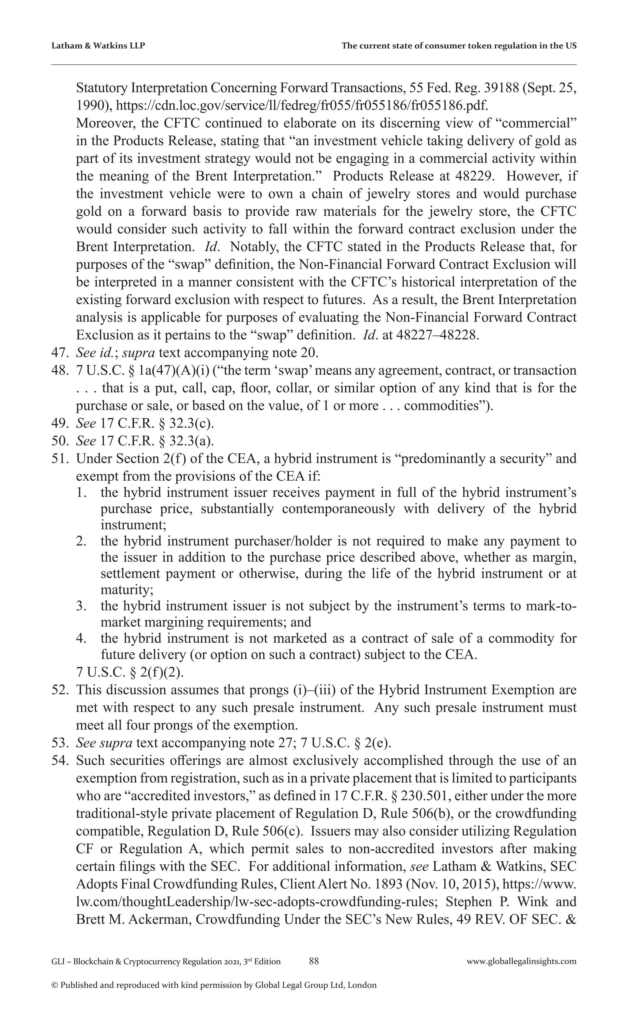 88 www.globallegalinsights.com
GLI – Blockchain & Cryptocurrency Regulation 2021, 3rd
Edition
© Published and reproduced with kind permission by Global Legal Group Ltd, London
Latham & Watkins LLP The current state of consumer token regulation in the US
Statutory Interpretation Concerning Forward Transactions, 55 Fed. Reg. 39188 (Sept. 25,
1990), https://cdn.loc.gov/service/ll/fedreg/fr055/fr055186/fr055186.pdf.
	 Moreover, the CFTC continued to elaborate on its discerning view of “commercial”
in the Products Release, stating that “an investment vehicle taking delivery of gold as
part of its investment strategy would not be engaging in a commercial activity within
the meaning of the Brent Interpretation.” Products Release at 48229. However, if
the investment vehicle were to own a chain of jewelry stores and would purchase
gold on a forward basis to provide raw materials for the jewelry store, the CFTC
would consider such activity to fall within the forward contract exclusion under the
Brent Interpretation. Id. Notably, the CFTC stated in the Products Release that, for
purposes of the “swap” definition, the Non-Financial Forward Contract Exclusion will
be interpreted in a manner consistent with the CFTC’s historical interpretation of the
existing forward exclusion with respect to futures. As a result, the Brent Interpretation
analysis is applicable for purposes of evaluating the Non-Financial Forward Contract
Exclusion as it pertains to the “swap” definition. Id. at 48227–48228.
47.	 See id.; supra text accompanying note 20.
48.	 7 U.S.C. § 1a(47)(A)(i) (“the term ‘swap’means any agreement, contract, or transaction
. . . that is a put, call, cap, floor, collar, or similar option of any kind that is for the
purchase or sale, or based on the value, of 1 or more . . . commodities”).
49.	 See 17 C.F.R. § 32.3(c).
50.	 See 17 C.F.R. § 32.3(a).
51.	 Under Section 2(f) of the CEA, a hybrid instrument is “predominantly a security” and
exempt from the provisions of the CEA if:
1.	 the hybrid instrument issuer receives payment in full of the hybrid instrument’s
purchase price, substantially contemporaneously with delivery of the hybrid
instrument;
2.	 the hybrid instrument purchaser/holder is not required to make any payment to
the issuer in addition to the purchase price described above, whether as margin,
settlement payment or otherwise, during the life of the hybrid instrument or at
maturity;
3.	 the hybrid instrument issuer is not subject by the instrument’s terms to mark-to-
market margining requirements; and
4.	 the hybrid instrument is not marketed as a contract of sale of a commodity for
future delivery (or option on such a contract) subject to the CEA.
	 7 U.S.C. § 2(f)(2).
52.	 This discussion assumes that prongs (i)–(iii) of the Hybrid Instrument Exemption are
met with respect to any such presale instrument. Any such presale instrument must
meet all four prongs of the exemption.
53.	 See supra text accompanying note 27; 7 U.S.C. § 2(e).
54.	 Such securities offerings are almost exclusively accomplished through the use of an
exemption from registration, such as in a private placement that is limited to participants
who are “accredited investors,” as defined in 17 C.F.R. § 230.501, either under the more
traditional-style private placement of Regulation D, Rule 506(b), or the crowdfunding
compatible, Regulation D, Rule 506(c). Issuers may also consider utilizing Regulation
CF or Regulation A, which permit sales to non-accredited investors after making
certain filings with the SEC. For additional information, see Latham & Watkins, SEC
Adopts Final Crowdfunding Rules, ClientAlert No. 1893 (Nov. 10, 2015), https://www.
lw.com/thoughtLeadership/lw-sec-adopts-crowdfunding-rules; Stephen P. Wink and
Brett M. Ackerman, Crowdfunding Under the SEC’s New Rules, 49 REV. OF SEC. &
 
