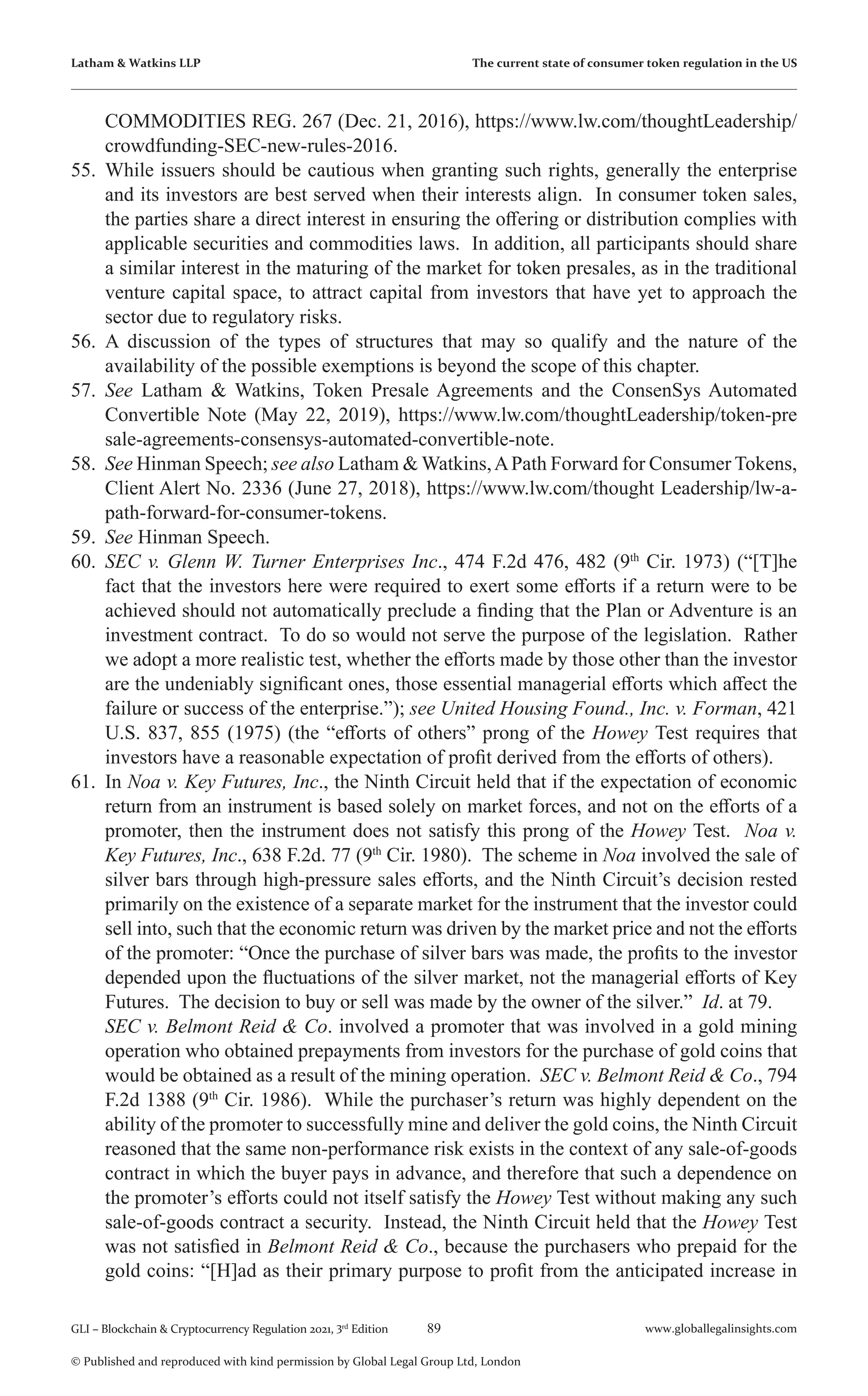 89 www.globallegalinsights.com
GLI – Blockchain & Cryptocurrency Regulation 2021, 3rd
Edition
© Published and reproduced with kind permission by Global Legal Group Ltd, London
Latham & Watkins LLP The current state of consumer token regulation in the US
COMMODITIES REG. 267 (Dec. 21, 2016), https://www.lw.com/thoughtLeadership/
crowdfunding-SEC-new-rules-2016.
55.	While issuers should be cautious when granting such rights, generally the enterprise
and its investors are best served when their interests align. In consumer token sales,
the parties share a direct interest in ensuring the offering or distribution complies with
applicable securities and commodities laws. In addition, all participants should share
a similar interest in the maturing of the market for token presales, as in the traditional
venture capital space, to attract capital from investors that have yet to approach the
sector due to regulatory risks.
56.	 A discussion of the types of structures that may so qualify and the nature of the
availability of the possible exemptions is beyond the scope of this chapter.
57.	 See Latham & Watkins, Token Presale Agreements and the ConsenSys Automated
Convertible Note (May 22, 2019), https://www.lw.com/thoughtLeadership/token-pre
sale-agreements-consensys-automated-convertible-note.
58.	 See Hinman Speech; see also Latham & Watkins,APath Forward for Consumer Tokens,
Client Alert No. 2336 (June 27, 2018), https://www.lw.com/thought Leadership/lw-a-
path-forward-for-consumer-tokens.
59.	 See Hinman Speech.
60.	 SEC v. Glenn W. Turner Enterprises Inc., 474 F.2d 476, 482 (9th
Cir. 1973) (“[T]he
fact that the investors here were required to exert some efforts if a return were to be
achieved should not automatically preclude a finding that the Plan or Adventure is an
investment contract. To do so would not serve the purpose of the legislation. Rather
we adopt a more realistic test, whether the efforts made by those other than the investor
are the undeniably significant ones, those essential managerial efforts which affect the
failure or success of the enterprise.”); see United Housing Found., Inc. v. Forman, 421
U.S. 837, 855 (1975) (the “efforts of others” prong of the Howey Test requires that
investors have a reasonable expectation of profit derived from the efforts of others).
61.	 In Noa v. Key Futures, Inc., the Ninth Circuit held that if the expectation of economic
return from an instrument is based solely on market forces, and not on the efforts of a
promoter, then the instrument does not satisfy this prong of the Howey Test. Noa v.
Key Futures, Inc., 638 F.2d. 77 (9th
Cir. 1980). The scheme in Noa involved the sale of
silver bars through high-pressure sales efforts, and the Ninth Circuit’s decision rested
primarily on the existence of a separate market for the instrument that the investor could
sell into, such that the economic return was driven by the market price and not the efforts
of the promoter: “Once the purchase of silver bars was made, the profits to the investor
depended upon the fluctuations of the silver market, not the managerial efforts of Key
Futures. The decision to buy or sell was made by the owner of the silver.” Id. at 79.
	 SEC v. Belmont Reid & Co. involved a promoter that was involved in a gold mining
operation who obtained prepayments from investors for the purchase of gold coins that
would be obtained as a result of the mining operation. SEC v. Belmont Reid & Co., 794
F.2d 1388 (9th
Cir. 1986). While the purchaser’s return was highly dependent on the
ability of the promoter to successfully mine and deliver the gold coins, the Ninth Circuit
reasoned that the same non-performance risk exists in the context of any sale-of-goods
contract in which the buyer pays in advance, and therefore that such a dependence on
the promoter’s efforts could not itself satisfy the Howey Test without making any such
sale-of-goods contract a security. Instead, the Ninth Circuit held that the Howey Test
was not satisfied in Belmont Reid & Co., because the purchasers who prepaid for the
gold coins: “[H]ad as their primary purpose to profit from the anticipated increase in
 
