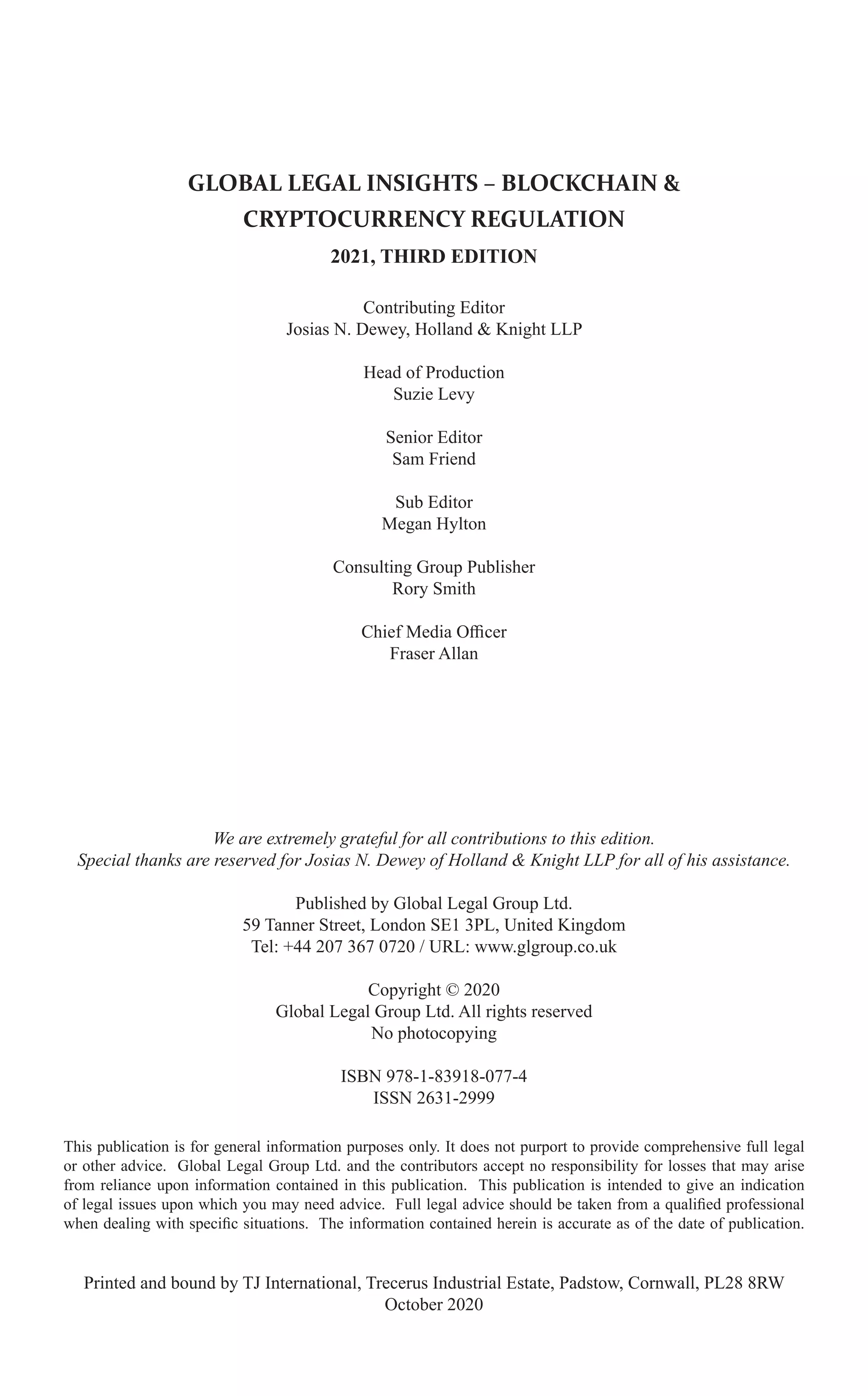 GLOBAL LEGAL INSIGHTS – BLOCKCHAIN &
CRYPTOCURRENCY REGULATION
2021, THIRD EDITION
Contributing Editor
Josias N. Dewey, Holland & Knight LLP
Head of Production
Suzie Levy
Senior Editor
Sam Friend
Sub Editor
Megan Hylton
Consulting Group Publisher
Rory Smith
Chief Media Officer
Fraser Allan
We are extremely grateful for all contributions to this edition.
Special thanks are reserved for Josias N. Dewey of Holland & Knight LLP for all of his assistance.
Published by Global Legal Group Ltd.
59 Tanner Street, London SE1 3PL, United Kingdom
Tel: +44 207 367 0720 / URL: www.glgroup.co.uk
Copyright © 2020
Global Legal Group Ltd. All rights reserved
No photocopying
ISBN 978-1-83918-077-4
ISSN 2631-2999
This publication is for general information purposes only. It does not purport to provide comprehensive full legal
or other advice. Global Legal Group Ltd. and the contributors accept no responsibility for losses that may arise
from reliance upon information contained in this publication. This publication is intended to give an indication
of legal issues upon which you may need advice. Full legal advice should be taken from a qualified professional
when dealing with specific situations. The information contained herein is accurate as of the date of publication.
Printed and bound by TJ International, Trecerus Industrial Estate, Padstow, Cornwall, PL28 8RW
October 2020
 