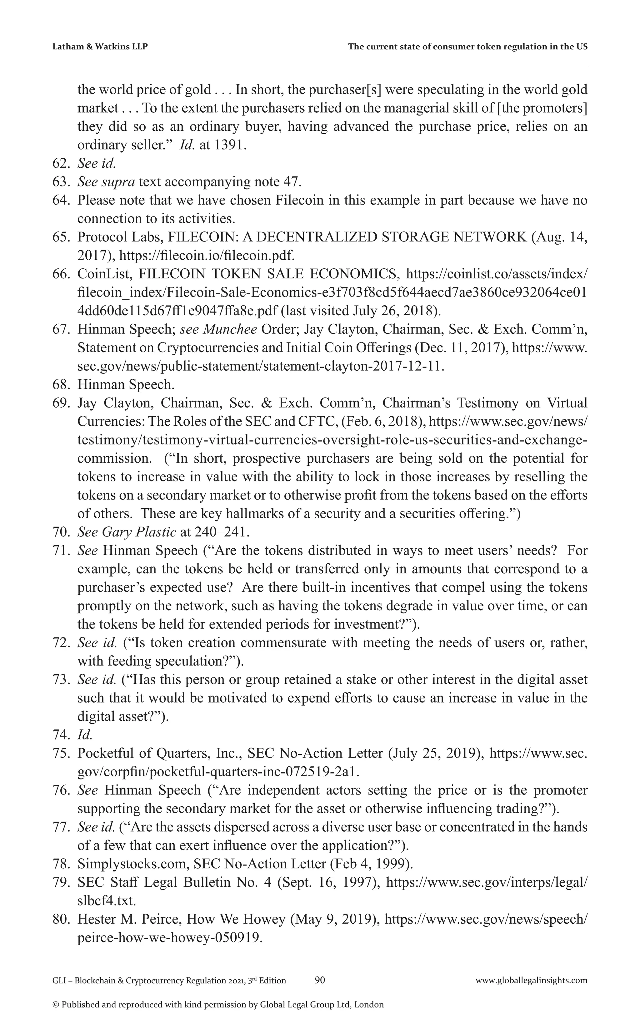 90 www.globallegalinsights.com
GLI – Blockchain & Cryptocurrency Regulation 2021, 3rd
Edition
© Published and reproduced with kind permission by Global Legal Group Ltd, London
Latham & Watkins LLP The current state of consumer token regulation in the US
the world price of gold . . . In short, the purchaser[s] were speculating in the world gold
market . . . To the extent the purchasers relied on the managerial skill of [the promoters]
they did so as an ordinary buyer, having advanced the purchase price, relies on an
ordinary seller.” Id. at 1391.
62.	 See id.
63.	 See supra text accompanying note 47.
64.	 Please note that we have chosen Filecoin in this example in part because we have no
connection to its activities.
65.	 Protocol Labs, FILECOIN: A DECENTRALIZED STORAGE NETWORK (Aug. 14,
2017), https://filecoin.io/filecoin.pdf.
66.	 CoinList, FILECOIN TOKEN SALE ECONOMICS, https://coinlist.co/assets/index/
filecoin_index/Filecoin-Sale-Economics-e3f703f8cd5f644aecd7ae3860ce932064ce01
4dd60de115d67ff1e9047ffa8e.pdf (last visited July 26, 2018).
67.	 Hinman Speech; see Munchee Order; Jay Clayton, Chairman, Sec. & Exch. Comm’n,
Statement on Cryptocurrencies and Initial Coin Offerings (Dec. 11, 2017), https://www.
sec.gov/news/public-statement/statement-clayton-2017-12-11.
68.	 Hinman Speech.
69.	 Jay Clayton, Chairman, Sec. & Exch. Comm’n, Chairman’s Testimony on Virtual
Currencies: The Roles of the SEC and CFTC, (Feb. 6, 2018), https://www.sec.gov/news/
testimony/testimony-virtual-currencies-oversight-role-us-securities-and-exchange-
commission. (“In short, prospective purchasers are being sold on the potential for
tokens to increase in value with the ability to lock in those increases by reselling the
tokens on a secondary market or to otherwise profit from the tokens based on the efforts
of others. These are key hallmarks of a security and a securities offering.”)
70.	 See Gary Plastic at 240–241.
71.	 See Hinman Speech (“Are the tokens distributed in ways to meet users’ needs? For
example, can the tokens be held or transferred only in amounts that correspond to a
purchaser’s expected use? Are there built-in incentives that compel using the tokens
promptly on the network, such as having the tokens degrade in value over time, or can
the tokens be held for extended periods for investment?”).
72.	 See id. (“Is token creation commensurate with meeting the needs of users or, rather,
with feeding speculation?”).
73.	 See id. (“Has this person or group retained a stake or other interest in the digital asset
such that it would be motivated to expend efforts to cause an increase in value in the
digital asset?”).
74.	 Id.
75.	 Pocketful of Quarters, Inc., SEC No-Action Letter (July 25, 2019), https://www.sec.
gov/corpfin/pocketful-quarters-inc-072519-2a1.
76.	 See Hinman Speech (“Are independent actors setting the price or is the promoter
supporting the secondary market for the asset or otherwise influencing trading?”).
77.	 See id. (“Are the assets dispersed across a diverse user base or concentrated in the hands
of a few that can exert influence over the application?”).
78.	 Simplystocks.com, SEC No-Action Letter (Feb 4, 1999).
79.	 SEC Staff Legal Bulletin No. 4 (Sept. 16, 1997), https://www.sec.gov/interps/legal/
slbcf4.txt.
80.	 Hester M. Peirce, How We Howey (May 9, 2019), https://www.sec.gov/news/speech/
peirce-how-we-howey-050919.
 