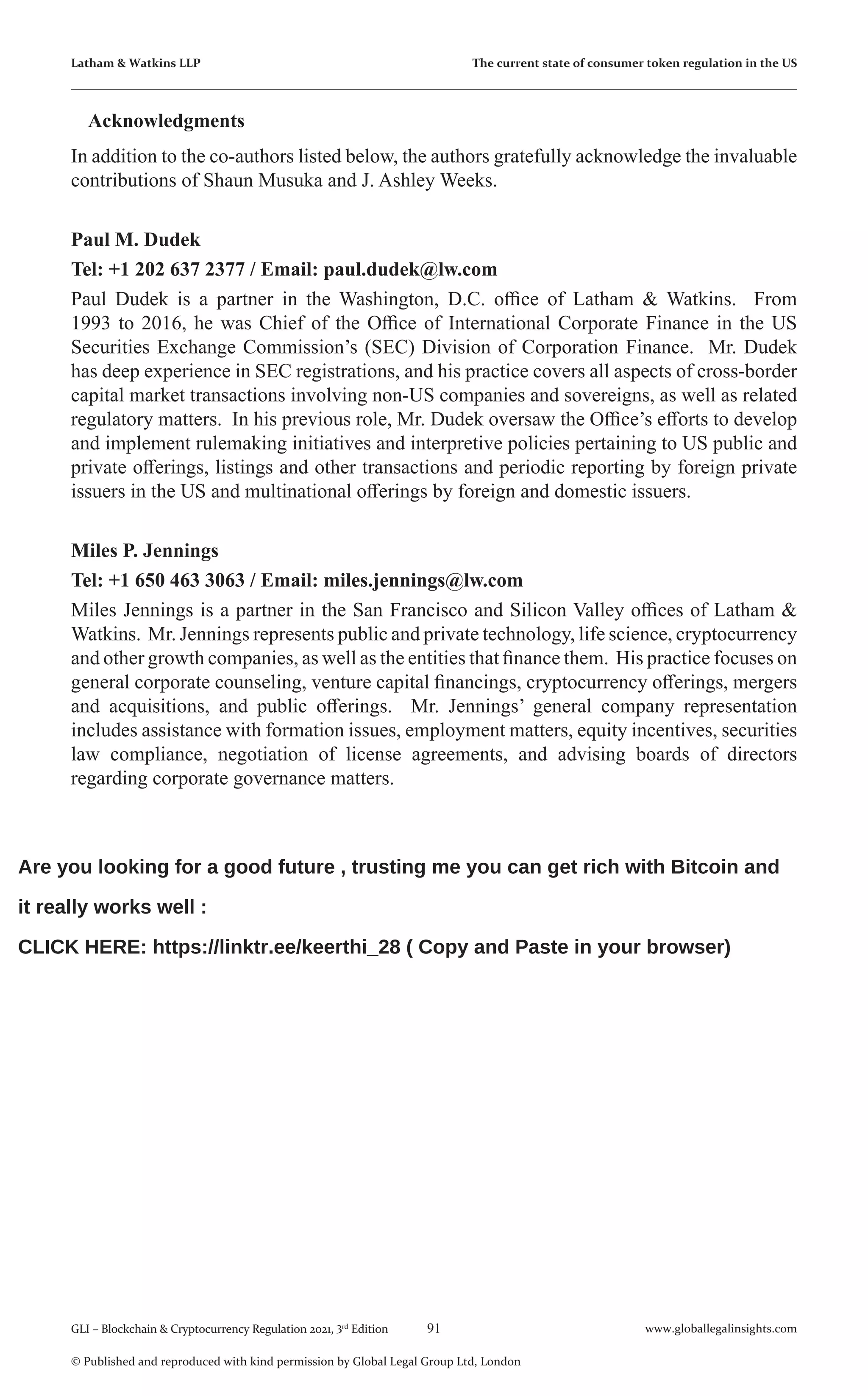 91 www.globallegalinsights.com
GLI – Blockchain & Cryptocurrency Regulation 2021, 3rd
Edition
© Published and reproduced with kind permission by Global Legal Group Ltd, London
Latham & Watkins LLP The current state of consumer token regulation in the US
Acknowledgments
In addition to the co-authors listed below, the authors gratefully acknowledge the invaluable
contributions of Shaun Musuka and J. Ashley Weeks.
Paul M. Dudek
Tel: +1 202 637 2377 / Email: paul.dudek@lw.com
Paul Dudek is a partner in the Washington, D.C. office of Latham & Watkins. From
1993 to 2016, he was Chief of the Office of International Corporate Finance in the US
Securities Exchange Commission’s (SEC) Division of Corporation Finance. Mr. Dudek
has deep experience in SEC registrations, and his practice covers all aspects of cross-border
capital market transactions involving non-US companies and sovereigns, as well as related
regulatory matters. In his previous role, Mr. Dudek oversaw the Office’s efforts to develop
and implement rulemaking initiatives and interpretive policies pertaining to US public and
private offerings, listings and other transactions and periodic reporting by foreign private
issuers in the US and multinational offerings by foreign and domestic issuers.
Miles P. Jennings
Tel: +1 650 463 3063 / Email: miles.jennings@lw.com
Miles Jennings is a partner in the San Francisco and Silicon Valley offices of Latham &
Watkins. Mr. Jennings represents public and private technology, life science, cryptocurrency
and other growth companies, as well as the entities that finance them. His practice focuses on
general corporate counseling, venture capital financings, cryptocurrency offerings, mergers
and acquisitions, and public offerings. Mr. Jennings’ general company representation
includes assistance with formation issues, employment matters, equity incentives, securities
law compliance, negotiation of license agreements, and advising boards of directors
regarding corporate governance matters.
Are you looking for a good future , trusting me you can get rich with Bitcoin and
it really works well :
CLICK HERE: https://linktr.ee/keerthi_28 ( Copy and Paste in your browser)
 