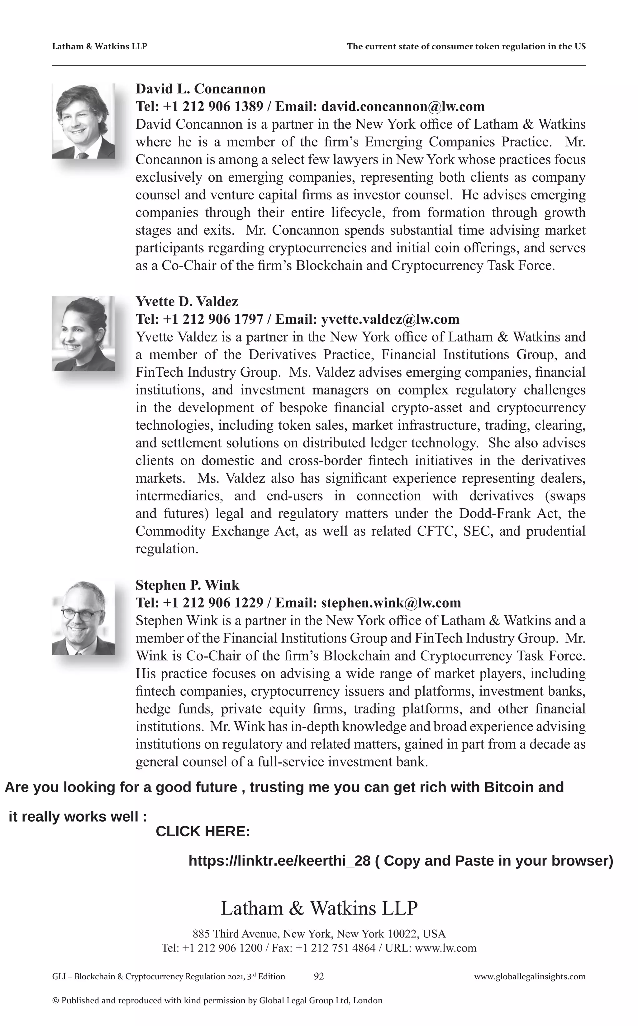 92 www.globallegalinsights.com
GLI – Blockchain & Cryptocurrency Regulation 2021, 3rd
Edition
© Published and reproduced with kind permission by Global Legal Group Ltd, London
David L. Concannon
Tel: +1 212 906 1389 / Email: david.concannon@lw.com
David Concannon is a partner in the New York office of Latham & Watkins
where he is a member of the firm’s Emerging Companies Practice. Mr.
Concannon is among a select few lawyers in New York whose practices focus
exclusively on emerging companies, representing both clients as company
counsel and venture capital firms as investor counsel. He advises emerging
companies through their entire lifecycle, from formation through growth
stages and exits. Mr. Concannon spends substantial time advising market
participants regarding cryptocurrencies and initial coin offerings, and serves
as a Co-Chair of the firm’s Blockchain and Cryptocurrency Task Force.
Yvette D. Valdez
Tel: +1 212 906 1797 / Email: yvette.valdez@lw.com
Yvette Valdez is a partner in the New York office of Latham & Watkins and
a member of the Derivatives Practice, Financial Institutions Group, and
FinTech Industry Group. Ms. Valdez advises emerging companies, financial
institutions, and investment managers on complex regulatory challenges
in the development of bespoke financial crypto-asset and cryptocurrency
technologies, including token sales, market infrastructure, trading, clearing,
and settlement solutions on distributed ledger technology. She also advises
clients on domestic and cross-border fintech initiatives in the derivatives
markets. Ms. Valdez also has significant experience representing dealers,
intermediaries, and end-users in connection with derivatives (swaps
and futures) legal and regulatory matters under the Dodd-Frank Act, the
Commodity Exchange Act, as well as related CFTC, SEC, and prudential
regulation.
Latham & Watkins LLP
885 Third Avenue, New York, New York 10022, USA
Tel: +1 212 906 1200 / Fax: +1 212 751 4864 / URL: www.lw.com
Latham & Watkins LLP The current state of consumer token regulation in the US
Stephen P. Wink
Tel: +1 212 906 1229 / Email: stephen.wink@lw.com
Stephen Wink is a partner in the New York office of Latham & Watkins and a
member of the Financial Institutions Group and FinTech Industry Group. Mr.
Wink is Co-Chair of the firm’s Blockchain and Cryptocurrency Task Force.
His practice focuses on advising a wide range of market players, including
fintech companies, cryptocurrency issuers and platforms, investment banks,
hedge funds, private equity firms, trading platforms, and other financial
institutions. Mr. Wink has in-depth knowledge and broad experience advising
institutions on regulatory and related matters, gained in part from a decade as
general counsel of a full-service investment bank.
Are you looking for a good future , trusting me you can get rich with Bitcoin and
it really works well :
CLICK HERE:
https://linktr.ee/keerthi_28 ( Copy and Paste in your browser)
 