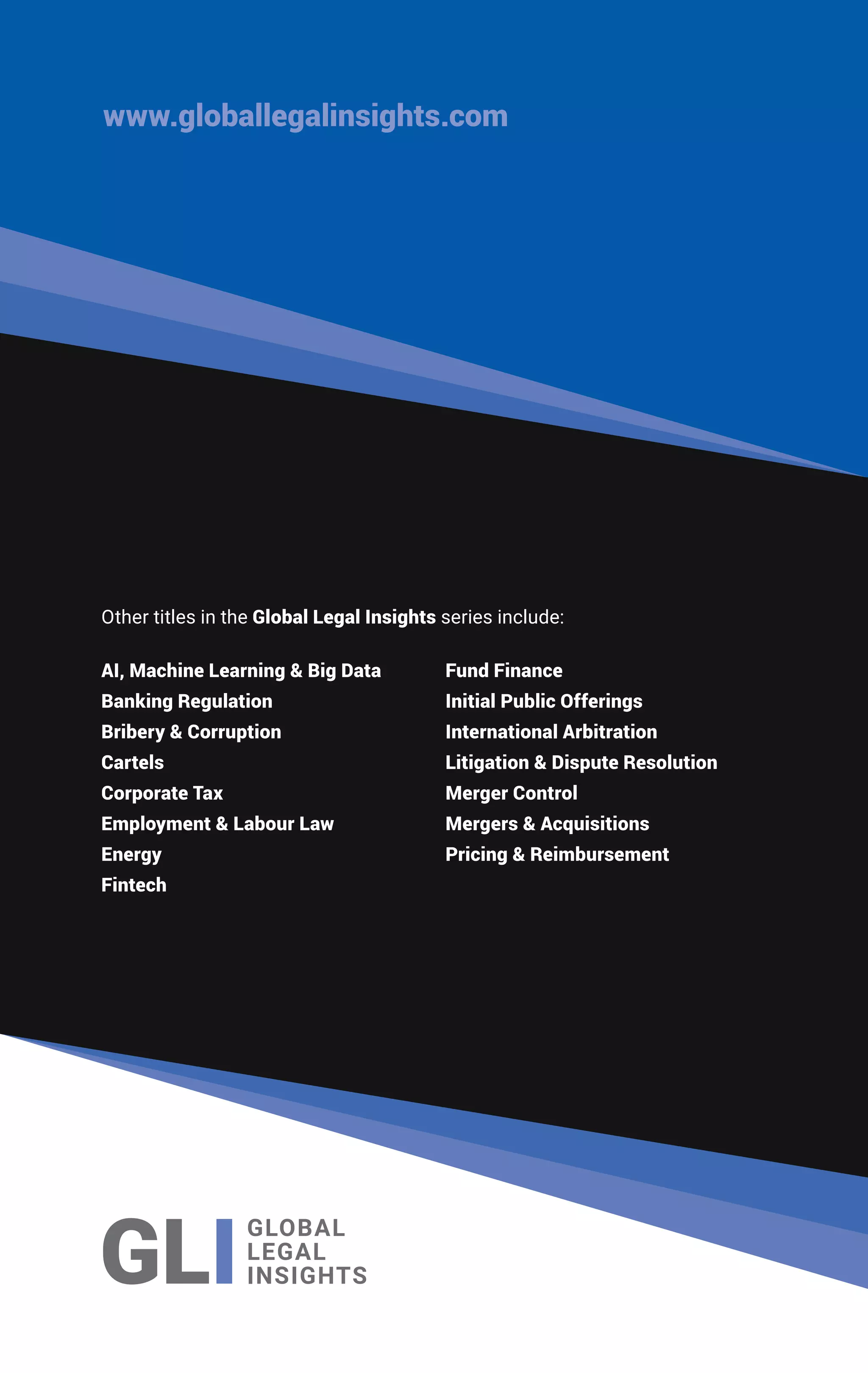 AI, Machine Learning & Big Data
Banking Regulation
Bribery & Corruption
Cartels
Corporate Tax
Employment & Labour Law
Energy
Fintech
Fund Finance
Initial Public Offerings
International Arbitration
Litigation & Dispute Resolution
Merger Control
Mergers & Acquisitions
Pricing & Reimbursement
www.globallegalinsights.com
Other titles in the Global Legal Insights series include:
 