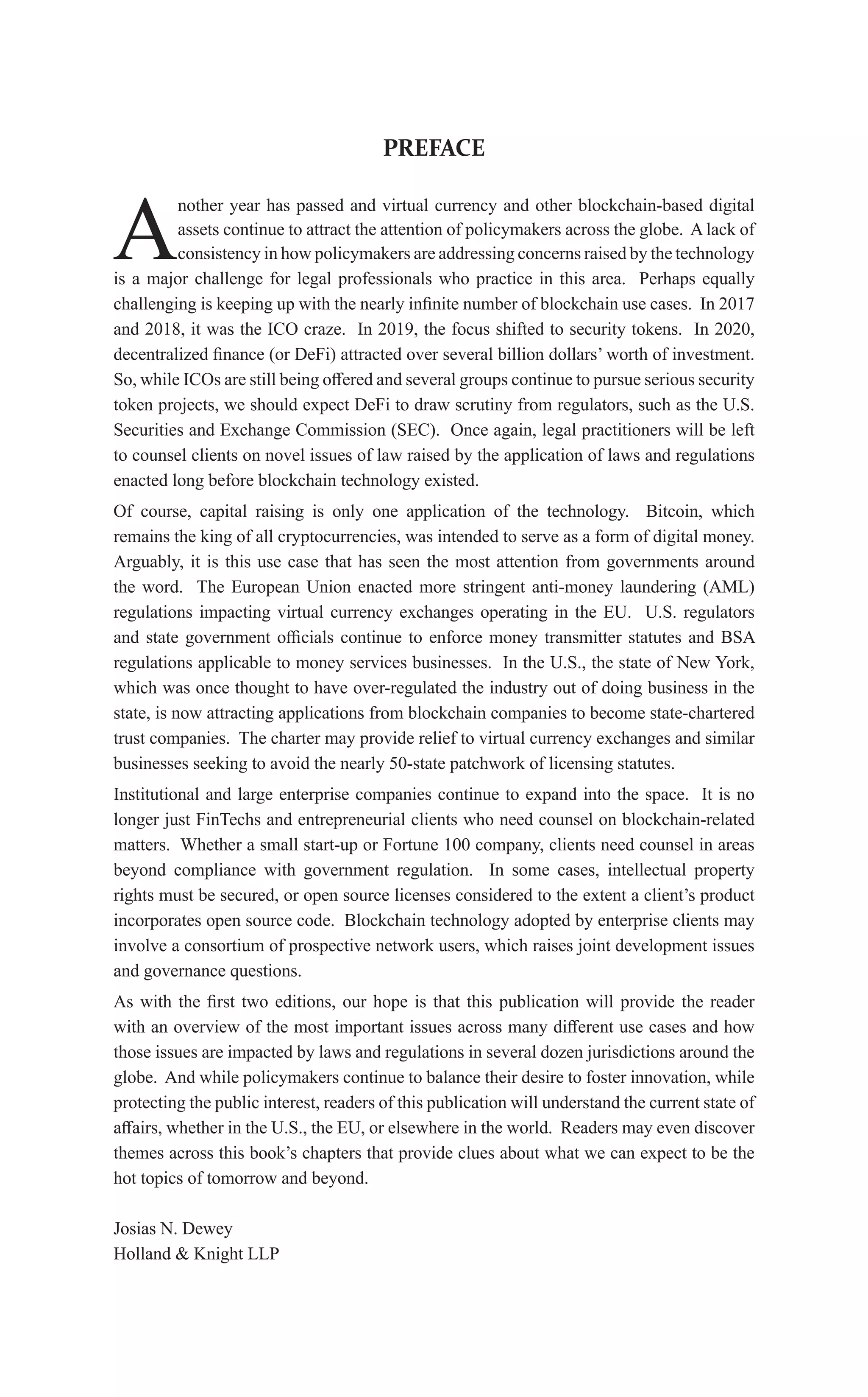 PREFACE
A
nother year has passed and virtual currency and other blockchain-based digital
assets continue to attract the attention of policymakers across the globe. A lack of
consistency in how policymakers are addressing concerns raised by the technology
is a major challenge for legal professionals who practice in this area. Perhaps equally
challenging is keeping up with the nearly infinite number of blockchain use cases. In 2017
and 2018, it was the ICO craze. In 2019, the focus shifted to security tokens. In 2020,
decentralized finance (or DeFi) attracted over several billion dollars’ worth of investment.
So, while ICOs are still being offered and several groups continue to pursue serious security
token projects, we should expect DeFi to draw scrutiny from regulators, such as the U.S.
Securities and Exchange Commission (SEC). Once again, legal practitioners will be left
to counsel clients on novel issues of law raised by the application of laws and regulations
enacted long before blockchain technology existed.
Of course, capital raising is only one application of the technology. Bitcoin, which
remains the king of all cryptocurrencies, was intended to serve as a form of digital money.
Arguably, it is this use case that has seen the most attention from governments around
the word. The European Union enacted more stringent anti-money laundering (AML)
regulations impacting virtual currency exchanges operating in the EU. U.S. regulators
and state government officials continue to enforce money transmitter statutes and BSA
regulations applicable to money services businesses. In the U.S., the state of New York,
which was once thought to have over-regulated the industry out of doing business in the
state, is now attracting applications from blockchain companies to become state-chartered
trust companies. The charter may provide relief to virtual currency exchanges and similar
businesses seeking to avoid the nearly 50-state patchwork of licensing statutes.
Institutional and large enterprise companies continue to expand into the space. It is no
longer just FinTechs and entrepreneurial clients who need counsel on blockchain-related
matters. Whether a small start-up or Fortune 100 company, clients need counsel in areas
beyond compliance with government regulation. In some cases, intellectual property
rights must be secured, or open source licenses considered to the extent a client’s product
incorporates open source code. Blockchain technology adopted by enterprise clients may
involve a consortium of prospective network users, which raises joint development issues
and governance questions.
As with the first two editions, our hope is that this publication will provide the reader
with an overview of the most important issues across many different use cases and how
those issues are impacted by laws and regulations in several dozen jurisdictions around the
globe. And while policymakers continue to balance their desire to foster innovation, while
protecting the public interest, readers of this publication will understand the current state of
affairs, whether in the U.S., the EU, or elsewhere in the world. Readers may even discover
themes across this book’s chapters that provide clues about what we can expect to be the
hot topics of tomorrow and beyond.
Josias N. Dewey
Holland & Knight LLP
 