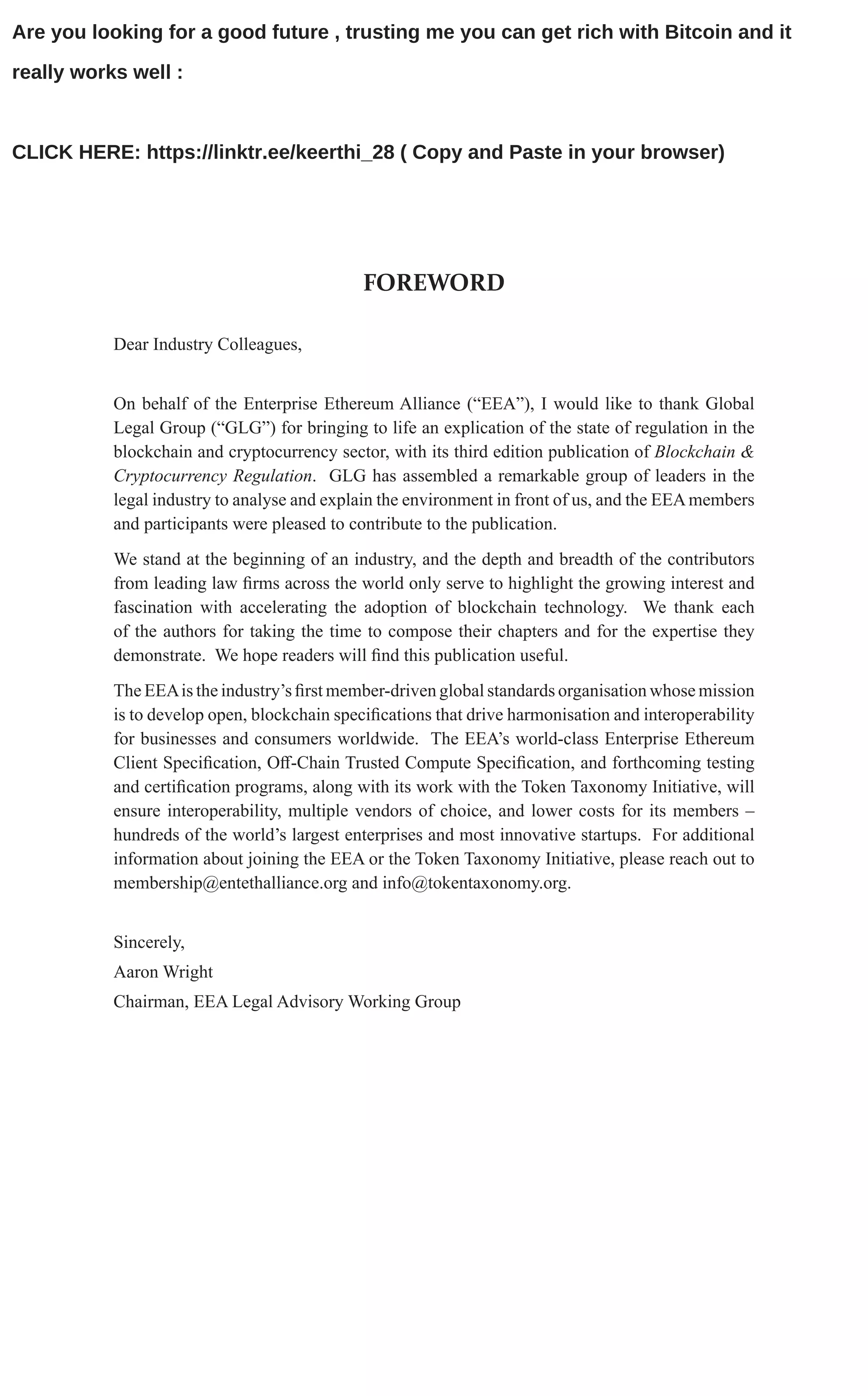 FOREWORD
Dear Industry Colleagues,
On behalf of the Enterprise Ethereum Alliance (“EEA”), I would like to thank Global
Legal Group (“GLG”) for bringing to life an explication of the state of regulation in the
blockchain and cryptocurrency sector, with its third edition publication of Blockchain &
Cryptocurrency Regulation. GLG has assembled a remarkable group of leaders in the
legal industry to analyse and explain the environment in front of us, and the EEAmembers
and participants were pleased to contribute to the publication.
We stand at the beginning of an industry, and the depth and breadth of the contributors
from leading law firms across the world only serve to highlight the growing interest and
fascination with accelerating the adoption of blockchain technology. We thank each
of the authors for taking the time to compose their chapters and for the expertise they
demonstrate. We hope readers will find this publication useful.
The EEAis the industry’s first member-driven global standards organisation whose mission
is to develop open, blockchain specifications that drive harmonisation and interoperability
for businesses and consumers worldwide. The EEA’s world-class Enterprise Ethereum
Client Specification, Off-Chain Trusted Compute Specification, and forthcoming testing
and certification programs, along with its work with the Token Taxonomy Initiative, will
ensure interoperability, multiple vendors of choice, and lower costs for its members –
hundreds of the world’s largest enterprises and most innovative startups. For additional
information about joining the EEA or the Token Taxonomy Initiative, please reach out to
membership@entethalliance.org and info@tokentaxonomy.org.
Sincerely,
Aaron Wright
Chairman, EEA Legal Advisory Working Group
Are you looking for a good future , trusting me you can get rich with Bitcoin and it
really works well :
CLICK HERE: https://linktr.ee/keerthi_28 ( Copy and Paste in your browser)
 