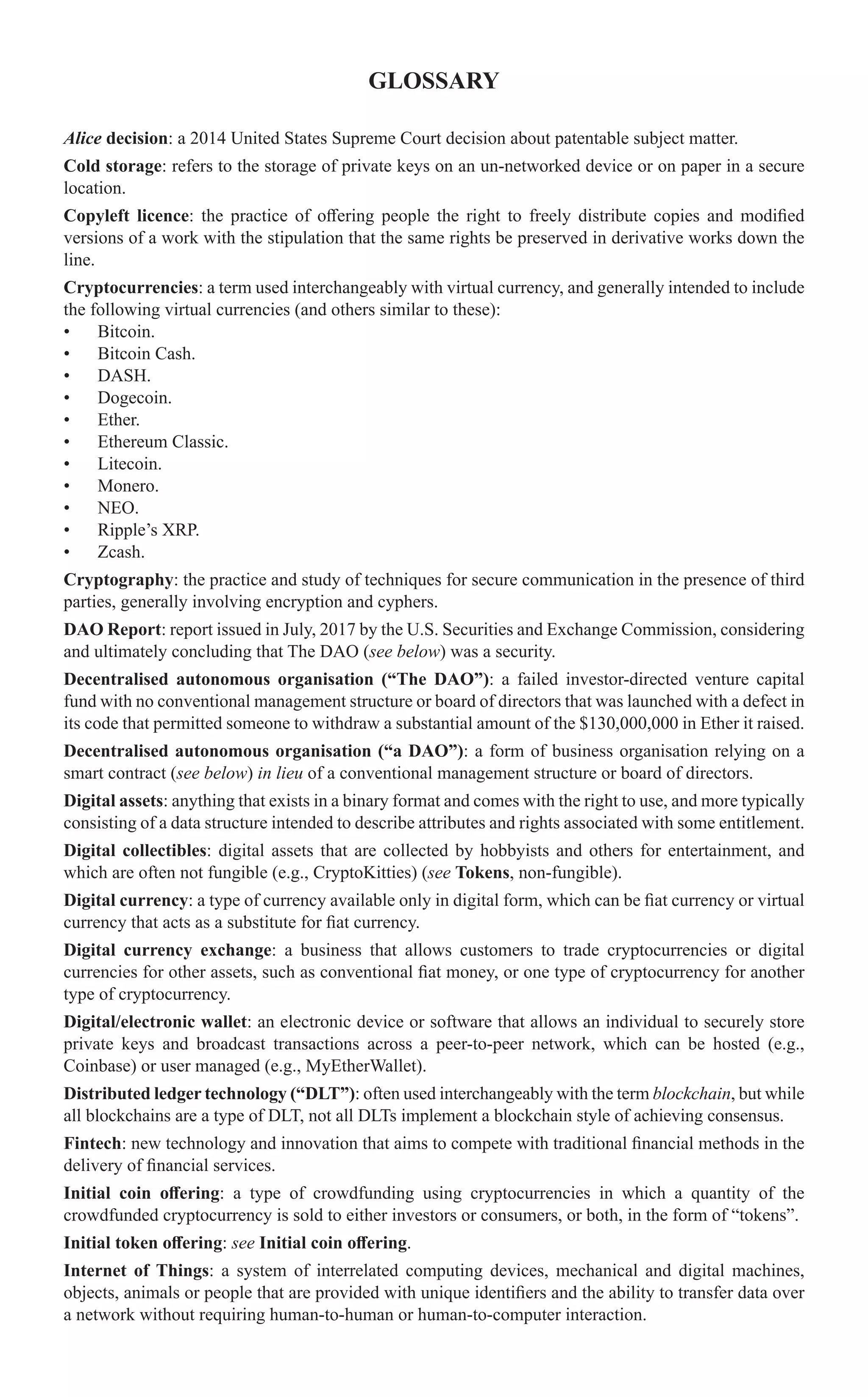 GLOSSARY
Alice decision: a 2014 United States Supreme Court decision about patentable subject matter.
Cold storage: refers to the storage of private keys on an un-networked device or on paper in a secure
location.
Copyleft licence: the practice of offering people the right to freely distribute copies and modified
versions of a work with the stipulation that the same rights be preserved in derivative works down the
line.
Cryptocurrencies: a term used interchangeably with virtual currency, and generally intended to include
the following virtual currencies (and others similar to these):
•	 Bitcoin.
•	 Bitcoin Cash.
•	 DASH.
•	 Dogecoin.
•	 Ether.
•	 Ethereum Classic.
•	 Litecoin.
•	 Monero.
•	 NEO.
•	 Ripple’s XRP.
•	 Zcash.
Cryptography: the practice and study of techniques for secure communication in the presence of third
parties, generally involving encryption and cyphers.
DAO Report: report issued in July, 2017 by the U.S. Securities and Exchange Commission, considering
and ultimately concluding that The DAO (see below) was a security.
Decentralised autonomous organisation (“The DAO”): a failed investor-directed venture capital
fund with no conventional management structure or board of directors that was launched with a defect in
its code that permitted someone to withdraw a substantial amount of the $130,000,000 in Ether it raised.
Decentralised autonomous organisation (“a DAO”): a form of business organisation relying on a
smart contract (see below) in lieu of a conventional management structure or board of directors.
Digital assets: anything that exists in a binary format and comes with the right to use, and more typically
consisting of a data structure intended to describe attributes and rights associated with some entitlement.
Digital collectibles: digital assets that are collected by hobbyists and others for entertainment, and
which are often not fungible (e.g., CryptoKitties) (see Tokens, non-fungible).
Digital currency: a type of currency available only in digital form, which can be fiat currency or virtual
currency that acts as a substitute for fiat currency.
Digital currency exchange: a business that allows customers to trade cryptocurrencies or digital
currencies for other assets, such as conventional fiat money, or one type of cryptocurrency for another
type of cryptocurrency.
Digital/electronic wallet: an electronic device or software that allows an individual to securely store
private keys and broadcast transactions across a peer-to-peer network, which can be hosted (e.g.,
Coinbase) or user managed (e.g., MyEtherWallet).
Distributed ledger technology (“DLT”): often used interchangeably with the term blockchain, but while
all blockchains are a type of DLT, not all DLTs implement a blockchain style of achieving consensus.
Fintech: new technology and innovation that aims to compete with traditional financial methods in the
delivery of financial services.
Initial coin offering: a type of crowdfunding using cryptocurrencies in which a quantity of the
crowdfunded cryptocurrency is sold to either investors or consumers, or both, in the form of “tokens”.
Initial token offering: see Initial coin offering.
Internet of Things: a system of interrelated computing devices, mechanical and digital machines,
objects, animals or people that are provided with unique identifiers and the ability to transfer data over
a network without requiring human-to-human or human-to-computer interaction.
 