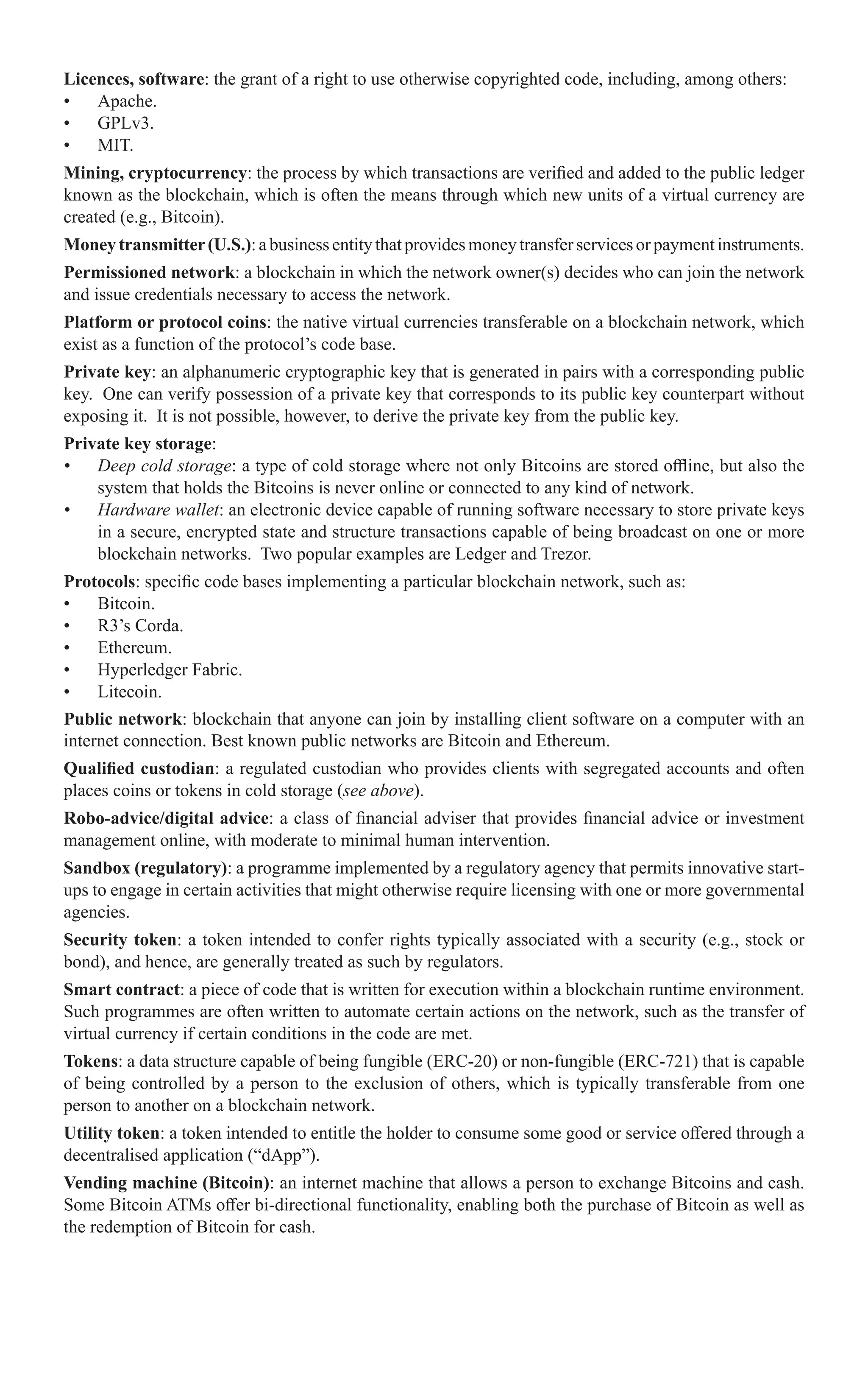 Licences, software: the grant of a right to use otherwise copyrighted code, including, among others:
•	 Apache.
•	 GPLv3.
•	 MIT.
Mining, cryptocurrency: the process by which transactions are verified and added to the public ledger
known as the blockchain, which is often the means through which new units of a virtual currency are
created (e.g., Bitcoin).
Moneytransmitter(U.S.):abusinessentitythatprovidesmoneytransferservicesorpaymentinstruments.
Permissioned network: a blockchain in which the network owner(s) decides who can join the network
and issue credentials necessary to access the network.
Platform or protocol coins: the native virtual currencies transferable on a blockchain network, which
exist as a function of the protocol’s code base.
Private key: an alphanumeric cryptographic key that is generated in pairs with a corresponding public
key. One can verify possession of a private key that corresponds to its public key counterpart without
exposing it. It is not possible, however, to derive the private key from the public key.
Private key storage:
•	 Deep cold storage: a type of cold storage where not only Bitcoins are stored offline, but also the
system that holds the Bitcoins is never online or connected to any kind of network.
•	 Hardware wallet: an electronic device capable of running software necessary to store private keys
in a secure, encrypted state and structure transactions capable of being broadcast on one or more
blockchain networks. Two popular examples are Ledger and Trezor.
Protocols: specific code bases implementing a particular blockchain network, such as:
•	 Bitcoin.
•	 R3’s Corda.
•	 Ethereum.
•	 Hyperledger Fabric.
•	 Litecoin.
Public network: blockchain that anyone can join by installing client software on a computer with an
internet connection. Best known public networks are Bitcoin and Ethereum.
Qualified custodian: a regulated custodian who provides clients with segregated accounts and often
places coins or tokens in cold storage (see above).
Robo-advice/digital advice: a class of financial adviser that provides financial advice or investment
management online, with moderate to minimal human intervention.
Sandbox (regulatory): a programme implemented by a regulatory agency that permits innovative start-
ups to engage in certain activities that might otherwise require licensing with one or more governmental
agencies.
Security token: a token intended to confer rights typically associated with a security (e.g., stock or
bond), and hence, are generally treated as such by regulators.
Smart contract: a piece of code that is written for execution within a blockchain runtime environment.
Such programmes are often written to automate certain actions on the network, such as the transfer of
virtual currency if certain conditions in the code are met.
Tokens: a data structure capable of being fungible (ERC-20) or non-fungible (ERC-721) that is capable
of being controlled by a person to the exclusion of others, which is typically transferable from one
person to another on a blockchain network.
Utility token: a token intended to entitle the holder to consume some good or service offered through a
decentralised application (“dApp”).
Vending machine (Bitcoin): an internet machine that allows a person to exchange Bitcoins and cash.
Some Bitcoin ATMs offer bi-directional functionality, enabling both the purchase of Bitcoin as well as
the redemption of Bitcoin for cash.
 