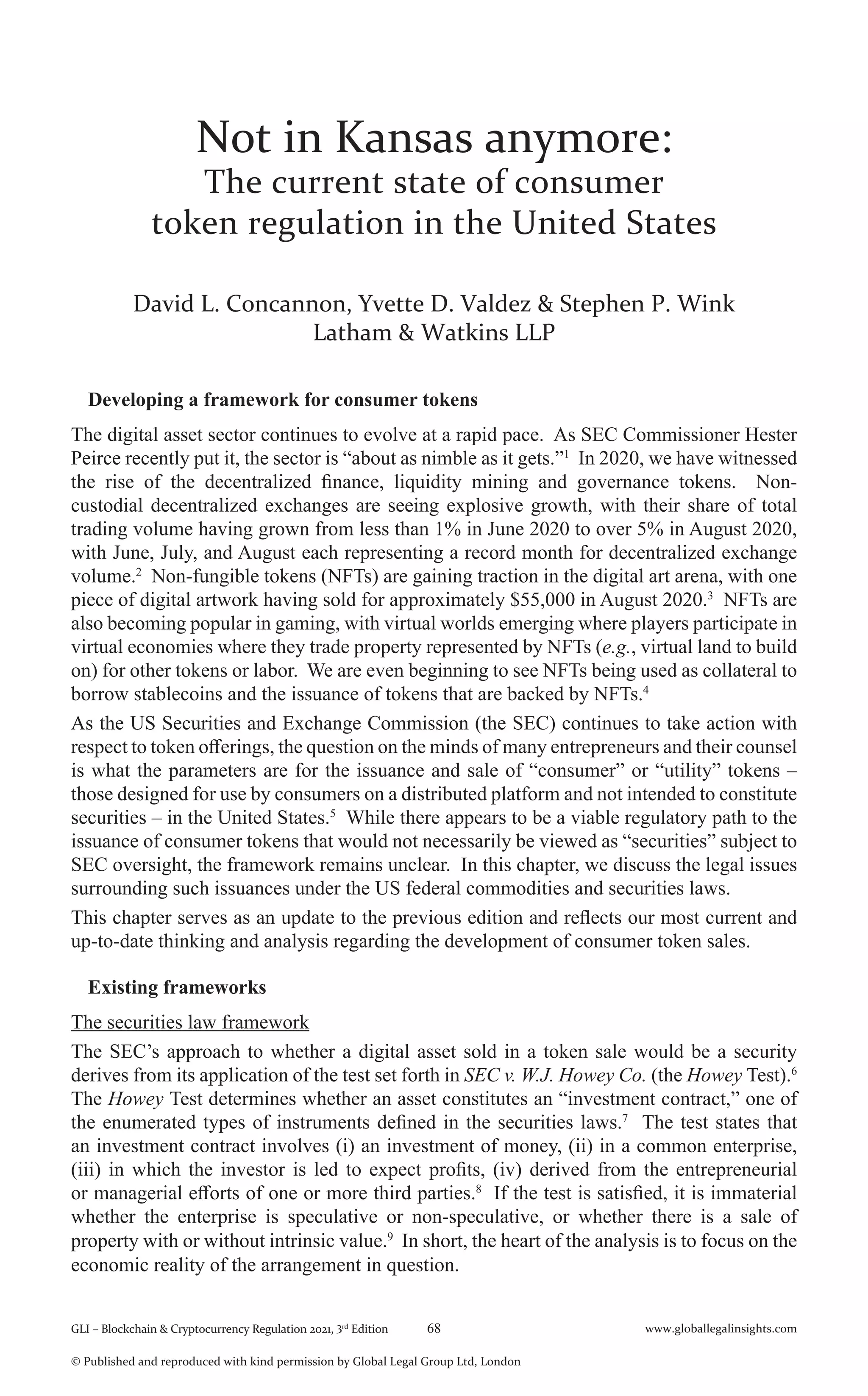GLI – Blockchain & Cryptocurrency Regulation 2021, 3rd
Edition 68 www.globallegalinsights.com
© Published and reproduced with kind permission by Global Legal Group Ltd, London
Not in Kansas anymore:
The current state of consumer
token regulation in the United States
David L. Concannon, Yvette D. Valdez & Stephen P. Wink
Latham & Watkins LLP
Developing a framework for consumer tokens
The digital asset sector continues to evolve at a rapid pace. As SEC Commissioner Hester
Peirce recently put it, the sector is “about as nimble as it gets.”1
In 2020, we have witnessed
the rise of the decentralized finance, liquidity mining and governance tokens. Non-
custodial decentralized exchanges are seeing explosive growth, with their share of total
trading volume having grown from less than 1% in June 2020 to over 5% in August 2020,
with June, July, and August each representing a record month for decentralized exchange
volume.2
Non-fungible tokens (NFTs) are gaining traction in the digital art arena, with one
piece of digital artwork having sold for approximately $55,000 in August 2020.3
NFTs are
also becoming popular in gaming, with virtual worlds emerging where players participate in
virtual economies where they trade property represented by NFTs (e.g., virtual land to build
on) for other tokens or labor. We are even beginning to see NFTs being used as collateral to
borrow stablecoins and the issuance of tokens that are backed by NFTs.4
As the US Securities and Exchange Commission (the SEC) continues to take action with
respect to token offerings, the question on the minds of many entrepreneurs and their counsel
is what the parameters are for the issuance and sale of “consumer” or “utility” tokens –
those designed for use by consumers on a distributed platform and not intended to constitute
securities – in the United States.5
While there appears to be a viable regulatory path to the
issuance of consumer tokens that would not necessarily be viewed as “securities” subject to
SEC oversight, the framework remains unclear. In this chapter, we discuss the legal issues
surrounding such issuances under the US federal commodities and securities laws.
This chapter serves as an update to the previous edition and reflects our most current and
up-to-date thinking and analysis regarding the development of consumer token sales.
Existing frameworks
The securities law framework
The SEC’s approach to whether a digital asset sold in a token sale would be a security
derives from its application of the test set forth in SEC v. W.J. Howey Co. (the Howey Test).6
The Howey Test determines whether an asset constitutes an “investment contract,” one of
the enumerated types of instruments defined in the securities laws.7
The test states that
an investment contract involves (i) an investment of money, (ii) in a common enterprise,
(iii) in which the investor is led to expect profits, (iv) derived from the entrepreneurial
or managerial efforts of one or more third parties.8
If the test is satisfied, it is immaterial
whether the enterprise is speculative or non-speculative, or whether there is a sale of
property with or without intrinsic value.9
In short, the heart of the analysis is to focus on the
economic reality of the arrangement in question.
 
