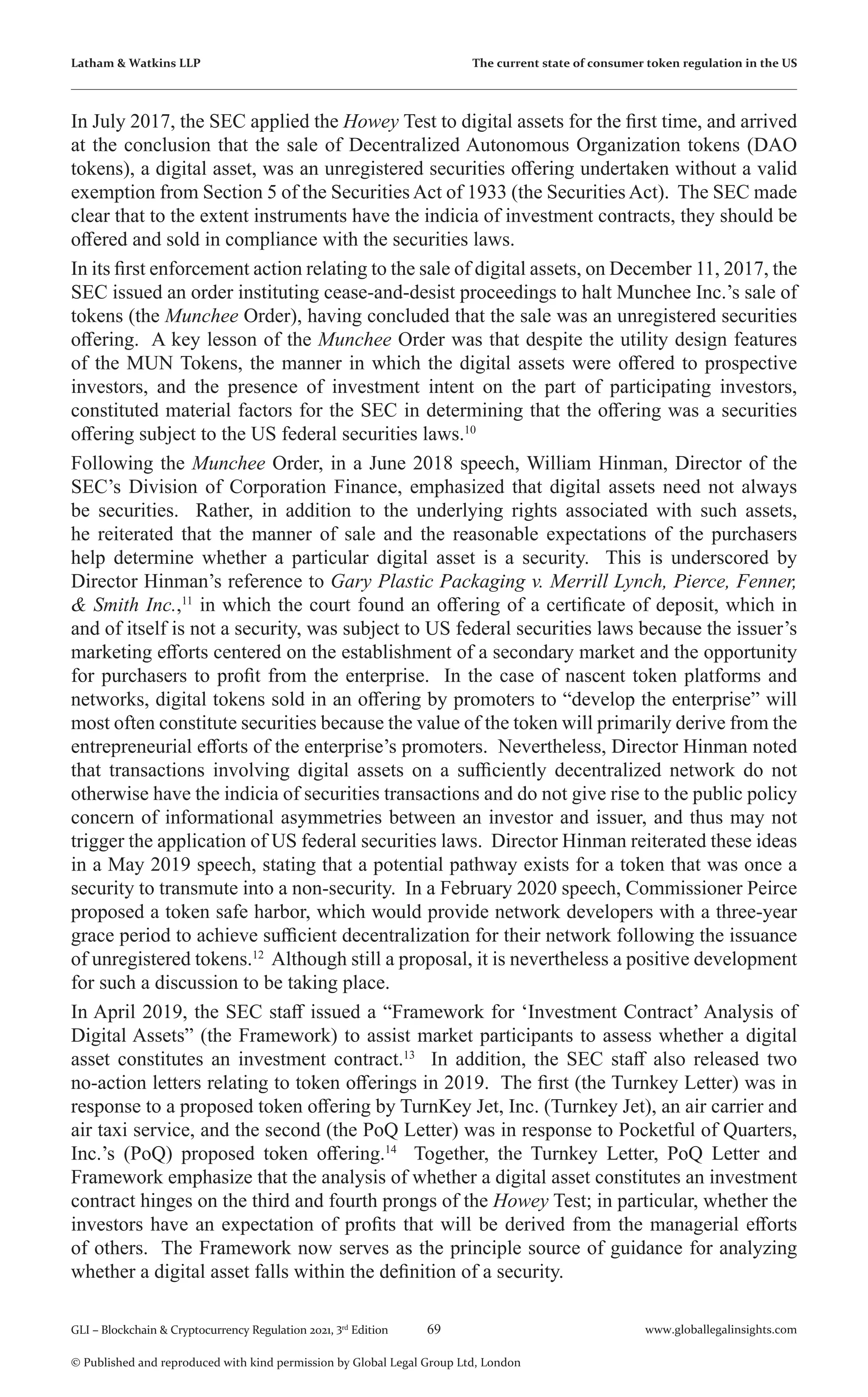 69 www.globallegalinsights.com
GLI – Blockchain & Cryptocurrency Regulation 2021, 3rd
Edition
© Published and reproduced with kind permission by Global Legal Group Ltd, London
Latham & Watkins LLP The current state of consumer token regulation in the US
In July 2017, the SEC applied the Howey Test to digital assets for the first time, and arrived
at the conclusion that the sale of Decentralized Autonomous Organization tokens (DAO
tokens), a digital asset, was an unregistered securities offering undertaken without a valid
exemption from Section 5 of the Securities Act of 1933 (the Securities Act). The SEC made
clear that to the extent instruments have the indicia of investment contracts, they should be
offered and sold in compliance with the securities laws.
In its first enforcement action relating to the sale of digital assets, on December 11, 2017, the
SEC issued an order instituting cease-and-desist proceedings to halt Munchee Inc.’s sale of
tokens (the Munchee Order), having concluded that the sale was an unregistered securities
offering. A key lesson of the Munchee Order was that despite the utility design features
of the MUN Tokens, the manner in which the digital assets were offered to prospective
investors, and the presence of investment intent on the part of participating investors,
constituted material factors for the SEC in determining that the offering was a securities
offering subject to the US federal securities laws.10
Following the Munchee Order, in a June 2018 speech, William Hinman, Director of the
SEC’s Division of Corporation Finance, emphasized that digital assets need not always
be securities. Rather, in addition to the underlying rights associated with such assets,
he reiterated that the manner of sale and the reasonable expectations of the purchasers
help determine whether a particular digital asset is a security. This is underscored by
Director Hinman’s reference to Gary Plastic Packaging v. Merrill Lynch, Pierce, Fenner,
& Smith Inc.,11
in which the court found an offering of a certificate of deposit, which in
and of itself is not a security, was subject to US federal securities laws because the issuer’s
marketing efforts centered on the establishment of a secondary market and the opportunity
for purchasers to profit from the enterprise. In the case of nascent token platforms and
networks, digital tokens sold in an offering by promoters to “develop the enterprise” will
most often constitute securities because the value of the token will primarily derive from the
entrepreneurial efforts of the enterprise’s promoters. Nevertheless, Director Hinman noted
that transactions involving digital assets on a sufficiently decentralized network do not
otherwise have the indicia of securities transactions and do not give rise to the public policy
concern of informational asymmetries between an investor and issuer, and thus may not
trigger the application of US federal securities laws. Director Hinman reiterated these ideas
in a May 2019 speech, stating that a potential pathway exists for a token that was once a
security to transmute into a non-security. In a February 2020 speech, Commissioner Peirce
proposed a token safe harbor, which would provide network developers with a three-year
grace period to achieve sufficient decentralization for their network following the issuance
of unregistered tokens.12
Although still a proposal, it is nevertheless a positive development
for such a discussion to be taking place.
In April 2019, the SEC staff issued a “Framework for ‘Investment Contract’ Analysis of
Digital Assets” (the Framework) to assist market participants to assess whether a digital
asset constitutes an investment contract.13
In addition, the SEC staff also released two
no-action letters relating to token offerings in 2019. The first (the Turnkey Letter) was in
response to a proposed token offering by TurnKey Jet, Inc. (Turnkey Jet), an air carrier and
air taxi service, and the second (the PoQ Letter) was in response to Pocketful of Quarters,
Inc.’s (PoQ) proposed token offering.14
Together, the Turnkey Letter, PoQ Letter and
Framework emphasize that the analysis of whether a digital asset constitutes an investment
contract hinges on the third and fourth prongs of the Howey Test; in particular, whether the
investors have an expectation of profits that will be derived from the managerial efforts
of others. The Framework now serves as the principle source of guidance for analyzing
whether a digital asset falls within the definition of a security.
 