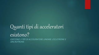 Quanti tipi di acceleratori
esistono?
ESISTONO 3 TIPI DI ACCELERATORI: LINEARE, CICLOTRONE E
SINCROTRONE.
 