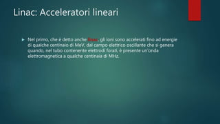 Linac: Acceleratori lineari
 Nel primo, che è detto anche linac, gli ioni sono accelerati fino ad energie
di qualche centinaio di MeV, dal campo elettrico oscillante che si genera
quando, nel tubo contenente elettrodi forati, è presente un’onda
elettromagnetica a qualche centinaia di MHz.
 