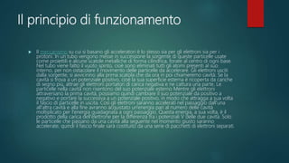 Il principio di funzionamento
 Il meccanismo su cui si basano gli acceleratori è lo stesso sia per gli elettroni sia per i
protoni. In un tubo vengono messe in successione la sorgente di queste particelle usate
come proiettili e alcune scatole metalliche di forma cilindrica, forate al centro di ogni base.
Nel tubo viene fatto il vuoto spinto, cioè sono eliminati tutti gli atomi presenti al suo
interno, per non ostacolare il movimento delle particelle da accelerare. Gli elettroni usciti
dalla sorgente, si avvicinino alla prima scatola che da ora in poi chiameremo cavità. Se la
cavità si trova a un potenziale positivo, cioè la sua superficie esterna è ricoperta da cariche
di segno più, attrae gli elettroni portatori di carica negativa e ne cattura una parte. Le
particelle nella cavità non risentono del suo potenziale esterno Mentre gli elettroni
attraversano la prima cavità, possiamo quindi cambiare il suo potenziale da positivo a
negativo e portare la successiva a un potenziale positivo, in modo che attragga a sua volta
il fascio di particelle in uscita. Così gli elettroni saranno accelerati nel passaggio dall'una
all'altra cavità e alla fine avranno acquistato un'energia pari al numero delle cavità
moltiplicato per l'energia guadagnata a ogni passaggio. Questa energia, a sua volta, è il
prodotto della carica dell'elettrone per la differenza tra i potenziali V delle due cavità. Solo
le particelle che passano da una cavità alla seguente nel momento giusto saranno
accelerate, quindi il fascio finale sarà costituito da una serie di pacchetti di elettroni separati.
 