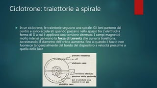 Ciclotrone: traiettorie a spirale
 In un ciclotrone, le traiettorie seguono una spirale. Gli ioni partono dal
centro e sono accelerati quando passano nello spazio tra 2 elettrodi a
forma di D a cui è applicata una tensione alternata. I campi magnetici
molto intensi generano la forza di Lorentz che curva la traiettoria.
Accelerando, il diametro dell'orbita aumenta, fino a quando il fascio non
fuoriesce tangenzialmente dal bordo del dispositivo a velocità prossime a
quella della luce
 