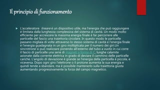 Il principio di funzionamento
 L'acceleratore lineare è un dispositivo utile, ma l'energia che può raggiungere
è limitata dalla lunghezza complessiva del sistema di cavità. Un modo molto
efficiente per accrescere la massima energia finale è far percorrere alle
particelle del fascio una traiettoria circolare. In questo modo le particelle
passano migliaia di volte attraverso lo stesso sistema di cavità e l'energia finale
è l'energia guadagnata in un giro moltiplicata per il numero dei giri.Un
sincrotrone si può realizzare ponendo all'esterno del tubo a vuoto in cui corre
il fascio di particelle una serie di magneti a forma di C, lunghe calamite
azionate dalla corrente elettrica in grado di deviare il cammino delle particelle
cariche. L'angolo di deviazione è grande se l'energia della particella è piccola, e
viceversa. Dopo ogni giro l'elettrone o il protone aumenta la sua energia e
quindi tende a sbandare, ma è possibile mantenerlo sulla traiettoria giusta
aumentando progressivamente la forza del campo magnetico.
 