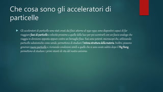 Che cosa sono gli acceleratori di
particelle
 Gli acceleratori di particelle sono stati creati dai fisici attorno al 1930-1950; sono dispositivi capaci di far
viaggiare fascidi particellea velocità prossime a quelle della luce per poi scontrarli con un fascio analogo che
viaggia in direzione opposta oppure contro un bersaglio fisso. Essi sono potenti microscopi che, utilizzando
particelle subatomiche come sonde, permettono di studiare l’intimastrutturadellamateria. Inoltre, possono
generare nuove particelle e, ricreando condizioni simili a quelle che si sono avute subito dopo il BigBang,
permettono di studiare i primi istanti di vita del nostro universo.
 