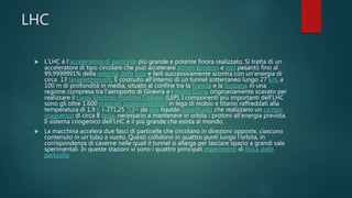 LHC
 L'LHC è l'acceleratore di particelle più grande e potente finora realizzato. Si tratta di un
acceleratore di tipo circolare che può accelerare adroni (protoni e ioni pesanti) fino al
99,9999991% della velocità della luce e farli successivamente scontra con un'energia di
circa 13 teraelettronvolt, È costruito all'interno di un tunnel sotterraneo lungo 27 km, a
100 m di profondità in media, situato al confine tra la Francia e la Svizzera, in una
regione compresa tra l'aeroporto di Ginevra e i monti Giura, originariamente scavato per
realizzare il Large Electron-Positron Collider (LEP). I componenti più importanti dell'LHC
sono gli oltre 1.600 magneti superconduttori in lega di niobio e titanio raffreddati alla
temperatura di 1,9 K (-271,25 °C)[2] da elio liquido superfluido che realizzano un campo
magnetico di circa 8 tesla, necessario a mantenere in orbita i protoni all'energia prevista.
Il sistema criogenico dell'LHC è il più grande che esista al mondo.
 La macchina accelera due fasci di particelle che circolano in direzioni opposte, ciascuno
contenuto in un tubo a vuoto. Questi collidono in quattro punti lungo l'orbita, in
corrispondenza di caverne nelle quali il tunnel si allarga per lasciare spazio a grandi sale
sperimentali. In queste stazioni vi sono i quattro principali esperimenti di fisica delle
particelle
 