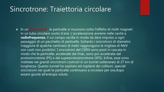 Sincrotrone: Traiettoria circolare
 In un sincrotrone, le particelle si muovono sotto l’effetto di molti magneti
in un tubo circolare vuoto d’aria. L’accelerazione avviene nelle cavità a
radiofrequenza, il cui campo oscilla in modo da dare impulso a ogni
passaggio di un pacchetto di particelle. Soltanto i sincrotroni di diametro
maggiore di qualche centinaio di metri raggiungono le migliaia di MeV
con costi non proibitivi. I sincrotroni del CERN sono posti in cascata in
modo che le particelle, accelerate dai linac, sono poi accelerate dal
protosincrotone (PS) e dal superprotosincrotone (SPS). Infine, esse sono
iniettate nei grandi sincrotroni costruiti in un tunnel sotteraneo di 27 km di
lunghezza. Questo tunnel ha ospitato ed ospiterà dei collisori, speciali
sincrotroni nei quali le particelle continuano a circolare per ore,dopo
essere giunte all’energia voluta.
 