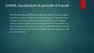 DAΦNE, l’acceleratore di particelle di Frascati
DAΦNE (Double Annular Φ Factory for Nice Experiments) è l’anello di collisione
per elettroni e positroni attualmente in funzione a Frascati. È il capostipite di una
nuova generazione di acceleratori ad elevata luminosità (cioè in cui avvengono
numerose collisioni) dedicato alla produzione di particelle Φ. Il suo obiettivo è lo
studio di queste particelle (insieme con i quark s e le particelle K) che permetterà di
fare luce su molti punti critici dell’attuale immagine del mondo subnucleare e delle
forze che lo dominano
 