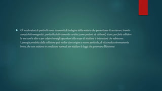  Gli acceleratori di particelle sono strumenti di indagine della materia che permettono di accelerare, tramite
campi elettromagnetici, particelle elettricamente cariche (come protoni ed elettroni) e ioni, per farle collidere
le une con le altre o per colpire bersagli opportuni allo scopo di studiare le interazioni che subiscono.
L'energia prodotta dalla collisione può inoltre dare origine a nuove particelle, di vita media estremamente
breve, che non esistono in condizioni normali per studiare le leggi che governano l'Universo
 