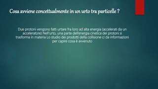 Cosa avviene concettualmente in un urto tra particelle ?
Due protoni vengono fatti urtare fra loro ad alta energia (accelerati da un
acceleratore) Nell’urto, una parte dell’energia cinetica dei protoni si
trasforma in materia Lo studio dei prodotti della collisione ci da informazioni
per capire cosa è avvenuto
 
