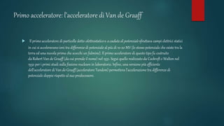 Primo acceleratore: l’acceleratore di Van de Graaff
 Il primo acceleratore di particelle detto elettrostatico o a caduta di potenziale sfruttava campi elettrici statici
in cui si acceleravano ioni tra differenze di potenziale al più di 10-20 MV (lo stesso potenziale che esiste tra la
terra ed una nuvola prima che scocchi un fulmine). Il primo acceleratore di questo tipo fu costruito
da Robert Van de Graaff (da cui prende il nome) nel 1931. Seguì quello realizzato da Cockroft e Walton nel
1932 per i primi studi sulla fissione nucleare in laboratorio. Infine, una versione più efficiente
dell'acceleratore di Van de Graaff (acceleratore Tandem) permetteva l'accelerazione tra differenze di
potenziale doppie rispetto al suo predecessore.
 