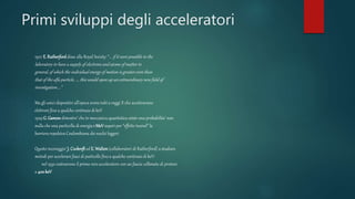 Primi sviluppi degli acceleratori
1927 E.Rutherforddisse alla Royal Society: “... if it were possible in the
laboratory to have a supply of electrons and atoms of matter in
general,of which the individual energy of motion is greater even than
that of the alfa particle, .... this would open up an extraordinarynew field of
investigation....”
Ma gli unici dispositivi all’epoca erano tubi a raggi X che acceleravano
elettroni fino a qualche centinaio di keV
1929 G. Gamowdimostro’ che in meccanica quantistica esiste una probabilita’ non
nulla che una particella di energia 1 MeV superi per “effetto tunnel” la
barriera repulsiva Coulombiana dei nuclei leggeri
Questo incoraggio’ J. Cockroft ed E.Walton(collaboratori di Rutherford) a studiare
metodi per accelerare fasci di particelle fino a qualche centinaio di keV:
nel 1932 costruirono il primo vero acceleratore con un fascio collimato di protoni
a 400keV
 